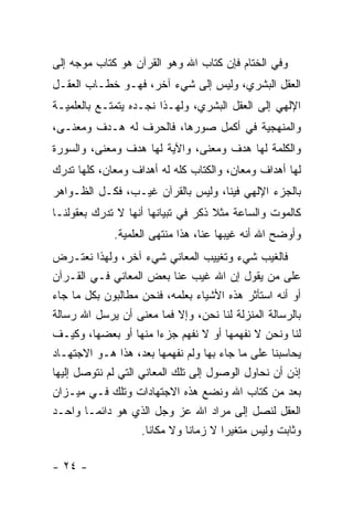 ‫ﻭﻓﻲ ﺍﻟﺨﺘﺎﻡ ﻓﺈﻥ ﻜﺘﺎﺏ ﺍﷲ ﻭﻫﻭ ﺍﻟﻘﺭﺁﻥ ﻫﻭ ﻜﺘﺎﺏ ﻤﻭﺠﻪ ﺇﻟﻰ‬
‫ﺍﻟﻌﻘل ﺍﻟﺒﺸﺭﻱ، ﻭﻟﻴﺱ ﺇﻟﻰ ﺸﻲﺀ ﺁﺨﺭ، ﻓﻬـﻭ ﺨﻁـﺎﺏ ﺍﻟﻌﻘـل‬
‫ﺍﻹﻟﻬﻲ ﺇﻟﻰ ﺍﻟﻌﻘل ﺍﻟﺒﺸﺭﻱ، ﻭﻟﻬـﺫﺍ ﻨﺠـﺩﻩ ﻴﺘﻤﺘـﻊ ﺒﺎﻟﻌﻠﻤﻴـﺔ‬
‫ﻭﺍﻟﻤﻨﻬﺠﻴﺔ ﻓﻲ ﺃﻜﻤل ﺼﻭﺭﻫﺎ، ﻓﺎﻟﺤﺭﻑ ﻟﻪ ﻫـﺩﻑ ﻭﻤﻌﻨـﻰ،‬
‫ﻭﺍﻟﻜﻠﻤﺔ ﻟﻬﺎ ﻫﺩﻑ ﻭﻤﻌﻨﻰ، ﻭﺍﻵﻴﺔ ﻟﻬﺎ ﻫﺩﻑ ﻭﻤﻌﻨﻰ، ﻭﺍﻟﺴﻭﺭﺓ‬
‫ﻟﻬﺎ ﺃﻫﺩﺍﻑ ﻭﻤﻌﺎﻥ، ﻭﺍﻟﻜﺘﺎﺏ ﻜﻠﻪ ﻟﻪ ﺃﻫﺩﺍﻑ ﻭﻤﻌﺎﻥ، ﻜﻠﻬﺎ ﺘﺩﺭﻙ‬
‫ﺒﺎﻟﺠﺯﺀ ﺍﻹﻟﻬﻲ ﻓﻴﻨﺎ، ﻭﻟﻴﺱ ﺒﺎﻟﻘﺭﺁﻥ ﻏﻴـﺏ، ﻓﻜـل ﺍﻟﻅـﻭﺍﻫﺭ‬
‫ﻜﺎﻟﻤﻭﺕ ﻭﺍﻟﺴﺎﻋﺔ ﻤﺜﻼ ﺫﻜﺭ ﻓﻲ ﺘﺒﻴﺎﻨﻬﺎ ﺃﻨﻬﺎ ﻻ ﺘﺩﺭﻙ ﺒﻌﻘﻭﻟﻨـﺎ‬
                                    ‫ﹰ‬
              ‫ﻭﺃﻭﻀﺢ ﺍﷲ ﺃﻨﻪ ﻏﻴﺒﻬﺎ ﻋﻨﺎ، ﻫﺫﺍ ﻤﻨﺘﻬﻰ ﺍﻟﻌﻠﻤﻴﺔ.‬
‫ﻓﺎﻟﻐﻴﺏ ﺸﻲﺀ ﻭﺘﻐﻴﻴﺏ ﺍﻟﻤﻌﺎﻨﻲ ﺸﻲﺀ ﺁﺨﺭ، ﻭﻟﻬﺫﺍ ﻨﻌﺘـﺭﺽ‬
‫ﻋﻠﻰ ﻤﻥ ﻴﻘﻭل ﺇﻥ ﺍﷲ ﻏﻴﺏ ﻋﻨﺎ ﺒﻌﺽ ﺍﻟﻤﻌﺎﻨﻲ ﻓـﻲ ﺍﻟﻘـﺭﺁﻥ‬
‫ﺃﻭ ﺃﻨﻪ ﺍﺴﺘﺄﺜﺭ ﻫﺫﻩ ﺍﻷﺸﻴﺎﺀ ﺒﻌﻠﻤﻪ، ﻓﻨﺤﻥ ﻤﻁﺎﻟﺒﻭﻥ ﺒﻜل ﻤﺎ ﺠﺎﺀ‬
‫ﺒﺎﻟﺭﺴﺎﻟﺔ ﺍﻟﻤﻨﺯﻟﺔ ﻟﻨﺎ ﻨﺤﻥ، ﻭﺇﻻ ﻓﻤﺎ ﻤﻌﻨﻰ ﺃﻥ ﻴﺭﺴل ﺍﷲ ﺭﺴﺎﻟﺔ‬
‫ﻟﻨﺎ ﻭﻨﺤﻥ ﻻ ﻨﻔﻬﻤﻬﺎ ﺃﻭ ﻻ ﻨﻔﻬﻡ ﺠﺯ ‪‬ﺍ ﻤﻨﻬﺎ ﺃﻭ ﺒﻌﻀﻬﺎ، ﻭﻜﻴـﻑ‬
                          ‫ﺀ‬
‫ﻴﺤﺎﺴﺒﻨﺎ ﻋﻠﻰ ﻤﺎ ﺠﺎﺀ ﺒﻬﺎ ﻭﻟﻡ ﻨﻔﻬﻤﻬﺎ ﺒﻌﺩ، ﻫﺫﺍ ﻫـﻭ ﺍﻻﺠﺘﻬـﺎﺩ‬
‫ﺇﺫﻥ ﺃﻥ ﻨﺤﺎﻭل ﺍﻟﻭﺼﻭل ﺇﻟﻰ ﺘﻠﻙ ﺍﻟﻤﻌﺎﻨﻲ ﺍﻟﺘﻲ ﻟﻡ ﻨﺘﻭﺼل ﺇﻟﻴﻬﺎ‬
‫ﺒﻌﺩ ﻤﻥ ﻜﺘﺎﺏ ﺍﷲ ﻭﻨﻀﻊ ﻫﺫﻩ ﺍﻻﺠﺘﻬﺎﺩﺍﺕ ﻭﺘﻠﻙ ﻓـﻲ ﻤﻴـﺯﺍﻥ‬
‫ﺍﻟﻌﻘل ﻟﻨﺼل ﺇﻟﻰ ﻤﺭﺍﺩ ﺍﷲ ﻋﺯ ﻭﺠل ﺍﻟﺫﻱ ﻫﻭ ﺩﺍﺌ ‪‬ـﺎ ﻭﺍﺤـﺩ‬
         ‫ﻤ‬
                    ‫ﻭﺜﺎﺒﺕ ﻭﻟﻴﺱ ﻤﺘﻐﻴ ‪‬ﺍ ﻻ ﺯﻤﺎ ﹰﺎ ﻭﻻ ﻤﻜﺎ ﹰﺎ.‬
                      ‫ﻨ‬         ‫ﻨ‬        ‫ﺭ‬

‫- ٤٢ -‬
 