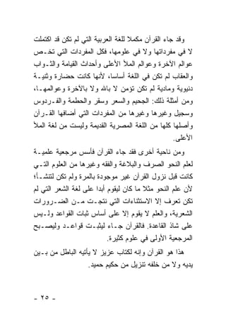 ‫ﻭﻗﺩ ﺠﺎﺀ ﺍﻟﻘﺭﺁﻥ ﻤﻜﻤﻼ ﻟﻠﻐﺔ ﺍﻟﻌﺭﺒﻴﺔ ﺍﻟﺘﻲ ﻟﻡ ﺘﻜﻥ ﻗﺩ ﺍﻜﺘﻤﻠﺕ‬
                                   ‫ﹰ‬
‫ﻻ ﻓﻲ ﻤﻔﺭﺩﺍﺘﻬﺎ ﻭﻻ ﻓﻲ ﻋﻠﻭﻤﻬﺎ، ﻓﻜل ﺍﻟﻤﻔﺭﺩﺍﺕ ﺍﻟﺘﻲ ﺘﺨـﺹ‬
‫ﻋﻭﺍﻟﻡ ﺍﻵﺨﺭﺓ ﻭﻋﻭﺍﻟﻡ ﺍﻟﻤﻸ ﺍﻷﻋﻠﻰ ﻭﺃﺤﺩﺍﺙ ﺍﻟﻘﻴﺎﻤﺔ ﻭﺍﻟﺜـﻭﺍﺏ‬
‫ﻭﺍﻟﻌﻘﺎﺏ ﻟﻡ ﺘﻜﻥ ﻓﻲ ﺍﻟﻠﻐﺔ ﺃﺴﺎ ‪‬ﺎ، ﻷﻨﻬﺎ ﻜﺎﻨﺕ ﺤﻀﺎﺭﺓ ﻭﺜﻨﻴـﺔ‬
                             ‫ﺴ‬
‫ﺩﻨﻴﻭﻴﺔ ﻭﻤﺎﺩﻴﺔ ﻟﻡ ﺘﻜﻥ ﺘﺅﻤﻥ ﻻ ﺒﺎﷲ ﻭﻻ ﺒﺎﻵﺨﺭﺓ ﻭﻋﻭﺍﻟﻤﻬـﺎ،‬
‫ﻭﻤﻥ ﺃﻤﺜﻠﺔ ﺫﻟﻙ: ﺍﻟﺠﺤﻴﻡ ﻭﺍﻟﺴﻌﺭ ﻭﺴﻘﺭ ﻭﺍﻟﺤﻁﻤﺔ ﻭﺍﻟﻔـﺭﺩﻭﺱ‬
‫ﻭﺴﺠﻴل ﻭﻏﻴﺭﻫﺎ ﻭﻏﻴﺭﻫﺎ ﻤﻥ ﺍﻟﻤﻔﺭﺩﺍﺕ ﺍﻟﺘﻲ ﺃﻀﺎﻓﻬﺎ ﺍﻟﻘـﺭﺁﻥ‬
‫ﻭﺃﺼﻠﻬﺎ ﻜﻠﻬﺎ ﻤﻥ ﺍﻟﻠﻐﺔ ﺍﻟﻤﺼﺭﻴﺔ ﺍﻟﻘﺩﻴﻤﺔ ﻭﻟﻴﺴﺕ ﻤﻥ ﻟﻐﺔ ﺍﻟﻤﻸ‬
                                                  ‫ﺍﻷﻋﻠﻰ.‬
‫ﻭﻤﻥ ﻨﺎﺤﻴﺔ ﺃﺨﺭﻯ ﻓﻘﺩ ﺠﺎﺀ ﺍﻟﻘﺭﺁﻥ ﻓﺄﺴﺱ ﻤﺭﺠﻌﻴﺔ ﻋﻠﻤﻴـﺔ‬
‫ﻟﻌﻠﻡ ﺍﻟﻨﺤﻭ ﺍﻟﺼﺭﻑ ﻭﺍﻟﺒﻼﻏﺔ ﻭﺍﻟﻔﻘﻪ ﻭﻏﻴﺭﻫﺎ ﻤﻥ ﺍﻟﻌﻠﻭﻡ ﺍﻟﺘـﻲ‬
‫ﻜﺎﻨﺕ ﻗﺒل ﻨﺯﻭل ﺍﻟﻘﺭﺁﻥ ﻏﻴﺭ ﻤﻭﺠﻭﺩﺓ ﺒﺎﻟﻤﺭﺓ ﻭﻟﻡ ﺘﻜﻥ ﻟﺘﻨﺸـﺄ؛‬
‫ﻷﻥ ﻋﻠﻡ ﺍﻟﻨﺤﻭ ﻤﺜﻼ ﻤﺎ ﻜﺎﻥ ﻟﻴﻘﻭﻡ ﺃﺒ ‪‬ﺍ ﻋﻠﻰ ﻟﻐﺔ ﺍﻟﺸﻌﺭ ﺍﻟﺘﻲ ﻟﻡ‬
                       ‫ﺩ‬                 ‫ﹰ‬
‫ﺘﻜﻥ ﺘﻌﺭﻑ ﺇﻻ ﺍﻻﺴﺘﺜﻨﺎﺀﺍﺕ ﺍﻟﺘﻲ ﻨﺘﺠـﺕ ﻤـﻥ ﺍﻟﻀـﺭﻭﺭﺍﺕ‬
‫ﺍﻟﺸﻌﺭﻴﺔ، ﻭﺍﻟﻌﻠﻡ ﻻ ﻴﻘﻭﻡ ﺇﻻ ﻋﻠﻰ ﺃﺴﺎﺱ ﺜﺒﺎﺕ ﺍﻟﻘﻭﺍﻋﺩ ﻭﻟـﻴﺱ‬
‫ﻋﻠﻰ ﺸﺎﺫ ﺍﻟﻘﺎﻋﺩﺓ. ﻓﺎﻟﻘﺭﺁﻥ ﺠـﺎﺀ ﻟﻴﺜﺒـﺕ ﻗﻭﺍﻋـﺩ ﻭﻟﻴﺼـﺒﺢ‬
                            ‫ﺍﻟﻤﺭﺠﻌﻴﺔ ﺍﻷﻭﻟﻰ ﻓﻲ ﻋﻠﻭﻡ ﻜﺜﻴﺭﺓ.‬
‫ﻫﺫﺍ ﻫﻭ ﺍﻟﻘﺭﺁﻥ ﻭﺇﻨﻪ ﻟﻜﺘﺎﺏ ﻋﺯﻴﺯ ﻻ ﻴﺄﺘﻴﻪ ﺍﻟﺒﺎﻁل ﻤﻥ ﺒـﻴﻥ‬
                   ‫ﻴﺩﻴﻪ ﻭﻻ ﻤﻥ ﺨﻠﻔﻪ ﺘﻨﺯﻴل ﻤﻥ ﺤﻜﻴﻡ ﺤﻤﻴﺩ.‬



‫- ٥٢ -‬
 