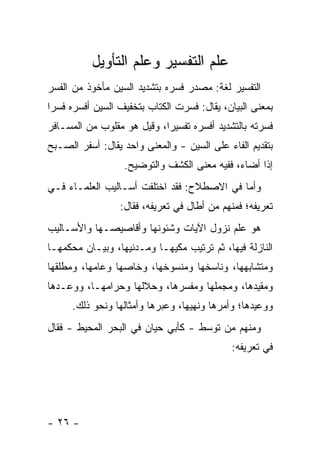 ‫ﻋﻠﻡ ﺍﻟﺘﻔﺴﻴﺭ ﻭﻋﻠﻡ ﺍﻟﺘﺄﻭﻴل‬
‫ﺍﻟﺘﻔﺴﻴﺭ ﻟﻐﺔ: ﻤﺼﺩﺭ ﻓ ‪‬ﺭﻩ ﺒﺘﺸﺩﻴﺩ ﺍﻟﺴﻴﻥ ﻤﺄﺨﻭﺫ ﻤﻥ ﺍﻟﻔﺴﺭ‬
                              ‫ﺴ‬
‫ﺒﻤﻌﻨﻰ ﺍﻟﺒﻴﺎﻥ، ﻴﻘﺎل: ﻓﺴﺭﺕ ﺍﻟﻜﺘﺎﺏ ﺒﺘﺨﻔﻴﻑ ﺍﻟﺴﻴﻥ ﺃﻓﺴﺭﻩ ﻓﺴ ‪‬ﺍ‬
 ‫ﺭ‬
‫ﻓﺴﺭﺘﻪ ﺒﺎﻟﺘﺸﺩﻴﺩ ﺃﻓﺴﺭﻩ ﺘﻔﺴﻴ ‪‬ﺍ، ﻭﻗﻴل ﻫﻭ ﻤﻘﻠﻭﺏ ﻤﻥ ﺍﻟﻤﺴـﺎﻓﺭ‬
                            ‫ﺭ‬
‫ﺒﺘﻘﺩﻴﻡ ﺍﻟﻔﺎﺀ ﻋﻠﻰ ﺍﻟﺴﻴﻥ - ﻭﺍﻟﻤﻌﻨﻰ ﻭﺍﺤﺩ ﻴﻘﺎل: ﺃﺴﻔﺭ ﺍﻟﺼـﺒﺢ‬
                   ‫ﺇﺫﺍ ﺃﻀﺎﺀ، ﻓﻔﻴﻪ ﻤﻌﻨﻰ ﺍﻟﻜﺸﻑ ﻭﺍﻟﺘﻭﻀﻴﺢ.‬
‫ﻭﺃﻤﺎ ﻓﻲ ﺍﻻﺼﻁﻼﺡ: ﻓﻘﺩ ﺍﺨﺘﻠﻔﺕ ﺃﺴـﺎﻟﻴﺏ ﺍﻟﻌﻠﻤـﺎﺀ ﻓـﻲ‬
                  ‫ﺘﻌﺭﻴﻔﻪ؛ ﻓﻤﻨﻬﻡ ﻤﻥ ﺃﻁﺎل ﻓﻲ ﺘﻌﺭﻴﻔﻪ، ﻓﻘﺎل:‬
‫ﻫﻭ ﻋﻠﻡ ﻨﺯﻭل ﺍﻵﻴﺎﺕ ﻭﺸﺌﻭﻨﻬﺎ ﻭﺃﻗﺎﺼﻴﺼـﻬﺎ ﻭﺍﻷﺴـﺎﻟﻴﺏ‬
‫ﺍﻟﻨﺎﺯﻟﺔ ﻓﻴﻬﺎ، ﺜﻡ ﺘﺭﺘﻴﺏ ﻤﻜﻴﻬـﺎ ﻭﻤـﺩﻨﻴﻬﺎ، ﻭﺒﻴـﺎﻥ ﻤﺤﻜﻤﻬـﺎ‬
‫ﻭﻤﺘﺸﺎﺒﻬﻬﺎ، ﻭﻨﺎﺴﺨﻬﺎ ﻭﻤﻨﺴﻭﺨﻬﺎ، ﻭﺨﺎﺼﻬﺎ ﻭﻋﺎﻤﻬﺎ، ﻭﻤﻁﻠﻘﻬﺎ‬
‫ﻭﻤﻘﻴﺩﻫﺎ، ﻭﻤﺠﻤﻠﻬﺎ ﻭﻤﻔﺴﺭﻫﺎ، ﻭﺤﻼﻟﻬﺎ ﻭﺤﺭﺍﻤﻬـﺎ، ﻭﻭﻋـﺩﻫﺎ‬
      ‫ﻭﻭﻋﻴﺩﻫﺎ؛ ﻭﺃﻤﺭﻫﺎ ﻭﻨﻬﻴﻬﺎ، ﻭﻋﺒﺭﻫﺎ ﻭﺃﻤﺜﺎﻟﻬﺎ ﻭﻨﺤﻭ ﺫﻟﻙ.‬
‫ﻭﻤﻨﻬﻡ ﻤﻥ ﺘﻭﺴﻁ - ﻜﺄﺒﻲ ﺤﻴﺎﻥ ﻓﻲ ﺍﻟﺒﺤﺭ ﺍﻟﻤﺤﻴﻁ - ﻓﻘﺎل‬
                                             ‫ﻓﻲ ﺘﻌﺭﻴﻔﻪ:‬




‫- ٦٢ -‬
 