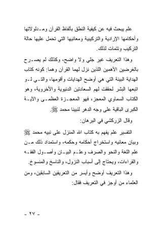 ‫ﻋﻠﻡ ﻴﺒﺤﺙ ﻓﻴﻪ ﻋﻥ ﻜﻴﻔﻴﺔ ﺍﻟﻨﻁﻕ ﺒﺄﻟﻔﺎﻅ ﺍﻟﻘﺭﺁﻥ ﻭﻤـﺩﻟﻭﻻﺘﻬﺎ‬
‫ﻭﺃﺤﻜﺎﻤﻬﺎ ﺍﻹﺭﺍﺩﻴﺔ ﻭﺍﻟﺘﺭﻜﻴﺒﻴﺔ ﻭﻤﻌﺎﻨﻴﻬﺎ ﺍﻟﺘﻲ ﺘﺤﻤل ﻋﻠﻴﻬﺎ ﺤﺎﻟﺔ‬
                                    ‫ﺍﻟﺘﺭﻜﻴﺏ ﻭﺘﺘﻤﺎﺕ ﻟﺫﻟﻙ.‬
‫ﻭﻫﺫﺍ ﺍﻟﺘﻌﺭﻴﻑ ﻏﻴﺭ ﺠﻠﻲ ﻭﻻ ﻭﺍﻀﺢ، ﻭﻜﺫﻟﻙ ﻟﻡ ﻴﺼـﺭﺡ‬
‫ﺒﺎﻟﻐﺭﻀﻴﻥ ﺍﻷﻫﻤﻴﻥ ﺍﻟﻠﺫﻴﻥ ﻨﺯل ﻟﻬﻤﺎ ﺍﻟﻘﺭﺁﻥ ﻭﻫﻤﺎ: ﻜﻭﻨﻪ ﻜﺘﺎﺏ‬
‫ﺍﻟﻬﺩﺍﻴﺔ ﺍﻟﺒﻴﻨﺔ ﺍﻟﺘﻲ ﻫﻲ ﺃﻭﻀﺢ ﺍﻟﻬﺩﺍﻴﺎﺕ ﻭﺃﻗﻭﻤﻬﺎ، ﻭﺍﻟﺘـﻲ ﻟـﻭ‬
‫ﺍﺘﺒﻌﻬﺎ ﺍﻟﺒﺸﺭ ﻟﺤﻘﻘﺕ ﻟﻬﻡ ﺍﻟﺴﻌﺎﺩﺘﻴﻥ ﺍﻟﺩﻨﻴﻭﻴﺔ ﻭﺍﻷﺨﺭﻭﻴﺔ، ﻭﻫﻭ‬
‫ﺍﻟﻜﺘﺎﺏ ﺍﻟﺴﻤﺎﻭﻱ ﺍﻟﻤﻌﺠﺯ، ﻓﻬﻭ ﺍﻟﻤﻌﺠـﺯﺓ ﺍﻟﻌﻅﻤـﻰ ﻭﺍﻵﻴـﺔ‬
            ‫ﺍﻟﻜﺒﺭﻯ ﺍﻟﺒﺎﻗﻴﺔ ﻋﻠﻰ ﻭﺠﻪ ﺍﻟﺩﻫﺭ ﻟﻨﺒﻴﻨﺎ ﻤﺤﻤﺩ ‪.‬‬
                           ‫ﻭﻗﺎل ﺍﻟﺯﺭﻜﺸﻲ ﻓﻲ ﺍﻟﺒﺭﻫﺎﻥ:‬
‫ﺍﻟﺘﻔﺴﻴﺭ ﻋﻠﻡ ﻴﻔﻬﻡ ﺒﻪ ﻜﺘﺎﺏ ﺍﷲ ﺍﻟﻤﻨﺯل ﻋﻠﻰ ﻨﺒﻴﻪ ﻤﺤﻤﺩ ‪‬‬
‫ﻭﺒﻴﺎﻥ ﻤﻌﺎﻨﻴﻪ ﻭﺍﺴﺘﺨﺭﺍﺝ ﺃﺤﻜﺎﻤﻪ ﻭﺤﻜﻤﻪ، ﻭﺍﺴﺘﻤﺩﺍﺩ ﺫﻟﻙ ﻤـﻥ‬
‫ﻋﻠﻡ ﺍﻟﻠﻐﺔ ﻭﺍﻟﻨﺤﻭ ﻭﺍﻟﺼﺭﻑ ﻭﻋﻠـﻡ ﺍﻟﺒﻴـﺎﻥ ﻭﺃﺼـﻭل ﺍﻟﻔﻘـﻪ‬
 ‫ﻭﺍﻟﻘﺭﺍﺀﺍﺕ، ﻭﻴﺤﺘﺎﺝ ﺇﻟﻰ ﺃﺴﺒﺎﺏ ﺍﻟﻨﺯﻭل، ﻭﺍﻟﻨﺎﺴﺦ ﻭﺍﻟﻤﻨﺴﻭﺥ.‬
‫ﻭﻫﺫﺍ ﺍﻟﺘﻌﺭﻴﻑ ﺃﻭﻀﺢ ﻭﺃﻴﺴﺭ ﻤﻥ ﺍﻟﺘﻌﺭﻴﻔﻴﻥ ﺍﻟﺴﺎﺒﻘﻴﻥ، ﻭﻤﻥ‬
                       ‫ﺍﻟﻌﻠﻤﺎﺀ ﻤﻥ ﺃﻭﺠﺯ ﻓﻲ ﺍﻟﺘﻌﺭﻴﻑ ﻓﻘﺎل:‬




‫- ٧٢ -‬
 