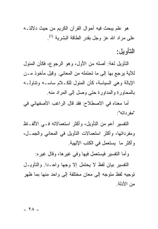 ‫ﻫﻭ ﻋﻠﻡ ﻴﺒﺤﺙ ﻓﻴﻪ ﺃﺤﻭﺍل ﺍﻟﻘﺭﺁﻥ ﺍﻟﻜﺭﻴﻡ ﻤﻥ ﺤﻴﺙ ﺩﻻﻟﺘـﻪ‬
           ‫ﻋﻠﻰ ﻤﺭﺍﺩ ﺍﷲ ﻋﺯ ﻭﺠل ﺒﻘﺩﺭ ﺍﻟﻁﺎﻗﺔ ﺍﻟﺒﺸﺭﻴﺔ )٤(.‬

                                             ‫ﺍﻟﺘﺄﻭﻴل:‬
‫ﺍﻟﺘﺄﻭﻴل ﻟﻐﺔ: ﺃﺼﻠﻪ ﻤﻥ ﺍﻷﻭ‪‬ل، ﻭﻫﻭ ﺍﻟﺭﺠﻭﻉ، ﻓﻜﺄﻥ ﺍﻟﻤﺌﻭل‬
                            ‫َ‬
‫ﻟﻶﻴﺔ ﻴﺭﺠﻊ ﺒﻬﺎ ﺇﻟﻰ ﻤﺎ ﺘﺤﺘﻤﻠﻪ ﻤﻥ ﺍﻟﻤﻌﺎﻨﻲ. ﻭﻗﻴل ﻤﺄﺨﻭﺫ ﻤـﻥ‬
‫ﺍﻹﻴﺎﻟﺔ ﻭﻫﻲ ﺍﻟﺴﻴﺎﺴﺔ، ﻜﺄﻥ ﺍﻟﻤﺌﻭل ﻟﻠﻜـﻼﻡ ﺴﺎﺴـﻪ ﻭﺘﻨﺎﻭﻟـﻪ‬
           ‫ﺒﺎﻟﻤﺤﺎﻭﺭﺓ ﻭﺍﻟﻤﺩﺍﻭﺭﺓ ﺤﺘﻰ ﻭﺼل ﺇﻟﻰ ﺍﻟﻤﺭﺍﺩ ﻤﻨﻪ.‬
‫ﺃﻤﺎ ﻤﻌﻨﺎﻩ ﻓﻲ ﺍﻻﺼﻁﻼﺡ: ﻓﻘﺩ ﻗﺎل ﺍﻟﺭﺍﻏﺏ ﺍﻷﺼﻔﻬﺎﻨﻲ ﻓﻲ‬
                                              ‫"ﻤﻔﺭﺩﺍﺘﻪ":‬
‫ﺍﻟﺘﻔﺴﻴﺭ ﺃﻋﻡ ﻤﻥ ﺍﻟﺘﺄﻭﻴل، ﻭﺃﻜﺜﺭ ﺍﺴﺘﻌﻤﺎﻻﺘﻪ ﻓـﻲ ﺍﻷﻟﻔـﺎﻅ‬
‫ﻭﻤﻔﺭﺩﺍﺘﻬﺎ، ﻭﺃﻜﺜﺭ ﺍﺴﺘﻌﻤﺎﻻﺕ ﺍﻟﺘﺄﻭﻴل ﻓﻲ ﺍﻟﻤﻌﺎﻨﻲ ﻭﺍﻟﺠﻤـل،‬
                      ‫ﻭﺃﻜﺜﺭ ﻤﺎ ﻴﺴﺘﻌﻤل ﻓﻲ ﺍﻟﻜﺘﺏ ﺍﻹﻟﻬﻴﺔ.‬
     ‫ﻭﺃﻤﺎ ﺍﻟﺘﻔﺴﻴﺭ ﻓﻴﺴﺘﻌﻤل ﻓﻴﻬﺎ ﻭﻓﻲ ﻏﻴﺭﻫﺎ، ﻭﻗﺎل ﻏﻴﺭﻩ:‬
‫ﺍﻟﺘﻔﺴﻴﺭ ﺒﻴﺎﻥ ﻟﻔﻅ ﻻ ﻴﺤﺘﻤل ﺇﻻ ﻭﺠ ‪‬ﺎ ﻭﺍﺤـ ‪‬ﺍ. ﻭﺍﻟﺘﺄﻭﻴـل‬
            ‫ﺩ‬       ‫ﻬ‬
‫ﺘﻭﺠﻴﻪ ﻟﻔﻅ ﻤﺘﻭﺠﻪ ﺇﻟﻰ ﻤﻌﺎﻥ ﻤﺨﺘﻠﻔﺔ ﺇﻟﻰ ﻭﺍﺤﺩ ﻤﻨﻬﺎ ﺒﻤﺎ ﻅﻬﺭ‬
                                             ‫ﻤﻥ ﺍﻷﺩﻟﺔ.‬



‫- ٨٢ -‬
 