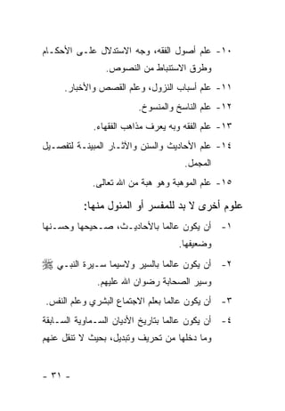 ‫٠١- ﻋﻠﻡ ﺃﺼﻭل ﺍﻟﻔﻘﻪ، ﻭﺠﻪ ﺍﻻﺴﺘﺩﻻل ﻋﻠـﻰ ﺍﻷﺤﻜـﺎﻡ‬
                ‫ﻭﻁﺭﻕ ﺍﻻﺴﺘﻨﺒﺎﻁ ﻤﻥ ﺍﻟﻨﺼﻭﺹ.‬
     ‫١١- ﻋﻠﻡ ﺃﺴﺒﺎﺏ ﺍﻟﻨﺯﻭل، ﻭﻋﻠﻡ ﺍﻟﻘﺼﺹ ﻭﺍﻷﺨﺒﺎﺭ.‬
                         ‫٢١- ﻋﻠﻡ ﺍﻟﻨﺎﺴﺦ ﻭﺍﻟﻤﻨﺴﻭﺥ.‬
             ‫٣١- ﻋﻠﻡ ﺍﻟﻔﻘﻪ ﻭﺒﻪ ﻴﻌﺭﻑ ﻤﺫﺍﻫﺏ ﺍﻟﻔﻘﻬﺎﺀ.‬
‫٤١- ﻋﻠﻡ ﺍﻷﺤﺎﺩﻴﺙ ﻭﺍﻟﺴﻨﻥ ﻭﺍﻵﺜـﺎﺭ ﺍﻟﻤﺒﻴﻨـﺔ ﻟﺘﻔﺼـﻴل‬
                                     ‫ﺍﻟﻤﺠﻤل.‬
             ‫٥١- ﻋﻠﻡ ﺍﻟﻤﻭﻫﺒﺔ ﻭﻫﻭ ﻫﺒﺔ ﻤﻥ ﺍﷲ ﺘﻌﺎﻟﻰ.‬

          ‫ﻋﻠﻭﻡ ﺃﺨﺭﻯ ﻻ ﺒﺩ ﻟﻠﻤﻔﺴﺭ ﺃﻭ ﺍﻟﻤﺌﻭل ﻤﻨﻬﺎ:‬
‫١- ﺃﻥ ﻴﻜﻭﻥ ﻋﺎﻟ ‪‬ﺎ ﺒﺎﻷﺤﺎﺩﻴـﺙ، ﺼـﺤﻴﺤﻬﺎ ﻭﺤﺴـﻨﻬﺎ‬
                            ‫ﻤ‬
                                   ‫ﻭﻀﻌﻴﻔﻬﺎ.‬
‫ﺃﻥ ﻴﻜﻭﻥ ﻋﺎﻟﻤ‪‬ﺎ ﺒﺎﻟﺴﻴﺭ ﻭﻻﺴﻴﻤﺎ ﺴـﻴﺭﺓ ﺍﻟﻨﺒـﻲ ‪‬‬    ‫٢-‬
              ‫ﻭﺴﻴﺭ ﺍﻟﺼﺤﺎﺒﺔ ﺭﻀﻭﺍﻥ ﺍﷲ ﻋﻠﻴﻬﻡ.‬
‫٣- ﺃﻥ ﻴﻜﻭﻥ ﻋﺎﻟﻤﺎ ﺒﻌﻠﻡ ﺍﻻﺠﺘﻤﺎﻉ ﺍﻟﺒﺸﺭﻱ ﻭﻋﻠﻡ ﺍﻟﻨﻔﺱ.‬
                                 ‫‪‬‬
‫٤- ﺃﻥ ﻴﻜﻭﻥ ﻋﺎﻟ ‪‬ﺎ ﺒﺘﺎﺭﻴﺦ ﺍﻷﺩﻴﺎﻥ ﺍﻟﺴـﻤﺎﻭﻴﺔ ﺍﻟﺴـﺎﺒﻘﺔ‬
                                  ‫ﻤ‬
‫ﻭﻤﺎ ﺩﺨﻠﻬﺎ ﻤﻥ ﺘﺤﺭﻴﻑ ﻭﺘﺒﺩﻴل، ﺒﺤﻴﺙ ﻻ ﺘﻨﻘل ﻋﻨﻬﻡ‬


‫- ١٣ -‬
 
