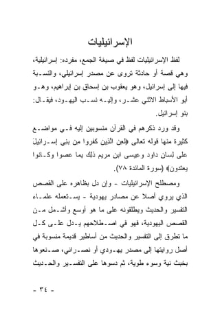 ‫ﺍﻹﺴﺭﺍﺌﻴﻠﻴﺎﺕ‬
‫ﻟﻔﻅ ﺍﻹﺴﺭﺍﺌﻴﻠﻴﺎﺕ ﻟﻔﻅ ﻓﻲ ﺼﻴﻐﺔ ﺍﻟﺠﻤﻊ، ﻤﻔﺭﺩﻩ: ﺇﺴﺭﺍﺌﻴﻠﻴﺔ،‬
‫ﻭﻫﻲ ﻗﺼﺔ ﺃﻭ ﺤﺎﺩﺜﺔ ﺘﺭﻭﻯ ﻋﻥ ﻤﺼﺩﺭ ﺇﺴﺭﺍﺌﻴﻠﻲ، ﻭﺍﻟﻨﺴـﺒﺔ‬
‫ﻓﻴﻬﺎ ﺇﻟﻰ ﺇﺴﺭﺍﺌﻴل، ﻭﻫﻭ ﻴﻌﻘﻭﺏ ﺒﻥ ﺇﺴﺤﺎﻕ ﺒﻥ ﺇﺒﺭﺍﻫﻴﻡ، ﻭﻫـﻭ‬
‫ﺃﺒﻭ ﺍﻷﺴﺒﺎﻁ ﺍﻻﺜﻨﻲ ﻋﺸـﺭ، ﻭﺇﻟﻴـﻪ ﻨﺴـﺏ ﺍﻟﻴﻬـﻭﺩ، ﻓﻴﻘـﺎل:‬
                                               ‫ﺒﻨﻭ ﺇﺴﺭﺍﺌﻴل.‬
‫ﻭﻗﺩ ﻭﺭﺩ ﺫﻜﺭﻫﻡ ﻓﻲ ﺍﻟﻘﺭﺁﻥ ﻤﻨﺴﻭﺒﻴﻥ ﺇﻟﻴﻪ ﻓـﻲ ﻤﻭﺍﻀـﻊ‬
‫ﻜﺜﻴﺭﺓ ﻤﻨﻬﺎ ﻗﻭﻟﻪ ﺘﻌﺎﻟﻰ ‪‬ﻟﻌﻥ ﺍﻟ ِﻴﻥ ﻜﻔ ‪‬ﻭﺍ ِﻥ ﺒ ِﻲ ﺇﺴ‪‬ـ ‪‬ﺍ ِﻴل‬
‫ﹸ ِ ‪ ‬ﱠﺫ ‪ ‬ﹶ ﹶﺭ ﻤ ‪‬ﻨ ِ ﺭ ﺌ َ‬
‫ﻋ ﹶﻰ ﻟ ‪‬ﺎﻥ ‪‬ﺍﻭﺩ ﻭ ِﻴ ‪‬ﻰ ﺍﺒﻥ ﻤﺭﻴﻡ ﺫ ِ ‪ ‬ﺒ ‪‬ﺎ ﻋﺼﻭ‪‬ﺍ ﻭ ﹶـﺎ ﹸﻭﺍ‬
  ‫‪‬ﻠ ِﺴ ِ ﺩ ‪  ‬ﻋ ﺴ ‪     ِ ‬ﹶﻟﻙ ِﻤ ‪  ‬ﻜ ﻨ‬
                               ‫ﻴﻌﺘ ‪‬ﻭﻥ‪) ‬ﺴﻭﺭﺓ ﺍﻟﻤﺎﺌﺩﺓ ٨٧(.‬
                                                   ‫‪  ‬ﹶﺩ ‪‬‬
‫ﻭﻤﺼﻁﻠﺢ ﺍﻹﺴﺭﺍﺌﻴﻠﻴﺎﺕ - ﻭﺇﻥ ﺩل ﺒﻅﺎﻫﺭﻩ ﻋﻠﻰ ﺍﻟﻘﺼﺹ‬
‫ﺍﻟﺫﻱ ﻴﺭﻭﻱ ﺃﺼﻼ ﻋﻥ ﻤﺼﺎﺩﺭ ﻴﻬﻭﺩﻴﺔ - ﻴﺴـﺘﻌﻤﻠﻪ ﻋﻠﻤـﺎﺀ‬
                                  ‫ﹰ‬
‫ﺍﻟﺘﻔﺴﻴﺭ ﻭﺍﻟﺤﺩﻴﺙ ﻭﻴﻁﻠﻘﻭﻨﻪ ﻋﻠﻰ ﻤﺎ ﻫﻭ ﺃﻭﺴﻊ ﻭﺃﺸـﻤل ﻤـﻥ‬
‫ﺍﻟﻘﺼﺹ ﺍﻟﻴﻬﻭﺩﻴﺔ، ﻓﻬﻭ ﻓﻲ ﺍﺼـﻁﻼﺤﻬﻡ ﻴـﺩل ﻋﻠـﻰ ﻜـل‬
‫ﻤﺎ ﺘﻁﺭﻕ ﺇﻟﻰ ﺍﻟﺘﻔﺴﻴﺭ ﻭﺍﻟﺤﺩﻴﺙ ﻤﻥ ﺃﺴﺎﻁﻴﺭ ﻗﺩﻴﻤﺔ ﻤﻨﺴﻭﺒﺔ ﻓﻲ‬
‫ﺃﺼل ﺭﻭﺍﻴﺘﻬﺎ ﺇﻟﻰ ﻤﺼﺩﺭ ﻴﻬـﻭﺩﻱ ﺃﻭ ﻨﺼـﺭﺍﻨﻲ، ﺼـﻨﻌﻭﻫﺎ‬
‫ﺒﺨﺒﺙ ﻨﻴﺔ ﻭﺴﻭﺀ ﻁﻭﻴﺔ، ﺜﻡ ﺩﺴﻭﻫﺎ ﻋﻠﻰ ﺍﻟﺘﻔﺴـﻴﺭ ﻭﺍﻟﺤـﺩﻴﺙ‬


‫- ٤٣ -‬
 