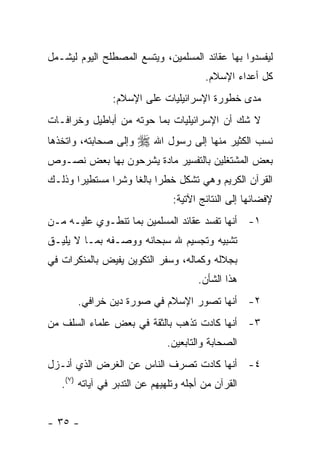 ‫ﻟﻴﻔﺴﺩﻭﺍ ﺒﻬﺎ ﻋﻘﺎﺌﺩ ﺍﻟﻤﺴﻠﻤﻴﻥ، ﻭﻴﺘﺴﻊ ﺍﻟﻤﺼﻁﻠﺢ ﺍﻟﻴﻭﻡ ﻟﻴﺸـﻤل‬
                                        ‫ﻜل ﺃﻋﺩﺍﺀ ﺍﻹﺴﻼﻡ.‬
                ‫ﻤﺩﻯ ﺨﻁﻭﺭﺓ ﺍﻹﺴﺭﺍﺌﻴﻠﻴﺎﺕ ﻋﻠﻰ ﺍﻹﺴﻼﻡ:‬
‫ﻻ ﺸﻙ ﺃﻥ ﺍﻹﺴﺭﺍﺌﻴﻠﻴﺎﺕ ﺒﻤﺎ ﺤﻭﺘﻪ ﻤﻥ ﺃﺒﺎﻁﻴل ﻭﺨﺭﺍﻓـﺎﺕ‬
‫ﻭﺇﻟﻰ ﺼﺤﺎﺒﺘﻪ، ﻭﺍﺘﺨﺫﻫﺎ‬   ‫ﻨﺴﺏ ﺍﻟﻜﺜﻴﺭ ﻤﻨﻬﺎ ﺇﻟﻰ ﺭﺴﻭل ﺍﷲ ‪‬‬
‫ﺒﻌﺽ ﺍﻟﻤﺸﺘﻐﻠﻴﻥ ﺒﺎﻟﺘﻔﺴﻴﺭ ﻤﺎﺩﺓ ﻴﺸﺭﺤﻭﻥ ﺒﻬﺎ ﺒﻌﺽ ﻨﺼـﻭﺹ‬
‫ﺍﻟﻘﺭﺁﻥ ﺍﻟﻜﺭﻴﻡ ﻭﻫﻲ ﺘﺸﻜل ﺨﻁ ‪‬ﺍ ﺒﺎﻟ ﹰﺎ ﻭﺸﺭﺍ ﻤﺴﺘﻁﻴ ‪‬ﺍ ﻭﺫﻟـﻙ‬
       ‫ﺭ‬        ‫‪‬‬    ‫ﺭ ﻐ‬
                                ‫ﻹﻓﻀﺎﺌﻬﺎ ﺇﻟﻰ ﺍﻟﻨﺘﺎﺌﺞ ﺍﻵﺘﻴﺔ:‬
‫١- ﺃﻨﻬﺎ ﺘﻔﺴﺩ ﻋﻘﺎﺌﺩ ﺍﻟﻤﺴﻠﻤﻴﻥ ﺒﻤﺎ ﺘﻨﻁـﻭﻱ ﻋﻠﻴـﻪ ﻤـﻥ‬
‫ﺘﺸﺒﻴﻪ ﻭﺘﺠﺴﻴﻡ ﷲ ﺴﺒﺤﺎﻨﻪ ﻭﻭﺼـﻔﻪ ﺒﻤـﺎ ﻻ ﻴﻠﻴـﻕ‬
‫ﺒﺠﻼﻟﻪ ﻭﻜﻤﺎﻟﻪ، ﻭﺴﻔﺭ ﺍﻟﺘﻜﻭﻴﻥ ﻴﻔﻴﺽ ﺒﺎﻟﻤﻨﻜﺭﺍﺕ ﻓﻲ‬
                                      ‫ﻫﺫﺍ ﺍﻟﺸﺄﻥ.‬
       ‫٢- ﺃﻨﻬﺎ ﺘﺼﻭﺭ ﺍﻹﺴﻼﻡ ﻓﻲ ﺼﻭﺭﺓ ﺩﻴﻥ ﺨﺭﺍﻓﻲ.‬
‫٣- ﺃﻨﻬﺎ ﻜﺎﺩﺕ ﺘﺫﻫﺏ ﺒﺎﻟﺜﻘﺔ ﻓﻲ ﺒﻌﺽ ﻋﻠﻤﺎﺀ ﺍﻟﺴﻠﻑ ﻤﻥ‬
                              ‫ﺍﻟﺼﺤﺎﺒﺔ ﻭﺍﻟﺘﺎﺒﻌﻴﻥ.‬
‫٤- ﺃﻨﻬﺎ ﻜﺎﺩﺕ ﺘﺼﺭﻑ ﺍﻟﻨﺎﺱ ﻋﻥ ﺍﻟﻐﺭﺽ ﺍﻟﺫﻱ ﺃﻨـﺯل‬
   ‫ﺍﻟﻘﺭﺁﻥ ﻤﻥ ﺃﺠﻠﻪ ﻭﺘﻠﻬﻴﻬﻡ ﻋﻥ ﺍﻟﺘﺩﺒﺭ ﻓﻲ ﺁﻴﺎﺘﻪ )٧(.‬


‫- ٥٣ -‬
 