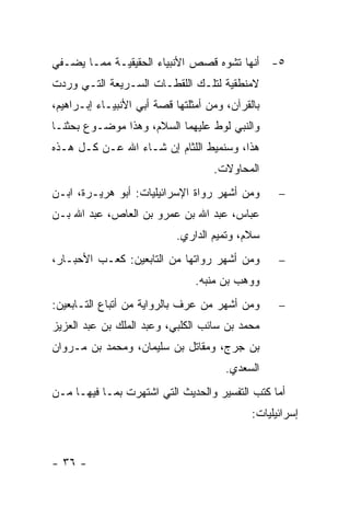 ‫٥- ﺃﻨﻬﺎ ﺘﺸﻭﻩ ﻗﺼﺹ ﺍﻷﻨﺒﻴﺎﺀ ﺍﻟﺤﻘﻴﻘﻴـﺔ ﻤﻤـﺎ ﻴﻀـﻔﻲ‬
‫ﻻﻤﻨﻁﻘﻴﺔ ﻟﺘﻠـﻙ ﺍﻟﻠﻘﻁـﺎﺕ ﺍﻟﺴـﺭﻴﻌﺔ ﺍﻟﺘـﻲ ﻭﺭﺩﺕ‬
‫ﺒﺎﻟﻘﺭﺁﻥ، ﻭﻤﻥ ﺃﻤﺜﻠﺘﻬﺎ ﻗﺼﺔ ﺃﺒﻲ ﺍﻷﻨﺒﻴـﺎﺀ ﺇﺒـﺭﺍﻫﻴﻡ،‬
‫ﻭﺍﻟﻨﺒﻲ ﻟﻭﻁ ﻋﻠﻴﻬﻤﺎ ﺍﻟﺴﻼﻡ، ﻭﻫﺫﺍ ﻤﻭﻀـﻭﻉ ﺒﺤﺜﻨـﺎ‬
‫ﻫﺫﺍ، ﻭﺴﻨﻤﻴﻁ ﺍﻟﻠﺜﺎﻡ ﺇﻥ ﺸـﺎﺀ ﺍﷲ ﻋـﻥ ﻜـل ﻫـﺫﻩ‬
                                    ‫ﺍﻟﻤﺤﺎﻭﻻﺕ.‬
‫ﻭﻤﻥ ﺃﺸﻬﺭ ﺭﻭﺍﺓ ﺍﻹﺴﺭﺍﺌﻴﻠﻴﺎﺕ: ﺃﺒﻭ ﻫﺭﻴـﺭﺓ، ﺍﺒـﻥ‬        ‫−‬
‫ﻋﺒﺎﺱ، ﻋﺒﺩ ﺍﷲ ﺒﻥ ﻋﻤﺭﻭ ﺒﻥ ﺍﻟﻌﺎﺹ، ﻋﺒﺩ ﺍﷲ ﺒـﻥ‬
                            ‫ﺴﻼﻡ، ﻭﺘﻤﻴﻡ ﺍﻟﺩﺍﺭﻱ.‬
‫ﻭﻤﻥ ﺃﺸﻬﺭ ﺭﻭﺍﺘﻬﺎ ﻤﻥ ﺍﻟﺘﺎﺒﻌﻴﻥ: ﻜﻌـﺏ ﺍﻷﺤﺒـﺎﺭ،‬         ‫−‬
                                ‫ﻭﻭﻫﺏ ﺒﻥ ﻤﻨﺒﻪ.‬
‫ﻭﻤﻥ ﺃﺸﻬﺭ ﻤﻥ ﻋﺭﻑ ﺒﺎﻟﺭﻭﺍﻴﺔ ﻤﻥ ﺃﺘﺒﺎﻉ ﺍﻟﺘـﺎﺒﻌﻴﻥ:‬       ‫−‬
‫ﻤﺤﻤﺩ ﺒﻥ ﺴﺎﺌﺏ ﺍﻟﻜﻠﺒﻲ، ﻭﻋﺒﺩ ﺍﻟﻤﻠﻙ ﺒﻥ ﻋﺒﺩ ﺍﻟﻌﺯﻴﺯ‬
‫ﺒﻥ ﺠﺭﺝ، ﻭﻤﻘﺎﺘل ﺒﻥ ﺴﻠﻴﻤﺎﻥ، ﻭﻤﺤﻤﺩ ﺒﻥ ﻤـﺭﻭﺍﻥ‬
                                       ‫ﺍﻟﺴﻌﺩﻱ.‬
‫ﺃﻤﺎ ﻜﺘﺏ ﺍﻟﺘﻔﺴﻴﺭ ﻭﺍﻟﺤﺩﻴﺙ ﺍﻟﺘﻲ ﺍﺸﺘﻬﺭﺕ ﺒﻤـﺎ ﻓﻴﻬـﺎ ﻤـﻥ‬
                                             ‫ﺇﺴﺭﺍﺌﻴﻠﻴﺎﺕ:‬


‫- ٦٣ -‬
 