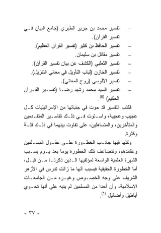 ‫ﺘﻔﺴﻴﺭ ﻤﺤﻤﺩ ﺒﻥ ﺠﺭﻴﺭ ﺍﻟﻁﺒﺭﻱ )ﺠﺎﻤﻊ ﺍﻟﺒﻴﺎﻥ ﻓـﻲ‬            ‫−‬
                                   ‫ﺘﻔﺴﻴﺭ ﺍﻟﻘﺭﺁﻥ(.‬
     ‫ﺘﻔﺴﻴﺭ ﺍﻟﺤﺎﻓﻅ ﺒﻥ ﻜﺜﻴﺭ )ﺘﻔﺴﻴﺭ ﺍﻟﻘﺭﺁﻥ ﺍﻟﻌﻅﻴﻡ(.‬      ‫−‬
                          ‫ﺘﻔﺴﻴﺭ ﻤﻘﺎﺘل ﺒﻥ ﺴﻠﻴﻤﺎﻥ.‬      ‫−‬
    ‫ﺘﻔﺴﻴﺭ ﺍﻟﺜﻌﻠﺒﻲ )ﺍﻟﻜﺸﻑ ﻋﻥ ﺒﻴﺎﻥ ﺘﻔﺴﻴﺭ ﺍﻟﻘﺭﺁﻥ(.‬       ‫−‬
   ‫ﺘﻔﺴﻴﺭ ﺍﻟﺨﺎﺯﻥ )ﻟﺒﺎﺏ ﺍﻟﺘﺄﻭﻴل ﻓﻲ ﻤﻌﺎﻨﻲ ﺍﻟﺘﻨﺯﻴل(.‬      ‫−‬
                   ‫ﺘﻔﺴﻴﺭ ﺍﻷﻟﻭﺴﻲ )ﺭﻭﺡ ﺍﻟﻤﻌﺎﻨﻲ(.‬        ‫−‬
‫ﺘﻔﺴﻴﺭ ﺍﻟﺴﻴﺩ ﻤﺤﻤﺩ ﺭﺸﻴﺩ ﺭﻀـﺎ )ﺘﻔﺴـﻴﺭ ﺍﻟﻘـﺭﺁﻥ‬            ‫−‬
                                      ‫ﺍﻟﺤﻜﻴﻡ( )8(.‬
‫ﻓﻜﺘﺏ ﺍﻟﺘﻔﺴﻴﺭ ﻗﺩ ﺤﻭﺕ ﻓﻲ ﺠﻨﺒﺎﺘﻬﺎ ﻤﻥ ﺍﻹﺴﺭﺍﺌﻴﻠﻴﺎﺕ ﻜـل‬
‫ﻋﺠﻴﺏ ﻭﻋﺠﻴﺒﺔ، ﻭﺍﺴـﺘﻭﺕ ﻓـﻲ ﺫﻟـﻙ ﺘﻔﺎﺴـﻴﺭ ﺍﻟﻤﺘﻘـﺩﻤﻴﻥ‬
‫ﻭﺍﻟﻤﺘﺄﺨﺭﻴﻥ، ﻭﺍﻟﻤﺘﺴﺎﻫﻠﻴﻥ، ﻋﻠﻰ ﺘﻔﺎﻭﺕ ﺒﻴﻨﻬﻤﺎ ﻓﻲ ﺫﻟـﻙ ﻗﻠـﺔ‬
                                                    ‫ﻭﻜﺜﺭﺓ.‬
‫ﻭﻜﻠﻬﺎ ﻓﻴﻬﺎ ﺠﺎﻨـﺏ ﺍﻟﺨﻁـﻭﺭﺓ ﻋﻠـﻰ ﻋﻘـﻭل ﺍﻟﻤﺴـﻠﻤﻴﻥ‬
‫ﻭﻋﻘﺎﺌﺩﻫﻡ، ﻭﺘﺘﻀﺎﻋﻑ ﺘﻠﻙ ﺍﻟﺨﻁﻭﺭﺓ ﻴﻭ ‪‬ﺎ ﺒﻌﺩ ﻴـﻭﻡ ﺒﺴـﺒﺏ‬
                   ‫ﻤ‬
‫ﺍﻟﺸﻬﺭﺓ ﺍﻟﻌﻠﻤﻴﺔ ﺍﻟﻭﺍﺴﻌﺔ ﻟﻤﺅﻟﻔﻴﻬﺎ ﺍﻟـﺫﻴﻥ ﺫﻜﺭﻨـﺎ ﻤـﻥ ﻗﺒـل،‬
‫ﺃﻤﺎ ﺍﻟﺨﻁﻭﺭﺓ ﺍﻟﺤﻘﻴﻘﻴﺔ ﻓﺒﺴﺒﺏ ﺃﻨﻬﺎ ﻤﺎ ﺯﺍﻟﺕ ﺘﺩﺭﺱ ﻓﻲ ﺍﻷﺯﻫﺭ‬
‫ﺍﻟﺸﺭﻴﻑ ﻋﻠﻰ ﻭﺠﻪ ﺍﻟﺨﺼـﻭﺹ ﻭﻏﻴـﺭﻩ ﻤـﻥ ﺍﻟﺠﺎﻤﻌـﺎﺕ‬
‫ﺍﻹﺴﻼﻤﻴﺔ، ﻭﺃﻥ ﺃﺤ ‪‬ﺍ ﻤﻥ ﺍﻟﻤﺴﻠﻤﻴﻥ ﻟﻡ ﻴﻨﺒﻪ ﻋﻠﻰ ﺃﻨﻬﺎ ﺘﺤـﻭﻱ‬
                                        ‫ﺩ‬
                                       ‫ﺃﺒﺎﻁﻴل ﻭﺃﻀﺎﻟﻴل )٩(.‬


‫- ٧٣ -‬
 