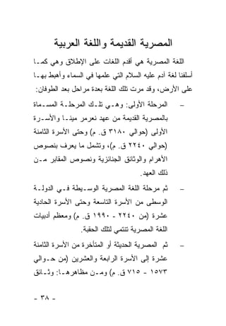 ‫ﺍﻟﻤﺼﺭﻴﺔ ﺍﻟﻘﺩﻴﻤﺔ ﻭﺍﻟﻠﻐﺔ ﺍﻟﻌﺭﺒﻴﺔ‬
‫ﺍﻟﻠﻐﺔ ﺍﻟﻤﺼﺭﻴﺔ ﻫﻲ ﺃﻗﺩﻡ ﺍﻟﻠﻐﺎﺕ ﻋﻠﻰ ﺍﻹﻁﻼﻕ ﻭﻫﻲ ﻜﻤـﺎ‬
‫ﺃﺴﻠﻔﻨﺎ ﻟﻐﺔ ﺁﺩﻡ ﻋﻠﻴﻪ ﺍﻟﺴﻼﻡ ﺍﻟﺘﻲ ﻋﻠﻤﻬﺎ ﻓﻲ ﺍﻟﺴﻤﺎﺀ ﻭﺃﻫﺒﻁ ﺒﻬـﺎ‬
‫ﻋﻠﻰ ﺍﻷﺭﺽ، ﻭﻗﺩ ﻤﺭﺕ ﺘﻠﻙ ﺍﻟﻠﻐﺔ ﺒﻌﺩﺓ ﻤﺭﺍﺤل ﺒﻌﺩ ﺍﻟﻁﻭﻓﺎﻥ:‬
‫ﺍﻟﻤﺭﺤﻠﺔ ﺍﻷﻭﻟﻰ: ﻭﻫـﻲ ﺘﻠـﻙ ﺍﻟﻤﺭﺤﻠـﺔ ﺍﻟﻤﺴـﻤﺎﺓ‬          ‫−‬
‫ﺒﺎﻟﻤﺼﺭﻴﺔ ﺍﻟﻘﺩﻴﻤﺔ ﻤﻥ ﻋﻬﺩ ﻨﻌﺭﻤﺭ ﻤﻴﻨـﺎ ﻭﺍﻷﺴـﺭﺓ‬
‫ﺍﻷﻭﻟﻰ )ﺤﻭﺍﻟﻲ ٠٨١٣ ﻕ. ﻡ( ﻭﺤﺘﻰ ﺍﻷﺴﺭﺓ ﺍﻟﺜﺎﻤﻨﺔ‬
‫)ﺤﻭﺍﻟﻲ ٠٤٢٢ ﻕ. ﻡ(، ﻭﺘﺸﻤل ﻤﺎ ﻴﻌﺭﻑ ﺒﻨﺼﻭﺹ‬
‫ﺍﻷﻫﺭﺍﻡ ﻭﺍﻟﻭﺜﺎﺌﻕ ﺍﻟﺠﻨﺎﺌﺯﻴﺔ ﻭﻨﺼﻭﺹ ﺍﻟﻤﻘﺎﺒﺭ ﻤـﻥ‬
                                      ‫ﺫﻟﻙ ﺍﻟﻌﻬﺩ.‬
‫ﺜﻡ ﻤﺭﺤﻠﺔ ﺍﻟﻠﻐﺔ ﺍﻟﻤﺼﺭﻴﺔ ﺍﻟﻭﺴـﻴﻁﺔ ﻓـﻲ ﺍﻟﺩﻭﻟـﺔ‬         ‫−‬
‫ﺍﻟﻭﺴﻁﻰ ﻤﻥ ﺍﻷﺴﺭﺓ ﺍﻟﺘﺎﺴﻌﺔ ﻭﺤﺘﻰ ﺍﻷﺴﺭﺓ ﺍﻟﺤﺎﺩﻴﺔ‬
‫ﻋﺸﺭﺓ )ﻤﻥ ٠٤٢٢ - ٠٩٩١ ﻕ. ﻡ( ﻭﻤﻌﻅﻡ ﺃﺩﺒﻴﺎﺕ‬
                ‫ﺍﻟﻠﻐﺔ ﺍﻟﻤﺼﺭﻴﺔ ﺘﻨﺘﻤﻲ ﻟﺘﻠﻙ ﺍﻟﺤﻘﺒﺔ.‬
‫ﺜﻡ ﺍﻟﻤﺼﺭﻴﺔ ﺍﻟﺤﺩﻴﺜﺔ ﺃﻭ ﺍﻟﻤﺘﺄﺨﺭﺓ ﻤﻥ ﺍﻷﺴﺭﺓ ﺍﻟﺜﺎﻤﻨﺔ‬     ‫−‬
‫ﻋﺸﺭﺓ ﺇﻟﻰ ﺍﻷﺴﺭﺓ ﺍﻟﺭﺍﺒﻌﺔ ﻭﺍﻟﻌﺸﺭﻴﻥ )ﻤﻥ ﺤـﻭﺍﻟﻲ‬
‫٣٧٥١ - ٥١٧ ﻕ. ﻡ( ﻭﻤـﻥ ﻤﻅﺎﻫﺭﻫـﺎ: ﻭﺜ ـﺎﺌﻕ‬
   ‫ـ‬      ‫ـ‬        ‫ـ‬


‫- ٨٣ -‬
 