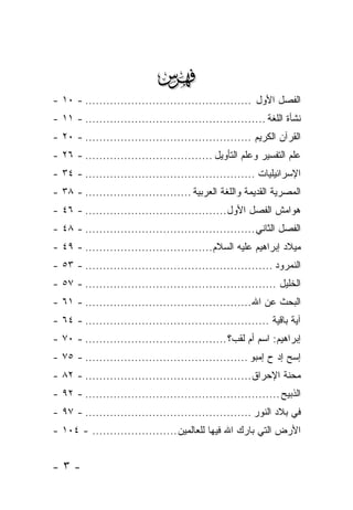 ‫‪‬‬
‫ﺍﻟﻔﺼل ﺍﻷﻭل ............................................... - ٠١ -‬
‫ﻨﺸﺄﺓ ﺍﻟﻠﻐﺔ ................................................... - ١١ -‬
‫ﺍﻟﻘﺭﺁﻥ ﺍﻟﻜﺭﻴﻡ ............................................... - ٠٢ -‬
‫ﻋﻠﻡ ﺍﻟﺘﻔﺴﻴﺭ ﻭﻋﻠﻡ ﺍﻟﺘﺄﻭﻴل .................................... - ٦٢ -‬
‫ﺍﻹﺴﺭﺍﺌﻴﻠﻴﺎﺕ ................................................ - ٤٣ -‬
‫ﺍﻟﻤﺼﺭﻴﺔ ﺍﻟﻘﺩﻴﻤﺔ ﻭﺍﻟﻠﻐﺔ ﺍﻟﻌﺭﺒﻴﺔ .............................. - ٨٣ -‬
‫ﻫﻭﺍﻤﺵ ﺍﻟﻔﺼل ﺍﻷﻭل........................................ - ٦٤ -‬
‫ﺍﻟﻔﺼل ﺍﻟﺜﺎﻨﻲ ................................................ - ٨٤ -‬
‫ﻤﻴﻼﺩ ﺇﺒﺭﺍﻫﻴﻡ ﻋﻠﻴﻪ ﺍﻟﺴﻼﻡ.................................... - ٩٤ -‬
‫ﺍﻟﻨﻤﺭﻭﺩ ..................................................... - ٣٥ -‬
‫ﺍﻟﺨﻠﻴل ...................................................... - ٧٥ -‬
‫ﺍﻟﺒﺤﺙ ﻋﻥ ﺍﷲ ............................................... - ١٦ -‬
‫ﺁﻴﺔ ﺒﺎﻗﻴﺔ .................................................... - ٤٦ -‬
‫ﺇﺒﺭﺍﻫﻴﻡ: ﺍﺴﻡ ﺃﻡ ﻟﻘﺏ؟ ........................................ - ٠٧ -‬
‫ﺇ ‪‬ﺢ ﺇﺩ ﺡ ﺇﻤﺒﻭ .............................................. - ٥٧ -‬
                                                             ‫ﺴ ‪‬‬
‫ﻤﺤﻨﺔ ﺍﻹﺤﺭﺍﻕ............................................... - ٢٨ -‬
‫ﺍﻟﺫﺒﻴﺢ ....................................................... - ٢٩ -‬
‫ﻓﻲ ﺒﻼﺩ ﺍﻟﻨﻭﺭ ............................................... - ٧٩ -‬
‫ﺍﻷﺭﺽ ﺍﻟﺘﻲ ﺒﺎﺭﻙ ﺍﷲ ﻓﻴﻬﺎ ﻟﻠﻌﺎﻟﻤﻴﻥ ........................ - ٤٠١ -‬


‫-٣-‬
 