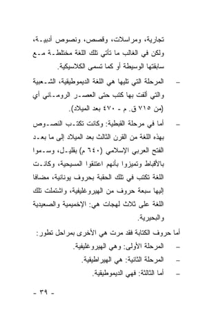 ‫ﺘﺠﺎﺭﻴﺔ، ﻭﻤﺭﺍﺴﻼﺕ، ﻭﻗﺼﺹ، ﻭﻨﺼﻭﺹ ﺃﺩﺒﻴـﺔ،‬
‫ﻭﻟﻜﻥ ﻓﻲ ﺍﻟﻐﺎﻟﺏ ﻤﺎ ﺘﺄﺘﻲ ﺘﻠﻙ ﺍﻟﻠﻐﺔ ﻤﺨﺘﻠﻁـﺔ ﻤـﻊ‬
         ‫ﺴﺎﺒﻘﺘﻬﺎ ﺍﻟﻭﺴﻴﻁﺔ ﺃﻭ ﻜﻤﺎ ﺘﺴﻤﻰ ﺍﻟﻜﻼﺴﻴﻜﻴﺔ.‬
‫ﺍﻟﻤﺭﺤﻠﺔ ﺍﻟﺘﻲ ﺘﻠﻴﻬﺎ ﻫﻲ ﺍﻟﻠﻐﺔ ﺍﻟﺩﻴﻤﻭﻁﻴﻘﻴﺔ، ﺍﻟﺸـﻌﺒﻴﺔ‬     ‫−‬
‫ﻭﺍﻟﺘﻲ ﺃﻟﻔﺕ ﺒﻬﺎ ﻜﺘﺏ ﺤﺘﻰ ﺍﻟﻌﺼـﺭ ﺍﻟﺭﻭﻤـﺎﻨﻲ ﺃﻱ‬
             ‫)ﻤﻥ ٥١٧ ﻕ. ﻡ - ٠٧٤ ﺒﻌﺩ ﺍﻟﻤﻴﻼﺩ(.‬
‫ﺃﻤﺎ ﻓﻲ ﻤﺭﺤﻠﺔ ﺍﻟﻘﺒﻁﻴﺔ: ﻭﻜﺎﻨﺕ ﺘﻜﺘـﺏ ﺍﻟﻨﺼـﻭﺹ‬             ‫−‬
‫ﺒﻬﺫﻩ ﺍﻟﻠﻐﺔ ﻤﻥ ﺍﻟﻘﺭﻥ ﺍﻟﺜﺎﻟﺙ ﺒﻌﺩ ﺍﻟﻤﻴﻼﺩ ﺇﻟﻰ ﻤﺎ ﺒﻌـﺩ‬
‫ﺍﻟﻔﺘﺢ ﺍﻟﻌﺭﺒﻲ ﺍﻹﺴﻼﻤﻲ )٠٤٦ ﻡ( ﺒﻘﻠﻴـل، ﻭﺴـﻤﻭﺍ‬
‫ﺒﺎﻷﻗﺒﺎﻁ ﻭﺘﻤﻴﺯﻭﺍ ﺒﺄﻨﻬﻡ ﺍﻋﺘﻨﻘﻭﺍ ﺍﻟﻤﺴﻴﺤﻴﺔ، ﻭﻜﺎﻨـﺕ‬
‫ﺍﻟﻠﻐﺔ ﺘﻜﺘﺏ ﻓﻲ ﺘﻠﻙ ﺍﻟﺤﻘﺒﺔ ﺒﺤﺭﻭﻑ ﻴﻭﻨﺎﻨﻴﺔ، ﻤﻀﺎ ﹰﺎ‬
 ‫ﻓ‬
‫ﺇﻟﻴﻬﺎ ﺴﺒﻌﺔ ﺤﺭﻭﻑ ﻤﻥ ﺍﻟﻬﻴﺭﻭﻏﻠﻴﻔﻴﺔ، ﻭﺍﺸﺘﻤﻠﺕ ﺘﻠﻙ‬
‫ﺍﻟﻠﻐﺔ ﻋﻠﻰ ﺜﻼﺙ ﻟﻬﺠﺎﺕ ﻫﻲ: ﺍﻹﺨﻤﻴﻤﻴﺔ ﻭﺍﻟﺼﻌﻴﺩﻴﺔ‬
                                        ‫ﻭﺍﻟﺒﺤﻴﺭﻴﺔ.‬
 ‫ﺃﻤﺎ ﺤﺭﻭﻑ ﺍﻟﻜﺘﺎﺒﺔ ﻓﻘﺩ ﻤﺭﺕ ﻫﻲ ﺍﻷﺨﺭﻯ ﺒﻤﺭﺍﺤل ﺘﻁﻭﺭ:‬
              ‫ﺍﻟﻤﺭﺤﻠﺔ ﺍﻷﻭﻟﻰ: ﻭﻫﻲ ﺍﻟﻬﻴﺭﻭﻏﻠﻴﻔﻴﺔ.‬        ‫−‬
                  ‫ﺍﻟﻤﺭﺤﻠﺔ ﺍﻟﺜﺎﻨﻴﺔ: ﻫﻲ ﺍﻟﻬﻴﺭﺍﻁﻴﻘﻴﺔ.‬    ‫−‬
                      ‫ﺃﻤﺎ ﺍﻟﺜﺎﻟﺜﺔ: ﻓﻬﻲ ﺍﻟﺩﻴﻤﻭﻁﻴﻘﻴﺔ.‬   ‫−‬

‫- ٩٣ -‬
 