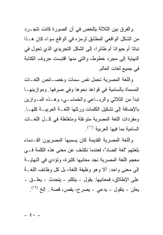 ‫ﻭﺍﻟﻔﺭﻕ ﺒﻴﻥ ﺍﻟﺜﻼﺜﺔ ﻴﺘﻠﺨﺹ ﻓﻲ ﺃﻥ ﺍﻟﺼﻭﺭﺓ ﻜﺎﻨﺕ ﺘﺘﺠـﺭﺩ‬
‫ﻤﻥ ﺍﻟﺸﻜل ﺍﻟﻭﺍﻗﻌﻲ ﺍﻟﻤﻁﺎﺒﻕ ﻟﺭﻤﺯﻩ ﻓﻲ ﺍﻟﻭﺍﻗﻊ ﺴﻭﺍﺀ ﻜﺎﻥ ﻫـﺫﺍ‬
‫ﻨﺒﺎ ﹰﺎ ﺃﻡ ﺤﻴﻭﺍ ﹰﺎ ﺃﻡ ﻁﺎﺌ ‪‬ﺍ، ﺇﻟﻰ ﺍﻟﺸﻜل ﺍﻟﺘﺠﺭﻴﺩﻱ ﺍﻟﺫﻱ ﺘﺤﻭل ﻓﻲ‬
                                  ‫ﺭ‬         ‫ﻨ‬          ‫ﺘ‬
‫ﺍﻟﻨﻬﺎﻴﺔ ﺇﻟﻰ ﻤﺠﺭﺩ ﺨﻁﻭﻁ، ﻭﺍﻟﺘﻲ ﻤﻨﻬﺎ ﺍﻗﺘﺒﺴﺕ ﺤﺭﻭﻑ ﺍﻟﻜﺘﺎﺒﺔ‬
                                      ‫ﻓﻲ ﺠﻤﻴﻊ ﻟﻐﺎﺕ ﺍﻟﻌﺎﻟﻡ.‬
‫ﻭﺍﻟﻠﻐﺔ ﺍﻟﻤﺼﺭﻴﺔ ﺘﺤﻤل ﻨﻔﺱ ﺴﻤﺎﺕ ﻭﺨﺼـﺎﺌﺹ ﺍﻟﻠﻐـﺎﺕ‬
‫ﺍﻟﻤﺴﻤﺎﺓ ﺒﺎﻟﺴﺎﻤﻴﺔ ﻓﻲ ﻗﻭﺍﻋﺩ ﻨﺤﻭﻫﺎ ﻭﻓﻲ ﺼﺭﻓﻬﺎ. ﻭﻤﻭﺍﺯﻴﻨﻬـﺎ‬
‫ﺘﺒﺩﺃ ﻤﻥ ﺍﻟﺜﻼﺜﻲ ﻭﺍﻟﺭﺒـﺎﻋﻲ ﻭﺍﻟﺨﻤﺎﺴـﻲ، ﻭﻫـﺫﻩ ﺍﻟﻤـﻭﺍﺯﻴﻥ‬
‫ﺒﺎﻹﻀﺎﻓﺔ ﺇﻟﻰ ﺘﺸﻜﻴل ﺍﻟﻜﻠﻤﺎﺕ ﻭﺭﺜﺘﻬﺎ ﺍﻟﻠﻐـﺔ ﺍﻟﻌﺭﺒﻴـﺔ ﻜﻠﻬـﺎ.‬
‫ﻭﻤﻔﺭﺩﺍﺕ ﺍﻟﻠﻐﺔ ﺍﻟﻤﺼﺭﻴﺔ ﻤﺘﻭﻏﻠﺔ ﻭﻤﺘﻐﻠﻐﻠﺔ ﻓﻲ ﻜـل ﺍﻟﻠﻐـﺎﺕ‬
                               ‫ﺍﻟﺴﺎﻤﻴﺔ ﺒﻤﺎ ﻓﻴﻬﺎ ﺍﻟﻌﺭﺒﻴﺔ )١١(.‬
‫ﻭﺍﻟﻠﻐﺔ ﺍﻟﻤﺼﺭﻴﺔ ﺍﻟﻘﺩﻴﻤﺔ ﻜﺎﻥ ﻴﺴﻤﻴﻬﺎ ﺍﻟﻤﺼﺭﻴﻭﻥ ﺍﻟﻘـﺩﻤﺎﺀ‬
‫ﺒﻠﻐﺘﻬﻡ "ﻟﻐﺔ ﺍﻟﻀﺎﺩ"، ﻓﻌﻨﺩﻤﺎ ﻨﻜﺸﻑ ﻋﻥ ﻤﻌﻨﻰ ﻫﺫﻩ ﺍﻟﻜﻠﻤﺔ ﻓـﻲ‬
‫ﻤﻌﺠﻡ ﺍﻟﻠﻐﺔ ﺍﻟﻤﺼﺭﻴﺔ ﻨﺠﺩ ﻤﻌﺎﻨﻴﻬﺎ ﻜﺜﻴﺭﺓ، ﻭﺘﺅﺩﻱ ﻓﻲ ﺍﻟﻨﻬﺎﻴـﺔ‬
‫ﺇﻟﻰ ﻤﻌﻨﻰ ﻭﺍﺤﺩ: ﺃﻻ ﻭﻫﻭ ﻭﻅﻴﻔﺔ ﺍﻟﻠﻐﺔ، ﺒل ﻜل ﻭﻅﺎﺌﻑ ﺍﻟﻠﻐـﺔ‬
‫ﻋﻠﻰ ﺍﻹﻁﻼﻕ، ﻓﻤﻌﺎﻨﻴﻬﺎ: ﻴﻘﻭل - ﻴﺘﻜﻠﻡ - ﻴﺘﺤﺩﺙ - ﻴﻌﻠـﻕ -‬
  ‫ﻴﻌﻠﻥ - ﻴﺘﻘﻭل - ﻴﺩﻋﻲ - ﻴﺼﺭﺡ، ﻴﻘﺹ، ﻗﺼﺔ.. ﺇﻟﺦ )٢١(.‬



‫- ٠٤ -‬
 