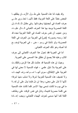 ‫ﻭﻗﺩ ﺒﻘﻴﺕ ﻟﻨﺎ ﻫﺫﻩ ﺍﻟﺘﺴﻤﻴﺔ ﻋﻠﻰ ﻁـﻭل ﺍﻷﺯﻤـﺎﻥ ﻴﻁﻠﻘﻬـﺎ‬
‫ﺍﻟﺒﻌﺽ ﺨﻁﺄ ﻋﻠﻰ ﺍﻟﻠﻐﺔ ﺍﻟﻌﺭﺒﻴﺔ، ﻓﻘﻁ ﻷﻨﻬـﺎ ﺘﺤﺘـﻭﻱ ﻋﻠـﻰ‬
‫ﺤﺭﻑ ﺍﻟﻀﺎﺩ ﻓﻲ ﺃﺒﺠﺩﻴﺘﻬﺎ ﻭﻤﻔﺭﺩﺍﺘﻬﺎ. ﻭﻓﻲ ﻤﻘﺎﺒل ﺫﻟـﻙ ﻓـﺈﻥ‬
‫ﺍﻟﻠﻐﺔ ﺍﻟﻤﺼﺭﻴﺔ ﻴﻭﺠﺩ ﺒﻬﺎ ﻫﺫﺍ ﺍﻟﺤﺭﻑ ﺍﻟﺜﻌﺒﺎﻨﻲ ﺍﻟـﺩﺍل ﻋﻠﻴـﻪ،‬
‫ﻭﻤﻥ ﻋﺠﻴﺏ ﺃﻥ ﻨﻔﺱ ﺤﺭﻑ ﺍﻟﻀﺎﺩ ﻓﻲ ﺍﻟﻠﻐﺔ ﺍﻟﻌﺭﺒﻴﺔ ﻨﺠﺩﻩ ﻗﺩ‬
‫ﺃﺨﺫ ﺭﺴﻤﻪ ﻭﺼﻭﺭﺘﻪ )ﺽ( ﻓﻲ ﺍﻟﻌﺭﺒﻴﺔ ﻤﻥ ﺍﻟﺤﺭﻑ ﻓﻲ ﺍﻟﻠﻐﺔ‬
‫ﺍﻟﻤﺼﺭﻴﺔ، ﻭﻟﻭ ﺘﺄﻤﻠﻨﺎ ﻓﻲ ﺭﺴﻡ - ﺽ - ﻓﻲ ﺍﻟﻌﺭﺒﻴﺔ ﻟﻭﻀـﺢ‬
                      ‫ﻟﻨﺎ ﺃﺼﻠﻪ ﻭﻫﻭ ﺫﻟﻙ ﺍﻟﺤﺭﻑ ﺍﻟﺜﻌﺒﺎﻨﻲ.‬
‫ﺃﻤﺎ ﻓﻲ ﺍﻟﻌﺒﺭﻴﺔ ﻓﻘﺩ ﺘﺤﻭل ﻫﺫﺍ ﺍﻟﺤﺭﻑ ﺍﻟﺜﻌﺒﺎﻨﻲ ﺇﻟﻰ ﺤﺭﻑ‬
  ‫ﺍﻟﻼﻡ، ﻭﻋﻠﻴﻪ ﻓﻼ ﻴﺼﺢ ﺃﻥ ﻨﻁﻠﻕ ﻫﺫﺍ ﺍﻟﻤﺴﻤﻰ ﻋﻠﻰ ﺍﻟﻌﺒﺭﻴﺔ.‬
‫ﻭﺤﻴﺙ ﺇﻥ ﻫﺫﻩ ﺍﻟﺘﺴﻤﻴﺔ ﻗﺩ ﻋﺎﺸﺕ ﻜل ﻫﺫﺍ ﺍﻟﺯﻤﻥ ﻭﺃﻁﻠﻘـﺕ‬
‫ﻋﻠﻰ ﺍﻟﻌﺭﺒﻴﺔ ﺒﻼ ﺩﻟﻴل ﻋﻠﻤﻲ - ﻓﻬﺫﻩ ﺍﻟﺘﺴﻤﻴﺔ ﻻ ﻤﻌﻨﻰ ﻟﻬﺎ ﻓﻲ‬
‫ﺍﻟﻌﺭﺒﻴﺔ ﻋﻠﻰ ﺍﻹﻁﻼﻕ، ﺴﻭﻯ ﺃﻨﻬـﺎ ﺍﺴـﻡ ﻟﺤـﺭﻑ ﺍﻟﻬﺠـﺎﺀ،‬
‫ﻭﻻ ﺘﻀﻴﻑ ﻫﺫﻩ ﺍﻟﺘﺴﻤﻴﺔ ﻟﻠﻌﺭﺒﻴﺔ ﺸﺭ ﹰﺎ ﻭﻻ ﺘﺴﻠﺏ ﻤﻨﻬﺎ ﺸﺭ ﹰﺎ؛‬
  ‫ﻓ‬                  ‫ﻓ‬
‫ﻷﻨﻬﺎ ﻻ ﺘﺩل ﻋﻠﻰ ﻤﻌﻨﻰ، ﻭﻫﺫﺍ ﺇﻥ ﺩل ﻓﺈﻨﻤﺎ ﻴﺩل ﻋﻠﻰ ﺃﻥ ﻟﻐـﺔ‬
‫ﻤﺎ ﻓﻲ ﻴﻭﻡ ﻤﺎ ﻜﺎﻨﺕ ﺘﺴﻤﻰ ﺒﻬﺫﺍ ﺍﻻﺴﻡ. ﻓﻠﻤﺎ ﻜﺎﻨﺕ ﻫﺫﻩ ﺍﻟﺘﺴﻤﻴﺔ‬
‫ﻫﻲ ﻜﻠﻤﺔ ﻤﺼﺭﻴﺔ ﻗﺩﻴﻤﺔ، ﻭﺘﺩل ﻓﻲ ﻨﻔﺱ ﺍﻟﻭﻗﺕ ﻋﻠﻰ ﻭﻅﺎﺌﻑ‬
‫ﺍﻟﻠﻐﺔ ﻜﻤﺎ ﺃﻨﻬﺎ ﻤﺴﻤﻰ ﻟﺤﺭﻑ ﺍﻟﻬﺠﺎﺀ ﺍﻟﺜﻌﺒﺎﻨﻲ، ﻭﻴﺠﺏ ﺇﻋـﺎﺩﺓ‬

‫- ١٤ -‬
 