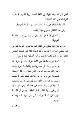 ‫ﺍﻟﺤﻕ ﺇﻟﻰ ﻨﺼﺎﺒﻪ، ﻟﻨﻘﻭل ﺇﻥ ﺍﻟﻠﻐﺔ ﺍﻟﻤﺼـﺭﻴﺔ ﺍﻟﻘﺩﻴﻤـﺔ ﻋﻨـﺩ‬
                                  ‫ﺍﻟﻔﺭﺍﻋﻨﺔ ﻫﻲ ﻟﻐﺔ "ﺍﻟﻀﺎﺩ".‬
    ‫ﺍﻟﻘﻀﻴﺔ ﺍﻟﺜﺎﻨﻴﺔ: ﻫﻲ ﻗﺭﺍﺒﺔ ﺍﻟﻠﻐﺔ ﺍﻟﻤﺼﺭﻴﺔ ﻟﻠﻐﺔ ﺍﻟﻌﺭﺒﻴﺔ.‬
                     ‫ﻭﻓﻲ ﻫﺫﺍ ﺍﻹﻁﺎﺭ ﻴﻁﺭﺡ ﺴﺅﺍل ﻨﻔﺴﻪ:‬
‫ﻤﺎ ﺃﺼل ﻜﻠﻤﺔ ﻋﺭﺏ؟ ﻭﻫل ﻟﻬﺎ ﻤﻌﻨـﻰ ﻓـﻲ ﺍﻟﻠﻐـﺔ‬             ‫−‬
                                         ‫ﺍﻟﻌﺭﺒﻴﺔ؟‬
‫ﻓﺈﻥ ﻟﻡ ﻴﻜﻥ ﻟﻬﺎ ﻤﻌﻨﻰ ﻓﻲ ﺍﻟﻠﻐﺔ ﺍﻟﻌﺭﺒﻴﺔ ﺴﻭﻯ ﺃﻨﻬـﺎ ﺘﺸـﻴﺭ‬
‫ﺇﻟﻰ ﻗﺎﻁﻨﻲ ﺍﻟﺠﺯﻴﺭﺓ ﺍﻟﻌﺭﺒﻴﺔ، ﻓﻘﺩ ﺩﻋﺎﻨﺎ ﻫﺫﺍ ﺇﻟﻰ ﺍﻟﺒﺤﺙ ﺍﻟﻌﻠﻤﻲ‬
    ‫ﺍﻟﺩﻗﻴﻕ ﻭﺭﺍﺀ ﻫﺫﻩ ﺍﻟﻜﻠﻤﺔ ﻟﻠﻭﺼﻭل ﺇﻟﻰ ﺃﺼﻠﻬﺎ ﺍﻟﻔﻴﻠﻭﻟﻭﺠﻲ:‬
‫ﻜﻠﻤﺔ ﻋﺭﺏ ﻤﺸﺘﻘﺔ ﻤﻥ ﻜﻠﻤﺔ ﻋﺭﻓـﺎﺕ، ﺃﻭ ﻋﺭﻓـﺔ،‬              ‫−‬
‫ـﺎﺕ،‬
   ‫ﺃﻭ ﻋ ـﺭﺍﺭﺍﺕ، ﺃﻭ ـﺭﻭﺍﺕ، ﻭﻜﻠﻤﺘ ـﺎ: ﻋﺭﻓـ‬
          ‫ـ‬            ‫ﻋـ‬         ‫ـ‬
‫ﻭﻋﺭﻭﺍﺕ ﺒﺤﺭﻓﻬﺎ ﺍﻟﻭﺍﻭ ﻭﺍﻟﺫﻱ ﻴﻤﻜﻥ ﺃﻥ ﺘﻜﻭﻥ ﻗﻴﻤﺘﻪ‬
‫ﺍﻟﺼﻭﺘﻴﺔ ﻫﻲ ﻭﺍﻭ ﺃﻭ ﻓﺎﺀ ﺒﺜﻼﺙ ﻨﻘﺎﻁ ﻋﻠﻰ ﻓﺎﺀﻴﻬـﺎ‬
‫ﻭﺘﻘﺎﺒل ﺤﺭﻑ ‪ ،v‬ﻭﺍﻟﺫﻱ ﻴﺘﺤﻭل ﻓـﻲ ﻜـل ﺍﻟﻠﻐـﺎﺕ‬
‫ﺍﻟﺴﺎﻤﻴﺔ ﺇﻟﻰ ﺤﺭﻑ ﺍﻟﺒﺎﺀ ﻓﻲ ﻋﺩﺓ ﺃﺤـﻭﺍل ﻤﻨﻬـﺎ ﺃﻥ‬
‫ﻴﻜﻭﻥ ﻓﻲ ﻨﻬﺎﻴﺔ ﺍﻟﻜﻠﻤـﺔ ﺃﻭ ﺍﻟﻤﻘﻁـﻊ، ﺃﻱ ﺃﻥ ﻜﻠﻤـﺔ‬
‫ﻋﺭﺏ ﻤﻥ ﻜﻠﻤﺔ ﻋﺭﻓﺎﺕ ﺍﻟﺘﻲ ﻫﻲ ﻋﺭﺒـﺎﺕ ﻭﻤﻨـﻪ‬
                                           ‫ﻋﺭﺏ.‬
‫- ٢٤ -‬
 