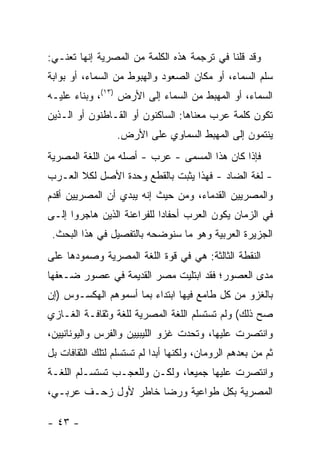 ‫ﻭﻗﺩ ﻗﻠﻨﺎ ﻓﻲ ﺘﺭﺠﻤﺔ ﻫﺫﻩ ﺍﻟﻜﻠﻤﺔ ﻤﻥ ﺍﻟﻤﺼﺭﻴﺔ ﺇﻨﻬﺎ ﺘﻌﻨـﻲ:‬
‫ﺴﻠﻡ ﺍﻟﺴﻤﺎﺀ، ﺃﻭ ﻤﻜﺎﻥ ﺍﻟﺼﻌﻭﺩ ﻭﺍﻟﻬﺒﻭﻁ ﻤﻥ ﺍﻟﺴﻤﺎﺀ، ﺃﻭ ﺒﻭﺍﺒﺔ‬
‫ﺍﻟﺴﻤﺎﺀ، ﺃﻭ ﺍﻟﻤﻬﺒﻁ ﻤﻥ ﺍﻟﺴﻤﺎﺀ ﺇﻟﻰ ﺍﻷﺭﺽ )٣١(، ﻭﺒﻨﺎﺀ ﻋﻠﻴـﻪ‬
‫ﺘﻜﻭﻥ ﻜﻠﻤﺔ ﻋﺭﺏ ﻤﻌﻨﺎﻫﺎ: ﺍﻟﺴﺎﻜﻨﻭﻥ ﺃﻭ ﺍﻟﻘـﺎﻁﻨﻭﻥ ﺃﻭ ﺍﻟـﺫﻴﻥ‬
                  ‫ﻴﻨﺘﻤﻭﻥ ﺇﻟﻰ ﺍﻟﻤﻬﺒﻁ ﺍﻟﺴﻤﺎﻭﻱ ﻋﻠﻰ ﺍﻷﺭﺽ.‬
‫ﻓﺈﺫﺍ ﻜﺎﻥ ﻫﺫﺍ ﺍﻟﻤﺴﻤﻰ - ﻋﺭﺏ - ﺃﺼﻠﻪ ﻤﻥ ﺍﻟﻠﻐﺔ ﺍﻟﻤﺼﺭﻴﺔ‬
‫- ﻟﻐﺔ ﺍﻟﻀﺎﺩ - ﻓﻬﺫﺍ ﻴﺜﺒﺕ ﺒﺎﻟﻘﻁﻊ ﻭﺤﺩﺓ ﺍﻷﺼل ﻟﻜﻼ ﺍﻟﻌـﺭﺏ‬
‫ﻭﺍﻟﻤﺼﺭﻴﻴﻥ ﺍﻟﻘﺩﻤﺎﺀ، ﻭﻤﻥ ﺤﻴﺙ ﺇﻨﻪ ﻴﺒﺩﻱ ﺃﻥ ﺍﻟﻤﺼﺭﻴﻴﻥ ﺃﻗﺩﻡ‬
‫ﻓﻲ ﺍﻟﺯﻤﺎﻥ ﻴﻜﻭﻥ ﺍﻟﻌﺭﺏ ﺃﺤﻔﺎ ‪‬ﺍ ﻟﻠﻔﺭﺍﻋﻨﺔ ﺍﻟﺫﻴﻥ ﻫﺎﺠﺭﻭﺍ ﺇﻟـﻰ‬
                            ‫ﺩ‬
 ‫ﺍﻟﺠﺯﻴﺭﺓ ﺍﻟﻌﺭﺒﻴﺔ ﻭﻫﻭ ﻤﺎ ﺴﻨﻭﻀﺤﻪ ﺒﺎﻟﺘﻔﺼﻴل ﻓﻲ ﻫﺫﺍ ﺍﻟﺒﺤﺙ.‬
‫ﺍﻟﻨﻘﻁﺔ ﺍﻟﺜﺎﻟﺜﺔ: ﻫﻲ ﻓﻲ ﻗﻭﺓ ﺍﻟﻠﻐﺔ ﺍﻟﻤﺼﺭﻴﺔ ﻭﺼﻤﻭﺩﻫﺎ ﻋﻠﻰ‬
‫ﻤﺩﻯ ﺍﻟﻌﺼﻭﺭ؛ ﻓﻘﺩ ﺍﺒﺘﻠﻴﺕ ﻤﺼﺭ ﺍﻟﻘﺩﻴﻤﺔ ﻓﻲ ﻋﺼﻭﺭ ﻀـﻌﻔﻬﺎ‬
‫ﺒﺎﻟﻐﺯﻭ ﻤﻥ ﻜل ﻁﺎﻤﻊ ﻓﻴﻬﺎ ﺍﺒﺘﺩﺍﺀ ﺒﻤﺎ ﺃﺴﻤﻭﻫﻡ ﺍﻟﻬﻜﺴـﻭﺱ )ﺇﻥ‬
‫ﺼﺢ ﺫﻟﻙ( ﻭﻟﻡ ﺘﺴﺘﺴﻠﻡ ﺍﻟﻠﻐﺔ ﺍﻟﻤﺼﺭﻴﺔ ﻟﻠﻐﺔ ﻭﺜﻘﺎﻓـﺔ ﺍﻟﻐـﺎﺯﻱ‬
‫ﻭﺍﻨﺘﺼﺭﺕ ﻋﻠﻴﻬﺎ، ﻭﺘﺤﺩﺕ ﻏﺯﻭ ﺍﻟﻠﻴﺒﻴﻴﻥ ﻭﺍﻟﻔﺭﺱ ﻭﺍﻟﻴﻭﻨﺎﻨﻴﻴﻥ،‬
‫ﺜﻡ ﻤﻥ ﺒﻌﺩﻫﻡ ﺍﻟﺭﻭﻤﺎﻥ، ﻭﻟﻜﻨﻬﺎ ﺃﺒ ‪‬ﺍ ﻟﻡ ﺘﺴﺘﺴﻠﻡ ﻟﺘﻠﻙ ﺍﻟﺜﻘﺎﻓﺎﺕ ﺒل‬
                            ‫ﺩ‬
‫ﻭﺍﻨﺘﺼﺭﺕ ﻋﻠﻴﻬﺎ ﺠﻤﻴ ‪‬ﺎ، ﻭﻟﻜـﻥ ﻭﻟﻠﻌﺠـﺏ ﺘﺴﺘﺴـﻠﻡ ﺍﻟﻠﻐـﺔ‬
                               ‫ﻌ‬
‫ﺍﻟﻤﺼﺭﻴﺔ ﺒﻜل ﻁﻭﺍﻋﻴﺔ ﻭﺭﻀﺎ ﺨﺎﻁﺭ ﻷﻭل ﺯﺤـﻑ ﻋﺭﺒـﻲ،‬

‫- ٣٤ -‬
 