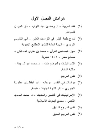 ‫ﻫﻭﺍﻤﺵ ﺍﻟﻔﺼل ﺍﻷﻭل‬
‫)١( ﻓﻘﻪ ﺍﻟﻌﺭﺒﻴﺔ - ﺩ. ﺭﻤﻀﺎﻥ ﻋﺒﺩ ﺍﻟﺘﻭﺍﺏ - ﺩﺍﺭ ﺍﻟﺠﻴـل‬
                                          ‫ﻟﻠﻁﺒﺎﻋﺔ.‬
‫)٢( ﺸﺭﺡ ﻁﻴﺒﺔ ﺍﻟﻨﺸﺭ ﻓﻲ ﺍﻟﻘﺭﺍﺀﺍﺕ ﺍﻟﻌﺸﺭ - ﺃﺒﻲ ﺍﻟﻘﺎﺴـﻡ‬
    ‫ﺍﻟﻨﻭﻴﺭﻱ - ﺍﻟﻬﻴﺌﺔ ﺍﻟﻌﺎﻤﺔ ﻟﺸﺌﻭﻥ ﺍﻟﻤﻁﺎﺒﻊ ﺍﻷﻤﻴﺭﻴﺔ.‬
‫)٣( ﺤﻭل ﺨﺼﺎﺌﺹ ﺍﻟﻘﺭﺁﻥ - ﻤﺤﻤﺩ ﺒﻥ ﻋﻠﻭﻱ ﺍﻟﻤـﺎﻟﻜﻲ -‬
                    ‫ﻤﻁﺎﺒﻊ ﺴﺤﺭ - ١٠٤١ ﻫﺠﺭﻴﺔ.‬
‫)٤( ﺍﻹﺴﺭﺍﺌﻴﻠﻴﺎﺕ ﻭﺍﻟﻤﻭﻀﻭﻋﺎﺕ - ﺩ. ﻤﺤﻤﺩ ﺃﺒﻭ ﺸـﻬﺒﺔ -‬
                                      ‫ﻤﻜﺘﺒﺔ ﺍﻟﺴﻨﺔ.‬
                                     ‫)٥( ﻨﻔﺱ ﺍﻟﻤﺭﺠﻊ.‬
‫)٦( ﺩﺭﺍﺴﺎﺕ ﻓﻲ ﺍﻟﺘﻔﺴﻴﺭ ﻭﺭﺠﺎﻟﻪ - ﺃﺒﻭ ﺍﻟﻴﻘﻅـﺎﻥ ﻋﻁﻴـﺔ‬
            ‫ﺍﻟﺠﺒﻭﺭﻱ - ﺩﺍﺭ ﺍﻟﻨﺩﻭﺓ ﺍﻟﺠﺩﻴﺩﺓ - ﻁﺒﻌﺔ.‬
‫)٧( ﺍﻹﺴﺭﺍﺌﻴﻠﻴﺎﺕ ﻓﻲ ﺍﻟﺘﻔﺴﻴﺭ ﻭﺍﻟﺤﺩﻴﺙ - ﺩ. ﻤﺤﻤﺩ ﺍﻟﺴـﻴﺩ‬
                ‫ﺍﻟﺫﻫﺒﻲ - ﻤﺠﻤﻊ ﺍﻟﺒﺤﻭﺙ ﺍﻹﺴﻼﻤﻴﺔ.‬
                              ‫)٨( ﻨﻔﺱ ﺍﻟﻤﺭﺠﻊ ﺍﻟﺴﺎﺒﻕ.‬
                              ‫)٩( ﻨﻔﺱ ﺍﻟﻤﺭﺠﻊ ﺍﻟﺴﺎﺒﻕ.‬


‫- ٦٤ -‬
 