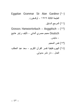 ‫)٠١( ‪Egyptian Grammar Sir Alan Gardiner‬‬
                 ‫ﺍﻟﻁﺒﻌﺔ ﺍﻟﺜﺎﻟﺜﺔ ٩٧٩١ - ﺃﻭﻜﺴﻔﻭﺭﺩ.‬
                                  ‫)١١( ﺍﻟﻤﺭﺠﻊ ﺍﻟﺴﺎﺒﻕ.‬
‫)٢١( – ‪Grosses Hanwoerterbuch – Aegyptisch‬‬
‫‪ Deutsch‬ﻤﻌﺠﻡ ﻤﺼﺭﻱ ﺃﻟﻤﺎﻨﻲ - ﺘﺄﻟﻴﻑ ﺭﺍﻴﻨﺭ ﻫﺎﻨﻴﺞ‬
                                       ‫- ﻤﺎﻴﻨﺱ.‬
                                    ‫)٣١( ﻨﻔﺱ ﺍﻟﻤﻌﺠﻡ.‬
‫)٤١( ﺍﻟﻬﻴﺭﻭﻏﻠﻴﻔﻴﺔ ﺘﻔﺴﺭ ﺍﻟﻘﺭﺁﻥ ﺍﻟﻜﺭﻴﻡ - ﺴﻌﺩ ﻋﺒﺩ ﺍﻟﻤﻁﻠﺏ‬
                        ‫ﺍﻟﻌﺩل - ﺩﺍﺭ ﻨﺸﺭ ﻤﺩﺒﻭﻟﻲ.‬




‫- ٧٤ -‬
 