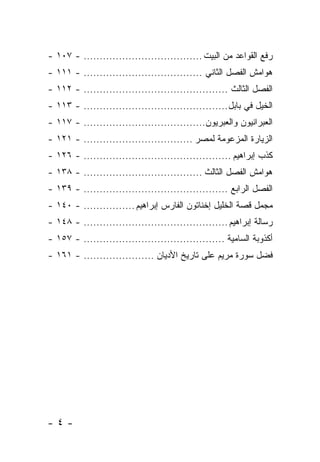 ‫ﺭﻓﻊ ﺍﻟﻘﻭﺍﻋﺩ ﻤﻥ ﺍﻟﺒﻴﺕ ..................................... - ٧٠١ -‬
‫ﻫﻭﺍﻤﺵ ﺍﻟﻔﺼل ﺍﻟﺜﺎﻨﻲ ..................................... - ١١١ -‬
‫ﺍﻟﻔﺼل ﺍﻟﺜﺎﻟﺙ ............................................. - ٢١١ -‬
‫ﺍﻟﺨﻴل ﻓﻲ ﺒﺎﺒل ............................................. - ٣١١ -‬
‫ﺍﻟﻌﺒﺭﺍﻨﻴﻭﻥ ﻭﺍﻟﻌﺒﺭﻴﻭﻥ...................................... - ٧١١ -‬
‫ﺍﻟﺯﻴﺎﺭﺓ ﺍﻟﻤﺯﻋﻭﻤﺔ ﻟﻤﺼﺭ .................................. - ١٢١ -‬
‫ﻜﺫﺏ ﺇﺒﺭﺍﻫﻴﻡ .............................................. - ٦٢١ -‬
‫ﻫﻭﺍﻤﺵ ﺍﻟﻔﺼل ﺍﻟﺜﺎﻟﺙ ..................................... - ٨٣١ -‬
‫ﺍﻟﻔﺼل ﺍﻟﺭﺍﺒﻊ ............................................. - ٩٣١ -‬
‫ﻤﺠﻤل ﻗﺼﺔ ﺍﻟﺨﻠﻴل ﺇﺨﻨﺎﺘﻭﻥ ﺍﻟﻔﺎﺭﺱ ﺇﺒﺭﺍﻫﻴﻡ ................ - ٠٤١ -‬
‫ﺭﺴﺎﻟﺔ ﺇﺒﺭﺍﻫﻴﻡ ............................................. - ٨٤١ -‬
‫ﺃﻜﺫﻭﺒﺔ ﺍﻟﺴﺎﻤﻴﺔ ............................................ - ٧٥١ -‬
‫ﻓﻀل ﺴﻭﺭﺓ ﻤﺭﻴﻡ ﻋﻠﻰ ﺘﺎﺭﻴﺦ ﺍﻷﺩﻴﺎﻥ ...................... - ١٦١ -‬




‫-٤-‬
 