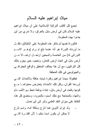 ‫ﻤﻴﻼﺩ ﺇﺒﺭﺍﻫﻴﻡ ﻋﻠﻴﻪ ﺍﻟﺴﻼﻡ‬
‫ﺘﺠﻤﻊ ﻜل ﺍﻟﻜﺘﺏ ﺍﻟﺘﺭﺍﺜﻴﺔ ﺍﻹﺴﻼﻤﻴﺔ ﻋﻠﻰ ﺃﻥ ﻤﻴﻼﺩ ﺇﺒﺭﺍﻫﻴﻡ‬
‫ﻋﻠﻴﻪ ﺍﻟﺴﻼﻡ ﻜﺎﻥ ﻓﻲ ﺃﺭﺽ ﺒﺎﺒل ﺒﺎﻟﻌﺭﺍﻕ، ﻭﻻ ﻨﺩﺭﻱ ﻤﻥ ﺃﻴﻥ‬
                                    ‫ﺠﺎﺀﻭﺍ ﺒﻬﺫﻩ ﺍﻟﻤﻌﻠﻭﻤﺔ.‬
‫ﻓﺎﻟﺘﻭﺭﺍﺓ ﻨﻔﺴﻬﺎ ﻟﻡ ﺘﺫﻜﺭ ﻫﺫﻩ ﺍﻟﻤﻌﻠﻭﻤﺔ ﻋﻠﻰ ﺍﻹﻁﻼﻕ، ﻓﻜـل‬
‫ﻤﺎ ﺃﻭﺭﺩﺘﻪ ﺍﻟﺘﻭﺭﺍﺓ ﻫﻭ ﺃﻨﻪ ﻋﻨﺩﻤﺎ ﺒﻠﻎ ﺇﺒـﺭﺍﻡ )ﻭﻫـﻭ ﺍﻻﺴـﻡ‬
‫ﺍﻟﺘﻭﺭﺍﺘﻲ ﻟﻪ( ﺴﻥ ﺍﻟﺨﺎﻤﺴﺔ ﻭﺍﻟﺴﺒﻌﻴﻥ ﺍﺭﺘﺤـل ﺍﺭﺘﺤـﺎﻻ ﻤـﻥ‬
    ‫ﹰ‬
‫ﺃﺭﺽ ﺒﺎﺒل ﻓﻲ ﺍﺘﺠﺎﻩ ﺃﺭﺽ ﻜﻨﻌﺎﻥ، ﻭﻨﻌﺠﺏ ﺤﻴﻥ ﻴﺠﺯﻡ ﺒﺫﻟﻙ‬
‫ﻜل ﺍﻟﺘﺭﺍﺜﻴﻴﻥ، ﻤﻊ ﺃﻥ ﻫﺫﺍ ﻴﺨﺎﻟﻑ ﺍﻟﻤﻨﻁﻕ ﻭﺍﻟﻭﺍﻗﻊ ﺍﻟﺠﻐﺭﺍﻓـﻲ‬
                            ‫ﻭﺍﻟﺠﻴﻭﻟﻭﺠﻲ ﻓﻲ ﺘﻠﻙ ﺍﻟﻤﻨﻁﻘﺔ.‬
‫ﻓﻁﻔﻭﻟﺔ ﺴﻴﺩﻨﺎ ﺇﺒﺭﺍﻫﻴﻡ ﻭﻓﺘﺭﺓ ﺸﺒﺎﺒﻪ ﺤﺎﻓﻠﺔ ﺒﺎﻷﺤﺩﺍﺙ ﺍﻟﺘـﻲ‬
‫ﺃﻭﺭﺩﻫﺎ ﺍﻟﻘﺭﺁﻥ، ﻭﻜل ﺘﻠﻙ ﺍﻷﺤﺩﺍﺙ ﻴﺘﻌﺎﺭﺽ ﻤﺤﺘﻭﺍﻫـﺎ ﻤـﻊ‬
‫ﻜﻭﻨﻬﺎ ﻭﻗﻌﺕ ﻓﻲ ﺃﺭﺽ ﺒﺎﺒل، ﺍﺒﺘﺩﺍﺀ ﺒﻭﻗﻌﺔ ﺘﺤﻁـﻴﻡ ﺍﻷﺼـﻨﺎﻡ‬
‫ﻭﺍﻨﺘﻬﺎﺀ ﺒﺎﻟﻤﺤﺎﺠﺔ ﻤﻊ ﻤﻠﻙ ﺃﺴﻤﻭﻩ ﺒﺎﻟﻨﻤﺭﻭﺩ، ﻭﺴﻨﻀﻊ ﻜل ﻫﺫﻩ‬
         ‫ﺍﻟﻨﻘﺎﻁ ﻋﻠﻰ ﻤﻴﺯﺍﻥ ﺍﻟﻨﻘﺩ ﺍﻟﻌﻠﻤﻲ ﻭﻟﻨﺭ ﺇﻟﻰ ﺃﻴﻥ ﻨﺼل:‬
‫ﻭﻟﺩ ﺇﺒﺭﺍﻡ ﻷﺒﻭﻴﻥ ﻫﻤﺎ ﺘﺎﺭﺡ ﻭﻤﻠﻜﺔ ﺃﻤﻪ، ﻭﺍﺴﻡ ﺘﺎﺭﺡ‬      ‫−‬
‫ﻻ ﻴﻤﻜﻥ ﺃﻥ ﻴﻜﻭﻥ ﺍﺴ ‪‬ﺎ ﺒﺎﺒﻠ ‪‬ـﺎ ﻷﻥ ﺍﻟﻔﺘـﺭﺓ ﺍﻟﺘـﻲ‬
                   ‫ﻴ‬       ‫ﻤ‬


‫- ٩٤ -‬
 