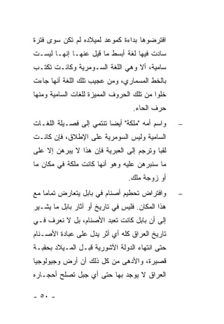 ‫ﺍﻓﺘﺭﻀﻭﻫﺎ ﺒﺩﺍﺀﺓ ﻜﻤﻭﻋﺩ ﻟﻤﻴﻼﺩﻩ ﻟﻡ ﺘﻜﻥ ﺴﻭﻯ ﻓﺘﺭﺓ‬
‫ﺴﺎﺩﺕ ﻓﻴﻬﺎ ﻟﻐﺔ ﺃﺒﺴﻁ ﻤﺎ ﻗﻴل ﻋﻨﻬـﺎ ﺇﻨﻬـﺎ ﻟﻴﺴـﺕ‬
‫ﺴﺎﻤﻴﺔ، ﺃﻻ ﻭﻫﻲ ﺍﻟﻠﻐﺔ ﺍﻟﺴـﻭﻤﺭﻴﺔ ﻭﻜﺎﻨـﺕ ﺘﻜﺘـﺏ‬
‫ﺒﺎﻟﺨﻁ ﺍﻟﻤﺴﻤﺎﺭﻱ، ﻭﻤﻥ ﻋﺠﻴﺏ ﺘﻠﻙ ﺍﻟﻠﻐﺔ ﺃﻨﻬﺎ ﺠﺎﺀﺕ‬
‫ﺨﻠ ‪‬ﺍ ﻤﻥ ﺘﻠﻙ ﺍﻟﺤﺭﻭﻑ ﺍﻟﻤﻤﻴﺯﺓ ﻟﻠﻐﺎﺕ ﺍﻟﺴﺎﻤﻴﺔ ﻭﻤﻨﻬﺎ‬
                                           ‫ﻭ‬
                                   ‫ﺤﺭﻑ ﺍﻟﺤﺎﺀ.‬
‫ﻭﺍﺴﻡ ﺃﻤﻪ "ﻤﻠﻜﺔ" ﺃﻴ ‪‬ﺎ ﺘﻨﺘﻤﻲ ﺇﻟﻰ ﻓﺼـﻴﻠﺔ ﺍﻟﻠﻐـﺎﺕ‬
                          ‫ﻀ‬                       ‫−‬
‫ﺍﻟﺴﺎﻤﻴﺔ ﻭﻟﻴﺱ ﺍﻟﺴﻭﻤﺭﻴﺔ ﻋﻠﻰ ﺍﻹﻁﻼﻕ، ﻓﺈﻥ ﻜﺎﻨـﺕ‬
‫ﻟﻘ ‪‬ﺎ ﻭﺘﺭﺠﻡ ﺇﻟﻰ ﺍﻟﻌﺒﺭﻴﺔ ﻓﺈﻥ ﻫﺫﺍ ﻻ ﻴﺒﺭﻫﻥ ﺇﻻ ﻋﻠﻰ‬
                                          ‫ﺒ‬
‫ﻤﺎ ﺴﻨﺒﺭﻫﻥ ﻋﻠﻴﻪ ﻭﻫﻭ ﺃﻨﻬﺎ ﻜﺎﻨﺕ ﻤﻠﻜﺔ ﻓﻲ ﻤﻜﺎﻥ ﻤﺎ‬
                                 ‫ﺃﻭ ﺯﻭﺠﺔ ﻤﻠﻙ.‬
‫ﻭﺍﻓﺘﺭﺍﺽ ﺘﺤﻁﻴﻡ ﺃﺼﻨﺎﻡ ﻓﻲ ﺒﺎﺒل ﻴﺘﻌﺎﺭﺽ ﺘﻤﺎ ‪‬ﺎ ﻤﻊ‬
    ‫ﻤ‬                                             ‫−‬
‫ﻫﺫﺍ ﺍﻟﻤﻜﺎﻥ. ﻓﻠﻴﺱ ﻓﻲ ﺘﺎﺭﻴﺦ ﺃﻭ ﺁﺜﺎﺭ ﺒﺎﺒل ﻤﺎ ﻴﺸـﻴﺭ‬
‫ﺇﻟﻰ ﺃﻥ ﺒﺎﺒل ﻜﺎﻨﺕ ﺘﻌﺒﺩ ﺍﻷﺼﻨﺎﻡ، ﺒل ﻻ ﻨﻌﺭﻑ ﻓـﻲ‬
‫ﺘﺎﺭﻴﺦ ﺍﻟﻌﺭﺍﻕ ﻜﻠﻪ ﺃﻱ ﺃﺜﺭ ﻴﺩل ﻋﻠﻰ ﻋﺒﺎﺩﺓ ﺍﻷﺼـﻨﺎﻡ‬
‫ﺤﺘﻰ ﺍﻨﺘﻬﺎﺀ ﺍﻟﺩﻭﻟﺔ ﺍﻵﺸﻭﺭﻴﺔ ﻗﺒـل ﺍﻟﻤـﻴﻼﺩ ﺒﺤﻘﺒـﺔ‬
‫ﻗﺼﻴﺭﺓ، ﻭﺍﻷﺩﻫﻰ ﻤﻥ ﻜل ﺫﻟﻙ ﺃﻥ ﺃﺭﺽ ﻭﺠﻴﻭﻟﻭﺠﻴﺎ‬
‫ﺍﻟﻌﺭﺍﻕ ﻻ ﻴﻭﺠﺩ ﺒﻬﺎ ﺤﺘﻰ ﺃﻱ ﺠﺒل ﺘﺼﻠﺢ ﺃﺤﺠـﺎﺭﻩ‬

‫- ٠٥ -‬
 