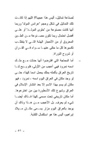 ‫ﻟﺼﻨﺎﻋﺔ ﺘﻤﺎﺜﻴل، ﺃﻟﻴﺱ ﻫﺫﺍ ﻋﺠﻴ ‪‬ﺎ؟! ﺍﻟﻠﻬﻡ ﺇﺫﺍ ﻜﺎﻨـﺕ‬
                   ‫ﺒ‬
‫ﺘﻠﻙ ﺍﻟﺘﻤﺎﺜﻴل ﻓﻲ ﺸﻜل ﻭﺤﺠﻡ "ﻋﺭﺍﺌﺱ ﺍﻟﻤﻭﻟﺩ" ﻭﺭﺒﻤﺎ‬
‫ﺃﻨﻬﺎ ﻜﺎﻨﺕ ﻤﺼﻨﻭﻋﺔ ﻤﻥ "ﺤﻠﻭﻯ ﺍﻟﻤﻭﻟـﺩ" ﺃﻭ ﻋﻠـﻰ‬
‫ﺃﻓﻀل ﺍﺤﺘﻤﺎل ﺭﺒﻤﺎ ﺘﻜﻭﻥ ﻤﺼـﻨﻭﻋﺔ ﻤـﻥ ﺍﻟﻁـﻴﻥ‬
‫ﺍﻟﻤﺤﺭﻭﻕ ﺃﻭ ﻤﻥ ﺍﻷﺤﺠﺎﺭ ﺍﻟﻬﺸﺔ ﺍﻟﺘـﻲ ﻻ ﻴﺘﻁﻠـﺏ‬
‫ﺘﻜﺴﻴﺭﻫﺎ ﻜل ﻤﺎ ﺤﻜﻰ ﻋﻨﻬـﺎ ﺴـﻭﺍﺀ ﻓـﻲ ﺍﻟﻘـﺭﺁﻥ‬
                               ‫ﺃﻭ ﺸﺭﻭﺡ ﺍﻟﺘﻭﺭﺍﺓ.‬
‫ﺃﻤﺎ ﺍﻟﻤﺤﺎﺠﺔ ﺍﻟﺘﻲ ﺍﻓﺘﺭﻀﻭﺍ ﺃﻨﻬﺎ ﺤﺩﺜﺕ ﻤـﻊ ﻤﻠـﻙ‬        ‫−‬
‫ﺍﺴﻤﻪ ﻨﻤﺭﻭﺩ ﻓﻬﻲ ﺃﻋﺠﺏ ﻤﻥ ﺍﻷﻭﻟﻰ، ﻓﻠﻡ ﻴـﺒﺢ ﻟﻨـﺎ‬
‫ﺘﺎﺭﻴﺦ ﺍﻟﻌﺭﺍﻕ ﺒﺄﻜﻤﻠﻪ ﺒﻤﻠﻙ ﻴﺤﻤل ﺍﺴ ‪‬ﺎ ﻜﻬﺫﺍ، ﺤﺘـﻰ‬
            ‫ﻤ‬
‫ﻟﻭ ﻭﺠﺩ ﻤﻜﺎﻥ ﻓﻲ ﺍﻟﻌﺭﺍﻕ ﺍﻟﻴﻭﻡ ﺍﺴﻤﻪ - ﻨﻤﺭﻭﺩ - ﻓﻬﻭ‬
‫ﻤﻜﺎﻥ ﻟﻡ ﻴﺴﻡ ﺒﻬﺫﺍ ﺍﻻﺴﻡ ﺇﻻ ﺒﻌﺩ ﺍﻨﺘﺸﺎﺭ ﺍﻹﺴﻼﻡ ﻓﻲ‬
‫ﺍﻟﻌﺭﺍﻕ ﻭﺸﻴﻭﻉ ﺘﻠﻙ ﺍﻷﺴﻁﻭﺭﺓ ﺒﻴﻥ ﻤﻥ ﺍﺨﺘﺭﻋﻭﻫﺎ.‬
‫ﺃﻤﺎ ﻤﻜﺎﻥ ﺘﺎﺭﻴﺨﻲ ﺘﺤﺕ ﻤﺴﻤﻰ ﻜﻬﺫﺍ ﻓـﺫﺍﻙ ﺃﻴ ‪‬ـﺎ‬
  ‫ﻀ‬
‫ﺸﻲﺀ ﻟﻡ ﻴﻌﺭﻑ. ﺒل ﺍﻷﻋﺠﺏ ﻤـﻥ ﻫـﺫﺍ ﻭﺫﺍﻙ ﺃﻥ‬
‫ﻴﻭﺠﺩ ﺒﺎﻟﻌﺭﺍﻕ ﺍﻟﻴﻭﻡ ﻤﺯﺍﺭ ﻴﺴـﻤﻰ ﻤﻜـﺎﻥ ﻤـﻴﻼﺩ‬
            ‫ﺇﺒﺭﺍﻫﻴﻡ، ﺃﻟﻴﺱ ﻫﺫﺍ ﻫﻭ ﺍﺴﺘﻜﻤﺎل ﺍﻟﻜﺫﺒﺔ.‬



‫- ١٥ -‬
 