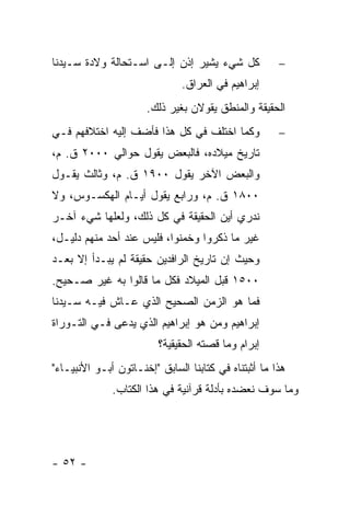 ‫ﻜل ﺸﻲﺀ ﻴﺸﻴﺭ ﺇﺫﻥ ﺇﻟـﻰ ﺍﺴـﺘﺤﺎﻟﺔ ﻭﻻﺩﺓ ﺴـﻴﺩﻨﺎ‬             ‫−‬
                               ‫ﺇﺒﺭﺍﻫﻴﻡ ﻓﻲ ﺍﻟﻌﺭﺍﻕ.‬
                      ‫ﺍﻟﺤﻘﻴﻘﺔ ﻭﺍﻟﻤﻨﻁﻕ ﻴﻘﻭﻻﻥ ﺒﻐﻴﺭ ﺫﻟﻙ.‬
‫ﻭﻜﻤﺎ ﺍﺨﺘﻠﻑ ﻓﻲ ﻜل ﻫﺫﺍ ﻓﺄﻀﻑ ﺇﻟﻴﻪ ﺍﺨﺘﻼﻓﻬﻡ ﻓـﻲ‬            ‫−‬
‫ﺘﺎﺭﻴﺦ ﻤﻴﻼﺩﻩ، ﻓﺎﻟﺒﻌﺽ ﻴﻘﻭل ﺤﻭﺍﻟﻲ ٠٠٠٢ ﻕ. ﻡ،‬
‫ﻭﺍﻟﺒﻌﺽ ﺍﻵﺨﺭ ﻴﻘﻭل ٠٠٩١ ﻕ. ﻡ، ﻭﺜﺎﻟﺙ ﻴﻘـﻭل‬
‫٠٠٨١ ﻕ. ﻡ، ﻭﺭﺍﺒﻊ ﻴﻘﻭل ﺃﻴـﺎﻡ ﺍﻟﻬﻜﺴـﻭﺱ، ﻭﻻ‬
‫ﻨﺩﺭﻱ ﺃﻴﻥ ﺍﻟﺤﻘﻴﻘﺔ ﻓﻲ ﻜل ﺫﻟﻙ، ﻭﻟﻌﻠﻬﺎ ﺸﻲﺀ ﺁﺨـﺭ‬
‫ﻏﻴﺭ ﻤﺎ ﺫﻜﺭﻭﺍ ﻭﺨﻤﻨﻭﺍ، ﻓﻠﻴﺱ ﻋﻨﺩ ﺃﺤﺩ ﻤﻨﻬﻡ ﺩﻟﻴـل،‬
‫ﻭﺤﻴﺙ ﺇﻥ ﺘﺎﺭﻴﺦ ﺍﻟﺭﺍﻓﺩﻴﻥ ﺤﻘﻴﻘﺔ ﻟﻡ ﻴﺒـﺩﺃ ﺇﻻ ﺒﻌـﺩ‬
‫٠٠٥١ ﻗﺒل ﺍﻟﻤﻴﻼﺩ ﻓﻜل ﻤﺎ ﻗﺎﻟﻭﺍ ﺒﻪ ﻏﻴﺭ ﺼـﺤﻴﺢ.‬
‫ﻓﻤﺎ ﻫﻭ ﺍﻟﺯﻤﻥ ﺍﻟﺼﺤﻴﺢ ﺍﻟﺫﻱ ﻋـﺎﺵ ﻓﻴـﻪ ﺴـﻴﺩﻨﺎ‬
‫ﺇﺒﺭﺍﻫﻴﻡ ﻭﻤﻥ ﻫﻭ ﺇﺒﺭﺍﻫﻴﻡ ﺍﻟﺫﻱ ﻴﺩﻋﻰ ﻓـﻲ ﺍﻟﺘـﻭﺭﺍﺓ‬
                         ‫ﺇﺒﺭﺍﻡ ﻭﻤﺎ ﻗﺼﺘﻪ ﺍﻟﺤﻘﻴﻘﻴﺔ؟‬
‫ﻫﺫﺍ ﻤﺎ ﺃﺜﺒﺘﻨﺎﻩ ﻓﻲ ﻜﺘﺎﺒﻨﺎ ﺍﻟﺴﺎﺒﻕ "ﺇﺨﻨـﺎﺘﻭﻥ ﺃﺒـﻭ ﺍﻷﻨﺒﻴـﺎﺀ"‬
              ‫ﻭﻤﺎ ﺴﻭﻑ ﻨﻌﻀﺩﻩ ﺒﺄﺩﻟﺔ ﻗﺭﺁﻨﻴﺔ ﻓﻲ ﻫﺫﺍ ﺍﻟﻜﺘﺎﺏ.‬




‫- ٢٥ -‬
 