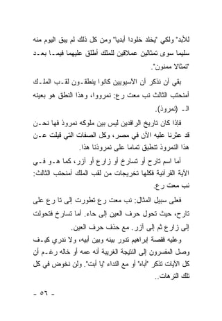 ‫ﻟﻸﺒﺩ" ﻭﻟﻜﻲ "ﻴﺨﻠﺩ ﺨﻠﻭ ‪‬ﺍ ﺃﺒﺩﻴﺎ" ﻭﻤﻥ ﻜل ﺫﻟﻙ ﻟﻡ ﻴﺒﻕ ﺍﻟﻴﻭﻡ ﻤﻨﻪ‬
                                    ‫ﺩ‬
‫ﺴﻠﻴ ‪‬ﺎ ﺴﻭﻯ ﺘﻤﺜﺎﻟﻴﻥ ﻋﻤﻼﻗﻴﻥ ﻟﻠﻤﻠﻙ ﺃﻁﻠﻕ ﻋﻠﻴﻬﻤﺎ ﻓﻴﻤـﺎ ﺒﻌـﺩ‬
                                                 ‫ﻤ‬
                                            ‫"ﺘﻤﺜﺎﻻ ﻤﻤﻨﻭﻥ".‬
‫ﺒﻘﻲ ﺃﻥ ﻨﺫﻜﺭ ﺃﻥ ﺍﻵﺴﻴﻭﻴﻴﻥ ﻜﺎﻨﻭﺍ ﻴﻨﻁﻘـﻭﻥ ﻟﻘـﺏ ﺍﻟﻤﻠـﻙ‬
‫ﺃﻤﻨﺤﺘﺏ ﺍﻟﺜﺎﻟﺙ ﻨﺏ ﻤﻌﺕ ﺭﻉ: ﻨﻤﺭﻭﻭﺍ، ﻭﻫﺫﺍ ﺍﻟﻨﻁﻕ ﻫﻭ ﺒﻌﻴﻨﻪ‬
                                              ‫ﺍﻟـ )ﻨﻤﺭﻭﺫ(.‬
‫ﻓﺈﺫﺍ ﻜﺎﻥ ﺘﺎﺭﻴﺦ ﺍﻟﺭﺍﻓﺩﻴﻥ ﻟﻴﺱ ﺒﻴﻥ ﻤﻠﻭﻜﻪ ﻨﻤﺭﻭﺫ ﻓﻬﺎ ﻨﺤـﻥ‬
‫ﻗﺩ ﻋﺜﺭﻨﺎ ﻋﻠﻴﻪ ﺍﻵﻥ ﻓﻲ ﻤﺼﺭ، ﻭﻜل ﺍﻟﺼﻔﺎﺕ ﺍﻟﺘﻲ ﻗﻴﻠﺕ ﻋـﻥ‬
               ‫ﻫﺫﺍ ﺍﻟﻨﻤﺭﻭﺫ ﺘﻨﻁﺒﻕ ﺘﻤﺎ ‪‬ﺎ ﻋﻠﻰ ﻨﻤﺭﻭﺫﻨﺎ ﻫﺫﺍ.‬
                                 ‫ﻤ‬
‫ﺃﻤﺎ ﺍﺴﻡ ﺘﺎﺭﺡ ﺃﻭ ﺘﺴﺎﺭﺥ ﺃﻭ ﺯﺍﺭﻉ ﺃﻭ ﺁﺯﺭ، ﻜﻤﺎ ﻫـﻭ ﻓـﻲ‬
‫ﺍﻵﻴﺔ ﺍﻟﻘﺭﺁﻨﻴﺔ ﻓﻜﻠﻬﺎ ﺘﺨﺭﻴﺠﺎﺕ ﻤﻥ ﻟﻘﺏ ﺍﻟﻤﻠﻙ ﺃﻤﻨﺤﺘﺏ ﺍﻟﺜﺎﻟﺙ:‬
                                         ‫ﻨﺏ ﻤﻌﺕ ﺭﻉ.‬
‫ﻓﻌﻠﻰ ﺴﺒﻴل ﺍﻟﻤﺜﺎل: ﻨﺏ ﻤﻌﺕ ﺭﻉ ﺘﻁﻭﺭﺕ ﺇﻟﻰ ﺘﺎ ﺭﻉ ﻋﻠﻰ‬
‫ﺘﺎﺭﺡ، ﺤﻴﺙ ﺘﺤﻭل ﺤﺭﻑ ﺍﻟﻌﻴﻥ ﺇﻟﻰ ﺤﺎﺀ. ﺃﻤﺎ ﺘﺴﺎﺭﺥ ﻓﺘﺤﻭﻟﺕ‬
              ‫ﺇﻟﻰ ﺯﺍﺭﻉ ﺜﻡ ﺇﻟﻰ ﺁﺯﺭ. ﻤﻊ ﺤﺫﻑ ﺤﺭﻑ ﺍﻟﻌﻴﻥ.‬
‫ﻭﻋﻠﻴﻪ ﻓﻘﺼﺔ ﺇﺒﺭﺍﻫﻴﻡ ﺘﺩﻭﺭ ﺒﻴﻨﻪ ﻭﺒﻴﻥ ﺃﺒﻴﻪ، ﻭﻻ ﻨﺩﺭﻱ ﻜﻴـﻑ‬
‫ﻭﺼل ﺍﻟﻤﻔﺴﺭﻭﻥ ﺇﻟﻰ ﺍﻟﻨﺘﻴﺠﺔ ﺍﻟﻐﺭﻴﺒﺔ ﺃﻨﻪ ﻋﻤﻪ ﺃﻭ ﺨﺎﻟﻪ ﺭﻏـﻡ ﺃﻥ‬
‫ﻜل ﺍﻵﻴﺎﺕ ﺘﺫﻜﺭ "ﺃﺒﺎﻩ" ﺃﻭ ﻤﻊ ﺍﻟﻨﺩﺍﺀ "ﻴﺎ ﺃﺒﺕ". ﻭﻟﻥ ﻨﺨﻭﺽ ﻓﻲ ﻜل‬
                                              ‫ﺘﻠﻙ ﺍﻟﺘﺭﻫﺎﺕ..‬

‫- ٦٥ -‬
 