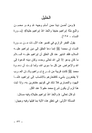 ‫ﺍﻟﺨﻠﻴل‬
‫‪ ‬ﻭﻤﻥ ﺃﺤﺴﻥ ِﻴ ﹰﺎ ﻤﻤﻥ ﺃﺴﻠ ‪ ‬ﻭﺠﻬﻪ ﷲ ﻭ ‪‬ـﻭ ﻤﺤ ِـﻥ‬
‫‪    َ   ‬ﺩ ﻨ ِ ‪  َ  ‬ﹶﻡ ‪ ِ    ‬ﻫ ‪  ‬ﺴ ‪‬‬
‫‪‬ﺍﺘﺒﻊ ِﻠﺔ ﺇﺒ ‪‬ﺍ ِﻴﻡ ﺤ ِﻴ ﹰﺎ ‪‬ﺍﺘﺨﺫ ﺍﷲ ﺇﺒ ‪‬ﺍ ِﻴﻡ ﺨ ِﻴﻼ‪) .‬ﺴـﻭﺭﺓ‬
         ‫ﻭ ﱠ ‪  ‬ﻤﱠ ﹶ ِ ‪‬ﺭ ﻫ ‪ ‬ﻨ ﻔ ﻭ ﱠ ﹶ ﹶ ُ ِ ‪‬ﺭ ﻫ ‪ ‬ﹶﻠ ﹰ‬
                                            ‫ﺍﻟﻨﺴﺎﺀ - ٥٢١(.‬
‫ﻴﻘﻭل ﺍﻟﻔﺨﺭ ﺍﻟﺭﺍﺯﻱ ﻓﻲ ﺘﻔﺴﻴﺭ ﻫﺫﻩ ﺍﻵﻴـﺎﺕ ﻤـﻥ ﺴـﻭﺭﺓ‬
‫ﺇﻨﻤﺎ ﺩﻋﺎ ﺍﻟﺨﻠﻕ ﺇﻟﻰ ﺩﻴﻥ ﺇﺒﺭﺍﻫﻴﻡ ﻋﻠﻴـﻪ‬    ‫ﺍﻟﻨﺴﺎﺀ ﺇﻥ ﻤﺤﻤﺩ‪‬ﺍ ‪‬‬
‫ﺍﻟﺴﻼﻡ، ﻓﻠﻘﺩ ﺍﺸﺘﻬﺭ ﻋﻨﺩ ﻜل ﺍﻟﺨﻠﻕ ﺃﻥ ﺇﺒﺭﺍﻫﻴﻡ ﻋﻠﻴـﻪ ﺍﻟﺴـﻼﻡ‬
‫ﻤﺎ ﻜﺎﻥ ﻴﺩﻋﻭ ﺇﻻ ﺇﻟﻰ ﺍﷲ ﺘﻌﺎﻟﻰ ﻭﺤﺩﻩ، ﻭﻜﺎﻥ ﺩﻴﻨﻪ ﺍﻟﺩﻋﻭﺓ ﺇﻟﻰ‬
‫ﺍﷲ ﻭﺍﻹﻋﺭﺍﺽ ﻋﻥ ﻜل ﻤﺎ ﺴﻭﻯ ﺍﷲ، ﻭﻟﻤﺎ ﺜﺒـﺕ ﺃﻥ ﺩﻋـﻭﺓ‬
‫ﻜﺎﻨﺕ ﻗﺭﻴﺒﺔ ﻤﻥ ﺸـﺭﻉ ﺇﺒـﺭﺍﻫﻴﻡ ﻭﻜـﺎﻥ ﺍﻟﻌـﺭﺏ‬           ‫ﻤﺤﻤﺩ ‪‬‬
‫ﻻ ﻴﻔﺘﺨﺭﻭﻥ ﺒﺸﻲﺀ ﻜﺎﻓﺘﺨﺎﺭﻫﻡ ﺒﺎﻻﻨﺘﺴﺎﺏ ﺇﻟﻰ ﺇﺒﺭﺍﻫﻴﻡ، ﻓﺄﻤـﺎ‬
‫ﺍﻟﻴﻬﻭﺩ ﻭﺍﻟﻨﺼﺎﺭﻯ ﻓﻼ ﺸﻙ ﻓﻲ ﻜﻭﻨﻬﻡ ﻤﻔﺘﺨﺭﻴﻥ ﺒﻪ، ﻭﺇﺫﺍ ﺜﺒﺕ‬
              ‫ﻫﺫﺍ ﻟﺯﻡ ﺃﻥ ﻴﻜﻭﻥ ﺸﺭﻉ ﻤﺤﻤﺩ ﻤﻘﺒﻭﻻ ﻋﻨﺩ ﺍﻟﻜل.‬
                        ‫ﹰ‬
   ‫ﺜﻡ ﻗﺎل ﺘﻌﺎﻟﻰ: ‪ ‬ﺍﺘﺨﺫ ﺍﷲ ﺇﺒ ‪‬ﺍ ِﻴﻡ ﺨ ِﻴﻼ‪ ‬ﻭﻓﻴﻪ ﻤﺴﺎﺌل:‬
                ‫ﻭ ﱠ ﹶ ﹶ ُ ِ ‪‬ﺭ ﻫ ‪ ‬ﹶ ﻠ ﹰ‬
‫ﺍﻟﻤﺴﺄﻟﺔ ﺍﻷﻭﻟﻰ: ﻓﻲ ﺘﻌﻠﻕ ﻫﺫﻩ ﺍﻵﻴﺔ ﺒﻤﺎ ﻗﺒﻠﻬﺎ ﻭﻓﻴﻪ ﻭﺠﻬﺎﻥ:‬




‫- ٧٥ -‬
 