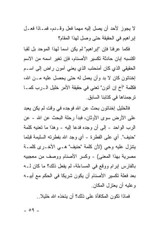 ‫ﻻ ﻴﺠﻭﺯ ﻷﺤﺩ ﺃﻥ ﻴﺼل ﺇﻟﻴﻪ ﻤﻬﻤﺎ ﻓﻌل ﻭﻗـﺩﻡ، ﻓﻤـﺎﺫﺍ ﻓﻌـل‬
                  ‫ﺇﺒﺭﺍﻫﻴﻡ ﻓﻲ ﺍﻟﺤﻘﻴﻘﺔ ﺤﺘﻰ ﻭﺼل ﻟﻬﺫﺍ ﺍﻟﻤﻘﺎﻡ؟‬
‫ﻓﻜﻤﺎ ﻋﺭﻓﻨﺎ ﻓﺈﻥ "ﺇﺒﺭﺍﻫﻴﻡ" ﻟﻡ ﻴﻜﻥ ﺍﺴ ‪‬ﺎ ﻟﻬﺫﺍ ﺍﻟﻤﻭﺤﺩ ﺒل ﻟﻘ ‪‬ﺎ‬
 ‫ﺒ‬                    ‫ﻤ‬
‫ﺍﻜﺘﺴﺒﻪ ﺇﺒﺎﻥ ﺤﺎﺩﺜﺔ ﺘﻜﺴﻴﺭ ﺍﻷﺼﻨﺎﻡ، ﻓﺈﻥ ﺘﻐﻴﺭ ﺍﺴﻤﻪ ﻤﻥ ﺍﻻﺴﻡ‬
‫ﺍﻟﺤﻘﻴﻘﻲ ﺍﻟﺫﻱ ﻜﺎﻥ ﺃﻤﻨﺤﺘﺏ ﺍﻟﺫﻱ ﻴﻌﻨﻲ ﺁﻤﻭﻥ ﺭﺍﺽ ﺇﻟﻰ ﺍﺴـﻡ‬
‫ﺇﺨﻨﺎﺘﻭﻥ ﻜﺎﻥ ﻻ ﺒﺩ ﻭﺃﻥ ﻴﻌﻤل ﻟﻪ ﺤﺘﻰ ﻴﺤﺼل ﻋﻠﻴﻪ ﻤـﻥ ﺍﷲ،‬
‫ﻓﻜﻠﻤﺔ "ﺃﺥ ﺇﻥ ﺁﺘﻭﻥ" ﺘﻌﻨﻲ ﻓﻲ ﺤﻘﻴﻘﺔ ﺍﻷﻤﺭ ﺨﻠﻴل ﺍﻟـﺭﺏ ﻜﻤـﺎ‬
                                  ‫ﺘﺭﺠﻤﻨﺎﻫﺎ ﻓﻲ ﻜﺘﺎﺒﻨﺎ ﺍﻟﺴﺎﺒﻕ.‬
‫ﻓﺎﻟﺨﻠﻴل ﺇﺨﻨﺎﺘﻭﻥ ﺒﺤﺙ ﻋﻥ ﺍﷲ ﻓﻭﺠﺩﻩ ﻓﻲ ﻭﻗﺕ ﻟﻡ ﻴﻜﻥ ‪‬ﻌﺒﺩ‬
   ‫ﻴ‬
‫ﻋﻠﻰ ﺍﻷﺭﺽ ﺴﻭﻯ ﺍﻷﻭﺜﺎﻥ، ﻓﺒﺩﺃ ﺭﺤﻠﺔ ﺍﻟﺒﺤﺙ ﻋﻥ ﺍﷲ - ﻋﻥ‬
‫ﺍﻟﺭﺏ ﺍﻟﻭﺍﺤﺩ - ﺇﻟﻰ ﺃﻥ ﻭﺠﺩﻩ ﻓﺩﻋﺎ ﺇﻟﻴﻪ - ﻭﻫﺫﺍ ﻤﺎ ﺘﻌﻨﻴﻪ ﻜﻠﻤﺔ‬
‫"ﺤﻨﻴﻑ". ﺃﻱ ﻋﻠﻰ ﺍﻟﻔﻁﺭﺓ - ﺃﻱ ﻭﺠﺩ ﺍﷲ ﺒﻔﻁﺭﺘﻪ ﺍﻟﺴﻠﻴﻤﺔ ﻗﺒﻠﻤﺎ‬
‫ﻴﺘﻨﺯل ﻋﻠﻴﻪ ﻭﺤﻲ )ﻷﻥ ﻜﻠﻤﺔ "ﺤﻨﻴﻑ" ﻫـﻲ ﺍﻷﺨـﺭﻯ ﻜﻠﻤـﺔ‬
‫ﻤﺼﺭﻴﺔ ﺒﻬﺫﺍ ﺍﻟﻤﻌﻨﻰ( - ﻭﻜﺴﺭ ﺍﻷﺼﻨﺎﻡ ‪‬ﻭﺼﻑ ﻤﻥ ﻤﻌﺠﺒﻴﻪ‬
             ‫ﻭ‬
‫ﺒﺎﻟﻔﺎﺭﺱ ﺇﺒﺭﺍﻡ ﻭﻭﻗﻊ ﻓﻲ ﺍﻟﻤﺴﺎﺀﻟﺔ، ﻟﻡ ﻴﻔﻌل ﺫﻟﻙ؟ ﻤﺎ ﻜﺎﻥ ﻟـﻪ‬
‫ﺒﻌﺩ ﻓﻌﻠﺔ ﺘﻜﺴﻴﺭ ﺍﻷﺼﻨﺎﻡ ﺃﻥ ﻴﻜﻭﻥ ﺸﺭﻴ ﹰﺎ ﻓﻲ ﺍﻟﺤﻜﻡ ﻤﻊ ﺃﺒﻴـﻪ‬
                   ‫ﻜ‬
                                    ‫ﻭﻋﻠﻴﻪ ﺃﻥ ﻴﻌﺘﺯل ﺍﻟﻤﻜﺎﻥ.‬
       ‫ﻓﻤﺎﺫﺍ ﺘﻜﻭﻥ ﺍﻟﻤﻜﺎﻓﺄﺓ ﻋﻠﻰ ﺫﻟﻙ؟ ﺃﻥ ﻴﺘﺨﺫﻩ ﺍﷲ ﺨﻠﻴﻼ..‬
         ‫ﹰ‬

‫- ٩٥ -‬
 