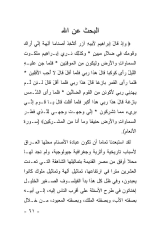 ‫ﺍﻟﺒﺤﺙ ﻋﻥ ﺍﷲ‬
‫‪ ‬ﻭﺇﺫ ﹶﺎل ﺇﺒ ‪‬ﺍ ِﻴﻡ ﻷ ِﻴﻪ ﺁﺯﺭ ﺃﺘﺘ ِﺫ ﺃﺼ ﹶﺎ ‪‬ﺎ ﺁﻟﻬﺔ ﺇ ﱢﻲ ﺃ ‪‬ﺍﻙ‬
‫‪ ِ‬ﹾ ﻗ َ ِ ‪‬ﺭ ﻫ ‪َ ‬ﺒ ِ ‪ َ  ‬ﹶ ﱠﺨ ﹸ َ ‪‬ﻨ ﻤ ِ ‪ ‬ﹰ ِﻨ َﺭ ‪‬‬
‫‪‬ﻗﻭ ‪ِ  ‬ﻲ ‪‬ﻼ ٍ ﻤ ِﻴﻥ * ‪‬ﻜﺫ ِ ‪ ‬ﹸـ ِﻱ ﺇﺒ‪‬ـ ‪‬ﺍ ِﻴﻡ ‪‬ﻠ ﹸـﻭﺕ‬
‫ﹶ‬  ‫ﻭ ﹶ ‪‬ﻤﻙ ﻓ ﻀ ﹶل ‪‬ﺒ ٍ ﻭ ﹶ ﹶﻟﻙ ﻨ ﺭ ِ ﺭ ﻫ ‪ ‬ﻤ ﹶﻜ‬
‫ﺍﻟﺴ ‪‬ﺎ ‪‬ﺍﺕ ‪‬ﺍﻷﺭ ِ ﻭﻟﻴ ﹸﻭﻥ ﻤﻥ ﺍﻟ ‪‬ﻭﻗﻨﻴﻥ * ﻓﻠ ‪‬ﺎ ﺠﻥ ﻋﻠﻴ‪‬ـﻪ‬
‫‪ ‬ﻤ ﻭ ِ ﻭ َ ‪ ‬ﺽ ‪ ِ ‬ﻜ ‪  ِ ‬ﹾ ﻤ ِ ِ ‪ ‬ﹶ ﹶ ﻤ ‪   ‬ﹶ ِ‬
‫ﺍﻟﻠﻴل ﺭَﻯ ﻜﻭﻜ ‪‬ﺎ ﹶﺎل ﻫ ﹶﺍ ﺭ ‪‬ﻲ ﻓﻠ ‪‬ﺎ ﺃﻓل ﹶﺎل ﻻ ﺃﺤ ‪ ‬ﺍﻷﻓ ِﻴﻥ *‬
  ‫ﱠ ‪ ُ ‬ﺃ ﹶ ‪ ‬ﹶﺒ ﻗ َ ‪‬ﺫ ‪‬ﺒ ﹶ ﹶﻤ َ ﹶ َ ﻗ َ ﹶ ُ ِﺏ َ ِﻠ ‪‬‬
‫ﻓﻠ ‪‬ﺎ ﺭَﻯ ﺍﻟﻘ ‪  ‬ﺎﺯ ﹰﺎ ﹶﺎل ﻫ ﹶﺍ ﺭ ‪‬ﻲ ﻓﻠ ‪‬ﺎ ﺃﻓل ﹶﺎل ﹶـ ِﻥ ﱠـﻡ‬
‫ﹶ ﹶﻤ ‪‬ﺃ ﹾ ﹶﻤﺭ ﺒ ِﻏ ﻗ َ ‪‬ﺫ ‪‬ﺒ ﹶ ﹶﻤ َ ﹶ َ ﻗ َ ﻟ ﺌ ﻟ ‪‬‬
‫ﻴﻬﺩ ِﻲ ﺭ ‪‬ﻲ ﻷ ﹸﻭﻨﻥ ﻤﻥ ﺍﻟﻘﻭﻡ ﺍﻟ ‪‬ﺎﱢﻴﻥ * ﻓﻠ ‪‬ﺎ ﺭَﻯ ﺍﻟ ﱠـﻤﺱ‬
‫‪ِ  ‬ﻨ ‪‬ﺒ َﻜ ﹶ ‪  ِ ‬ﹾ ﹶ ‪ ِ ‬ﻀ ﻟ ‪ ‬ﹶ ﹶﻤ ‪‬ﺃ ﺸ ‪ ‬‬
‫‪‬ﺎ ِﻏ ﹰ ﹶﺎل ﻫ ﹶﺍ ﺭ ‪‬ﻲ ﻫ ﹶﺍ ﺃﻜﺒﺭ ﻓﻠ ‪‬ﺎ ﺃﻓﻠﺕ ﹶﺎل ‪‬ـﺎ ﹶـﻭﻡ ﺇ ﱢـﻲ‬
  ‫ﺒ ﺯ ﹶﺔ ﻗ َ ‪‬ﺫ ‪‬ﺒ ‪‬ﺫ َ ﹾ ‪  ‬ﹶ ﹶﻤ َ ﹶ ﹶ ﹾ ﻗ َ ﻴ ﻗ ‪ِ ِ ‬ﻨ‬
‫ﺒ ِﻱﺀ ﻤ ‪‬ﺎ ﺘﺸﺭ ﹸﻭﻥ * ﺇ ﱢﻲ ﻭﺠﻬ‪‬ـﺕ ﻭﺠ ِـﻲ ﻟﱠـ ِﻱ ﻓ ﹶـﺭ‬
‫ﹸ ‪ ‬ﻬ ‪ِ ‬ﻠ ﺫ ﹶﻁ ‪‬‬      ‫‪‬ﺭ ‪ ‬ﻤ ﹸ ﹾ ِﻜ ‪ِ ‬ﻨ ‪ ‬‬
‫ﺍﻟﺴ ‪‬ﺎ ‪‬ﺍﺕ ‪‬ﺍﻷﺭ ‪ ‬ﺤ ِﻴ ﹰﺎ ﻭ ‪‬ﺎ ﺃ ﹶﺎ ﻤﻥ ﺍﻟﻤﺸﹾـﺭ ِﻴﻥ‪) ‬ﺴـﻭﺭﺓ‬
        ‫‪‬ﻤ ﻭ ِ ﻭ َ ‪‬ﺽ ‪‬ﻨ ﻔ ‪‬ﻤ َﻨ ِ ‪ ‬ﹾ ‪ِ ‬ﻜ ‪‬‬
                                                       ‫ﺍﻷﻨﻌﺎﻡ(.‬
‫ﻟﻘﺩ ﺍﺴﺘﺒﻌﺩﻨﺎ ﺘﻤﺎ ‪‬ﺎ ﺃﻥ ﺘﻜﻭﻥ ﻋﺒﺎﺩﺓ ﺍﻷﺼﻨﺎﻡ ﻤﺤﻠﻬﺎ ﺍﻟﻌـﺭﺍﻕ‬
                                    ‫ﻤ‬
‫ﻷﺴﺒﺎﺏ ﺘﺎﺭﻴﺨﻴﺔ ﻭﺃﺜﺭﻴﺔ ﻭﺠﻐﺭﺍﻓﻴﺔ ﺠﻴﻭﻟﻭﺠﻴﺔ، ﻭﻟﻡ ﻨﺠﺩ ﻟﻬـﺎ‬
‫ﻤﺤﻼ ﺃﻭﻓﻕ ﻤﻥ ﻤﺼﺭ ﺍﻟﻘﺩﻴﻤﺔ ﺒﺘﻤﺎﺜﻴﻠﻬﺎ ﺍﻟﺸﺎﻫﻘﺔ ﺍﻟﺘـﻲ ﺘﻌـﺩﺕ‬
                                                  ‫ﹰ‬
‫ﺍﻟﻌﺸﺭﻴﻥ ﻤﺘ ‪‬ﺍ ﻓﻲ ﺍﺭﺘﻔﺎﻋﻬﺎ، ﺘﻤﺎﺜﻴل ﺁﻟﻬﺔ ﻭﺘﻤﺎﺜﻴل ﻤﻠﻭﻙ ﻜﺎﻨﻭﺍ‬
                                             ‫ﺭ‬
‫ﻴﻌﺒﺩﻭﻥ، ﻭﻓﻲ ﻅل ﻜل ﻫﺫﺍ ﺒﺩﺃ ﺍﻟﻔﻴﻠﺴـﻭﻑ ﺍﻟﺼـﻐﻴﺭ ﺍﻟﺨﻠﻴـل‬
‫ﺇﺨﻨﺎﺘﻭﻥ ﻓﻲ ﻁﺭﺡ ﺍﻷﺴﺌﻠﺔ ﻋﻠﻰ ﺃﻗﺭﺏ ﺍﻟﻨﺎﺱ ﺇﻟﻴﻪ، ﺇﻟـﻰ ﺃﺒﻴـﻪ‬
‫ﺒﺼﻔﺘﻪ ﺍﻷﺏ، ﻭﺒﺼﻔﺘﻪ ﺍﻟﻤﻠﻙ، ﻭﺒﺼﻔﺘﻪ ﺍﻟﻤﻌﺒﻭﺩ، ﻤـﻥ ﺨـﻼل‬
‫- ١٦ -‬
 