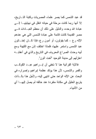 ‫ﻗﺩ ﻋﺒﺩ ﺍﻟﺸﻤﺱ ﻜﻤﺎ ﻴﺼﺭ ﻋﻠﻤﺎﺀ ﺍﻟﻤﺼﺭﻴﺎﺕ ﻭﻜﺘﺒﺔ ﺍﻟﺘـﺎﺭﻴﺦ،‬
‫ﺇﻻ ﺃﻨﻬﺎ ﺭﺒﻤﺎ ﻜﺎﻨﺕ ﻤﺭﺤﻠﺔ ﻓﻲ ﺤﻴﺎﺘﻪ ﺍﻨﺘﻘل ﻓﻲ ﻨﻬﺎﻴﺘﻬـﺎ ﺇﻟـﻰ‬
‫ﻋﺒﺎﺩﺓ ﺍﷲ ﻭﺤﺩﻩ، ﻭﺍﻟﺩﻟﻴل ﻋﻠﻰ ﺫﻟﻙ ﺃﻥ ﻤﻌﻅﻡ ﺍﻟﻌﺒـﺎﺩﺍﺕ ﻓـﻲ‬
‫ﻤﺼﺭ ﺍﻟﻘﺩﻴﻤﺔ ﻜﺎﻨﺕ ﻗﺎﺌﻤﺔ ﻋﻠﻰ ﻋﺒﺎﺩﺓ ﺍﻟﺸﻤﺱ ﺍﻟﺘﻲ ﻫﻲ ﻋﻨﺩﻫﻡ‬
‫ﺍﻹﻟﻪ ﺭﻉ - ﻜﻤﺎ ﻴﻘﻭﻟﻭﻥ، ﺃﻭ ﺁﻤﻭﻥ ﺭﻉ، ﻓﺈﺫﺍ ﻜـﺎﻥ ﺇﺨﻨـﺎﺘﻭﻥ‬
‫ﻋﺒﺩ ﺍﻟﺸﻤﺱ ﻭﺍﺴﺘﻤﺭ ﻋﻠﻴﻬﺎ، ﻓﻠﻤﺎﺫﺍ ﺍﺨﺘﻠﻑ ﺇﺫﻥ ﻤﻊ ﺍﻟﻜﻬﻨﺔ ﻭﻤﻊ‬
‫ﺃﺒﻴﻪ ﻭﺤﺩﺙ ﺍﻟﺼﺭﺍﻉ ﺍﻟﻤﻌﺭﻭﻑ ﻓﻲ ﺍﻟﺘﺎﺭﻴﺦ ﻭﺍﻟﺫﻱ ﻓﻲ ﺃﻋﻘﺎﺒـﻪ‬
                   ‫ﺍﻋﺘﺯﻟﻬﻡ ﺇﻟﻰ ﻤﺩﻴﻨﺔ ﺍﻟﺘﻭﺤﻴﺩ "ﺃﺨﺕ ﺁﺘﻭﻥ".‬
‫ﻓﺎﻵﻴﺔ ﺍﻟﻘﺭﺁﻨﻴﺔ ﻫﻨﺎ ﻻ ﺘﺨﻔﻲ ﺃﻥ ﺇﺒـﺭﺍﻫﻴﻡ ﻋﺒـﺩ ﺍﻟﻜﻭﻜـﺏ‬
‫ﻭﺍﻟﻘﻤﺭ ﻭﺍﻟﺸﻤﺱ، ﻷﻥ ﻫﺫﺍ ﻴﺅﻜﺩ ﻋﻅﻤﺔ ﺇﺒﺭﺍﻫﻴﻡ ﻭﺇﺼﺭﺍﺭﻩ ﻓﻲ‬
‫ﺍﻟﺒﺤﺙ ﻋﻥ ﺍﻹﻟﻪ ﺍﻟﻭﺍﺤﺩ ﺤﺘﻰ ﺍﻨﺘﻬﻰ ﺇﻟﻴﻪ، ﻭﻷﺠل ﻫﺫﺍ ﺒﺎﻟـﺫﺍﺕ‬
‫ﻴﺘﺭﺒﻊ ﺍﻟﺨﻠﻴل ﻓﻲ ﻤﻜﺎﻨﺔ ﻤﺘﻔﺭﺩﺓ ﻋﻨﺩ ﺨﺎﻟﻘﻪ ﻟﻡ ﻴﺼل ﺇﻟﻴﻬـﺎ ﺃﻱ‬
                                             ‫ﻤﻥ ﺍﻷﻨﺒﻴﺎﺀ.‬




‫- ٣٦ -‬
 