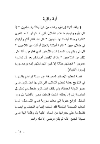 ‫ﺁﻴﺔ ﺒﺎﻗﻴﺔ‬
‫﴿ ‪‬ﻟﻘﺩ ﺁﺘﻴ ﹶﺎ ﺇﺒ ‪‬ﺍ ِﻴﻡ ﺭﺸﺩﻩ ِﻥ ﻗﺒل ﻭﻜ ﱠﺎ ﺒﻪ ‪‬ﺎﻟ ِﻴﻥ * ﺇﺫ‬
‫ﻭ ﹶ ﹶ ‪ ‬ﹶ ‪‬ﻨ ِ ‪‬ﺭ ﻫ ‪  ‬ﹾ ‪  ‬ﻤ ﹶ ‪  ُ ‬ﹸﻨ ِ ِ ﻋ ِﻤ ‪ ِ ‬ﹾ‬
‫ﹶﺎل ﻷ ِﻴﻪ ‪‬ﻗﻭ ِ ِ ‪‬ﺎ ﻫﺫﻩ ﺍﻟﺘ ‪‬ﺎ ِﻴل ﺍﻟ ِﻲ ﺃﻨﹾـﺘﻡ ﻟ ‪‬ـﺎ ‪‬ـﺎﻜ ﹸﻭﻥ‬
‫ﻗ َ َﺒ ِ ﻭ ﹶ ‪‬ﻤﻪ ﻤ ‪ ِ ِ ‬ﱠﻤ ﺜ ُ ﱠﺘ َ ﹸ ‪ ‬ﹶﻬ ﻋ ِﻔ ‪‬‬
‫* ﹶﺎﹸﻭﺍ ﻭﺠﺩ ﹶﺎ ﺁ ‪‬ﺎﺀ ﹶﺎ ﻟ ‪‬ﺎ ‪‬ﺎﺒ ِﻴﻥ * ﹶﺎل ﻟﻘﺩ ﻜﻨﺘﻡ ﺃﻨﺘﻡ ‪‬ﺁ ‪‬ﺎﺅﻜﻡ‬
‫ﻗ ﻟ ‪  ‬ﻨ ﺒ ‪‬ﻨ ﹶﻬ ﻋ ِﺩ ‪ ‬ﻗ َ ﹶ ﹶ ‪ ‬ﹸ ﹾ ﹸ ‪ َ ‬ﹾ ﹸ ‪ ‬ﻭ ﺒ ُ ﹸ ‪‬‬
‫ِﻲ ‪‬ﻼ ٍ ﻤ ِﻴﻥ * ﹶﺎﹸﻭﺍ ﺃﺠﺌﺘ ﹶﺎ ِﺎﻟﺤﻕ ﺃﻡ َﻨﺕ ﻤﻥ ﺍﻟﻼﻋ ِﻴﻥ *‬
  ‫ﻓ ﻀ ﹶل ‪‬ﺒ ٍ ﻗ ﻟ َ ِ ْ ﹶﻨ ﺒ ﹾ ‪ ‬ﱢ َ ‪ ‬ﺃ ﹶ ِ ‪ ‬ﱠ ِﺒ ‪‬‬
‫ﹶﺎل ‪‬ل ﺭﺒﻜﻡ ﺭﺏ ﺍﻟﺴ ‪‬ﺎ ‪‬ﺍﺕ ‪‬ﺍﻷﺭ ِ ﺍﻟ ِﻱ ﻓﻁﺭﻫ ‪ ‬ﻭﺃ ﹶﺎ ﻋ ﹶﻰ‬
 ‫ﹶ ‪ ‬ﻥ ‪َ‬ﻨ ‪‬ﻠ‬     ‫ﻗ َ ﺒ ‪  ‬ﹸ ‪    ‬ﻤ ﻭ ِ ﻭ َ ‪ ‬ﺽ ﱠﺫ‬
‫ﺫﻟ ﹸﻡ ﻤﻥ ﺍﻟ ﱠﺎﻫ ِﻴﻥ * ﻭ ﹶﺎﷲ ﻷ ِﻴﺩﻥ ﺃﺼ ﹶﺎﻤﻜﻡ ﺒﻌﺩ َﻥ ﺘﻭﱡـﻭﺍ‬
   ‫ﹶ ِﻜ ‪  ‬ﺸ ِﺩ ‪ ‬ﺘ ِ ﻜ ‪ َ  ‬ﻨ ‪ ‬ﹸ ‪    ‬ﺃ ﹸ ‪‬ﻟ‬
‫ﻤﺩﺒ ِﻴﻥ * ﻓ ‪ ‬ﻠﻬﻡ ﺠ ﹶﺍ ﹰﺍ ﺇﻻ ﻜ ِﻴ ‪‬ﺍ ﻟﻬﻡ ﻟﻌﻠﻬﻡ ِﻟﻴ ِ ﻴﺭﺠ ‪‬ـﻭﻥ‪‬‬
 ‫‪ِ  ‬ﺭ ‪ ‬ﹶﺠﻌ ﹶ ‪  ‬ﺫ ﺫ ِ ﱠ ﹶﺒ ﺭ ﱠ ‪  ‬ﹶ ‪‬ﱠ ‪  ‬ﺇ ﹶ ‪‬ﻪ ‪ِ  ‬ﻌ ‪‬‬
                                               ‫)ﺴﻭﺭﺓ ﺍﻷﻨﺒﻴﺎﺀ(.‬
‫ﻗﺼﺔ ﺘﺤﻁﻴﻡ ﺍﻷﺼﻨﺎﻡ ﺍﻟﻤﻌﺭﻭﻓﺔ ﻋﻥ ﺴﻴﺩﻨﺎ ﺇﺒﺭﺍﻫﻴﻡ ﻴﻘﺎﺒﻠﻬـﺎ‬
‫ﻓﻲ ﺍﻟﺘﺎﺭﻴﺦ ﺤﻤﻠﺔ ﺘﺤﻁﻴﻡ ﺍﻟﺘﻤﺎﺜﻴل ﺍﻟﺘﻲ ﻗﺎﻡ ﺒﻬﺎ ﺇﺨﻨـﺎﺘﻭﻥ ﻓـﻲ‬
‫ﻤﺼﺭ ﺍﻟﺩﻭﻟﺔ ﺍﻟﺤﺩﻴﺜﺔ، ﻭﻟﻡ ﻴﻜﺘﻑ ﺇﺨﻨـﺎﺘﻭﻥ ﺒﺘﺤﻁـﻴﻡ ﺘﻤﺎﺜﻴـل‬
‫ﺍﻟﻌﺎﺼﻤﺔ ﺒل ﺇﻥ ﺤﻤﻠﺘﻪ ﺍﻤﺘﺩﺕ ﻓﺸﻤﻠﺕ ﻤﺼﺭ ﺒﺄﻜﻤﻠﻬﺎ ﺒل ﻭﻤﻥ‬
‫ﺍﻟﺸﻼل ﺍﻟﺭﺍﺒﻊ ﺠﻨﻭ ‪‬ﺎ ﺇﻟﻰ ﻤﻌﺎﺒﺩ ﺴﻭﺭﻴﺔ ﻓـﻲ ﺍﻟﺸـﻤﺎل، ﺃﻤـﺎ‬
                                   ‫ﺒ‬
‫ﺍﻟﻤﻌﺎﺒﺩ ﺍﻟﻀﺨﻤﺔ ﺍﻟﺸﺎﻫﻘﺔ ﻓﻘﺩ ﺍﻤﺘﺩﺕ ﺇﻟﻴﻬﺎ ﻴﺩ ﺍﻟﺘﺤﻁـﻴﻡ ﺃﻴ ‪‬ـﺎ‬
  ‫ﻀ‬
‫ﻓﻜﺸﻁ ﻤﺎ ﻋﻠﻰ ﺠﺩﺭﺍﻨﻬﺎ ﻤﻥ ﺃﺴﻤﺎﺀ ﺍﻵﻟﻬﺔ ﺒل ﻭﻜﻠﻤﺔ ﺁﻟﻬﺔ ﻓـﻲ‬
             ‫ﺼﻴﻐﺔ ﺍﻟﺠﻤﻊ، ﻷﻨﻪ ﻟﻡ ﻴﻜﻥ ﻴﺭﻀﻰ ﺇﻻ ﺒﺈﻟﻪ ﻭﺍﺤﺩ.‬


‫- ٤٦ -‬
 