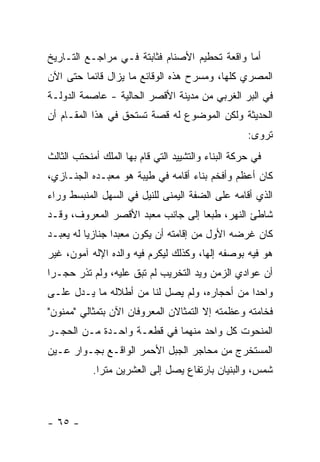 ‫ﺃﻤﺎ ﻭﺍﻗﻌﺔ ﺘﺤﻁﻴﻡ ﺍﻷﺼﻨﺎﻡ ﻓﺜﺎﺒﺘﺔ ﻓـﻲ ﻤﺭﺍﺠـﻊ ﺍﻟﺘـﺎﺭﻴﺦ‬
‫ﺍﻟﻤﺼﺭﻱ ﻜﻠﻬﺎ، ﻭﻤﺴﺭﺡ ﻫﺫﻩ ﺍﻟﻭﻗﺎﺌﻊ ﻤﺎ ﻴﺯﺍل ﻗﺎﺌ ‪‬ﺎ ﺤﺘﻰ ﺍﻵﻥ‬
         ‫ﻤ‬
‫ﻓﻲ ﺍﻟﺒﺭ ﺍﻟﻐﺭﺒﻲ ﻤﻥ ﻤﺩﻴﻨﺔ ﺍﻷﻗﺼﺭ ﺍﻟﺤﺎﻟﻴﺔ - ﻋﺎﺼﻤﺔ ﺍﻟﺩﻭﻟـﺔ‬
‫ﺍﻟﺤﺩﻴﺜﺔ ﻭﻟﻜﻥ ﺍﻟﻤﻭﻀﻭﻉ ﻟﻪ ﻗﺼﺔ ﺘﺴﺘﺤﻕ ﻓﻲ ﻫﺫﺍ ﺍﻟﻤﻘـﺎﻡ ﺃﻥ‬
                                                    ‫ﺘﺭﻭﻯ:‬
‫ﻓﻲ ﺤﺭﻜﺔ ﺍﻟﺒﻨﺎﺀ ﻭﺍﻟﺘﺸﻴﻴﺩ ﺍﻟﺘﻲ ﻗﺎﻡ ﺒﻬﺎ ﺍﻟﻤﻠﻙ ﺃﻤﻨﺤﺘﺏ ﺍﻟﺜﺎﻟﺙ‬
‫ﻜﺎﻥ ﺃﻋﻅﻡ ﻭﺃﻓﺨﻡ ﺒﻨﺎﺀ ﺃﻗﺎﻤﻪ ﻓﻲ ﻁﻴﺒﺔ ﻫﻭ ﻤﻌﺒـﺩﻩ ﺍﻟﺠﻨـﺎﺯﻱ،‬
‫ﺍﻟﺫﻱ ﺃﻗﺎﻤﻪ ﻋﻠﻰ ﺍﻟﻀﻔﺔ ﺍﻟﻴﻤﻨﻰ ﻟﻠﻨﻴل ﻓﻲ ﺍﻟﺴﻬل ﺍﻟﻤﻨﺒﺴﻁ ﻭﺭﺍﺀ‬
‫ﺸﺎﻁﺊ ﺍﻟﻨﻬﺭ، ﻁﺒ ‪‬ﺎ ﺇﻟﻰ ﺠﺎﻨﺏ ﻤﻌﺒﺩ ﺍﻷﻗﺼﺭ ﺍﻟﻤﻌﺭﻭﻑ، ﻭﻗـﺩ‬
                                   ‫ﻌ‬
‫ﻜﺎﻥ ﻏﺭﻀﻪ ﺍﻷﻭل ﻤﻥ ﺇﻗﺎﻤﺘﻪ ﺃﻥ ﻴﻜﻭﻥ ﻤﻌﺒ ‪‬ﺍ ﺠﻨﺎﺯ ‪‬ﺎ ﻟﻪ ﻴﻌﺒـﺩ‬
          ‫ﻴ‬       ‫ﺩ‬
‫ﻫﻭ ﻓﻴﻪ ﺒﻭﺼﻔﻪ ﺇﻟ ‪‬ﺎ، ﻭﻜﺫﻟﻙ ﻟﻴﻜﺭﻡ ﻓﻴﻪ ﻭﺍﻟﺩﻩ ﺍﻹﻟﻪ ﺁﻤﻭﻥ، ﻏﻴﺭ‬
                                       ‫ﻬ‬
‫ﺃﻥ ﻋﻭﺍﺩﻱ ﺍﻟﺯﻤﻥ ﻭﻴﺩ ﺍﻟﺘﺨﺭﻴﺏ ﻟﻡ ﺘﺒﻕ ﻋﻠﻴﻪ، ﻭﻟﻡ ﺘﺫﺭ ﺤﺠـ ‪‬ﺍ‬
 ‫ﺭ‬
‫ﻭﺍﺤ ‪‬ﺍ ﻤﻥ ﺃﺤﺠﺎﺭﻩ، ﻭﻟﻡ ﻴﺼل ﻟﻨﺎ ﻤﻥ ﺃﻁﻼﻟﻪ ﻤﺎ ﻴـﺩل ﻋﻠـﻰ‬
                                              ‫ﺩ‬
‫ﻓﺨﺎﻤﺘﻪ ﻭﻋﻅﻤﺘﻪ ﺇﻻ ﺍﻟﺘﻤﺜﺎﻻﻥ ﺍﻟﻤﻌﺭﻭﻓﺎﻥ ﺍﻵﻥ ﺒﺘﻤﺜﺎﻟﻲ "ﻤﻤﻨﻭﻥ"‬
‫ﺍﻟﻤﻨﺤﻭﺕ ﻜل ﻭﺍﺤﺩ ﻤﻨﻬﻤﺎ ﻓﻲ ﻗﻁﻌـﺔ ﻭﺍﺤـﺩﺓ ﻤـﻥ ﺍﻟﺤﺠـﺭ‬
‫ﺍﻟﻤﺴﺘﺨﺭﺝ ﻤﻥ ﻤﺤﺎﺠﺭ ﺍﻟﺠﺒل ﺍﻷﺤﻤﺭ ﺍﻟﻭﺍﻗـﻊ ﺒﺠـﻭﺍﺭ ﻋـﻴﻥ‬
           ‫ﺸﻤﺱ، ﻭﺍﻟﺒﻨﻴﺎﻥ ﺒﺎﺭﺘﻔﺎﻉ ﻴﺼل ﺇﻟﻰ ﺍﻟﻌﺸﺭﻴﻥ ﻤﺘﺭﺍ.‬
             ‫‪‬‬



‫- ٥٦ -‬
 