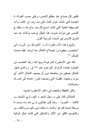 ‫ﺘﻅﻬﺭ ﻜل ﺼﺒﺎﺡ ﻋﻨﺩ ﻤﻁﻠﻊ ﺍﻟﺸﻤﺱ، ﻭﻋﻠﻰ ﺤﺴﺏ ﺍﻟﺨﺭﺍﻓـﺔ‬
‫ﺍﻟﺠﺩﻴﺩﺓ ﺍﻟﺘﻲ ﻨﺸﺄﺕ ﺤﻭل ﺍﻟﺘﻤﺜـﺎﻟﻴﻥ ﻨﻌـﺭﻑ ﺃﻥ ﺍﻷﺼـﻭﺍﺕ‬
‫ﺍﻟﻤﻭﺴﻴﻘﻴﺔ ﺍﻟﻌﺫﺒﺔ ﺍﻟﺘﻲ ﻜﺎﻨﺕ ﺘﺴﻤﻊ ﻜل ﺼـﺒﺎﺡ ﻋﻨـﺩ ﻤﻁﻠـﻊ‬
‫ﺍﻟﺸﻤﺱ ﻫﻲ ﻨﺒﺭﺍﺕ ﺼﻭﺕ ﻫﺫﺍ ﺍﻟﺒﻁل ﻴﺭﺤﺏ ﺒﻭﺍﻟﺩﺘﻪ ﻋﻨـﺩﻤﺎ‬
                  ‫ﺘﺸﺭﻕ ﺍﻟﺸﻤﺱ ﻓﻲ ﺍﻟﺴﻤﺎﺀ ﺍﻟﻭﺭﺩﻴﺔ ﺍﻟﻠﻭﻥ..‬
‫ﻭﻟﺸﻬﺭﺓ ﻫﺫﻩ ﺍﻷﺴـﻁﻭﺭﺓ ﺃﻤـﺭ ﺍﻹﻤﺒﺭﺍﻁـﻭﺭ ﺍﻟﺭﻭﻤـﺎﻨﻲ‬
‫"ﺴﺒﺘﻴﻤﻭﺱ ﺴﻴﻔﻴﺭﻭﺱ" ﺒﺈﺼﻼﺡ ﺍﻟﺘﻤﺜﺎل ﻤﻤﺎ ﺘﺭﺘﺏ ﻋﻠﻴﻪ ﺼﻤﺕ‬
                                              ‫ﺍﻟﺘﻤﺜﺎل )٤(.‬
‫ﺘﻠﻙ ﻫﻲ ﺍﻷﺴﻁﻭﺭﺓ ﺍﻟﻤﺯﻋﻭﻤﺔ ﻭﺒﻬﺎ ﻜﻤﺎ ﺭﺃﻴﻨﺎ ﺍﻟﺨﺼﺏ ﻤﻥ‬
‫ﺍﻟﺨﻴﺎل؛ ﺍﺒﺘﺩﺍﺅﻩ ﺍﻟﺯﻟﺯﺍل ﺍﻟﻤﺯﻋﻭﻡ ﻋﺎﻡ ٧٢ ﻕ. ﻡ ﻭﺍﻟﺫﻱ ﺸﻁﺭ‬
‫ﺍﻟﺘﻤﺜﺎل ﻨﺼﻔﻴﻥ ﻤﻥ ﻤﻨﺘﺼﻔﻪ ﺩﻭﻥ ﺃﻥ ﻴﺼﻴﺏ ﺍﻟﺘﻤﺜﺎل ﺍﻵﺨﺭ ﺃﻱ‬
‫ﺴﻭﺀ، ﻭﻤﻨﺘﻬﺎﻩ: ﺍﻟﻘﺼﺔ ﺍﻟﺘﻲ ﻭﻀﻌﺕ ﻟﺘﺒﺭﺭ ﺇﻋﺎﺩﺘﻪ ﺇﻟﻰ ﺃﺼـﻠﻪ‬
                                              ‫ﻭﺇﺼﻼﺤﻪ.‬
         ‫ﻭﻟﻜﻥ ﺍﻟﺤﻘﻴﻘﺔ ﻭﻟﻠﻌﺠﺏ ﻓﻲ ﺩﺍﺨل ﺍﻷﺴﻁﻭﺭﺓ ﻨﻔﺴﻬﺎ:‬
‫ﺍﻟﺘﻤﺜﺎﻻﻥ ﻜﺎﻨﺎ ﻋﻠﻰ ﻤـﺩﺨل ﺍﻟﻤﻌﺒـﺩ ﺍﻟﺠﻨـﺎﺯﻱ ﻷﻤﻨﺤﺘـﺏ‬
‫ﺍﻟﺜﺎﻟﺙ - ﺍﻟﻨﻤﺭﻭﺫ - ﻭﻟﻤﺎ ﻜﺎﻥ ﺇﺨﻨﺎﺘﻭﻥ ﻓـﻲ ﺼـﺒﺎﻩ ﻭﺒﺩﺍﻴـﺔ‬
‫ﻤﺭﺤﻠﺔ ﺸﺒﺎﺒﻪ ﻗﺎﻡ ﻫﻭ ﻭﺃﺘﺒﺎﻋـﻪ ﺒﺎﻟﺘﻌـﺩﻱ ﺒﺎﻟﻬـﺩﻡ ﻭﺍﻟﺘﻜﺴـﻴﺭ‬
‫ﻭﺍﻟﺘﺨﺭﻴﺏ ﻟﻜﺜﻴﺭ ﻤﻥ ﺍﻵﺜﺎﺭ ﻭﺍﻟﺘﻤﺎﺜﻴل ﺍﻟﺘﻲ ﻜﺎﻨﺕ ﺘﻤﺜل ﺍﻟﻭﺜﻨﻴﺔ‬

‫- ٧٦ -‬
 