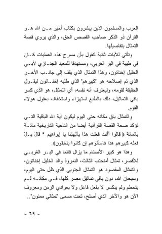 ‫ﺍﻟﻌﺭﺏ ﻭﺍﻟﻤﺴﻠﻤﻭﻥ ﺍﻟﺫﻴﻥ ﻴﺒﺸﺭﻭﻥ ﺒﻜﺘﺎﺏ ﺃﺨﻴﺭ ﻤـﻥ ﺍﷲ ﻫـﻭ‬
‫ﺍﻟﻘﺭﺁﻥ ﺫﻭ ﺍﻟﺫﻜﺭ ﺼﺎﺤﺏ ﺍﻟﻘﺼﺹ ﺍﻟﺤﻕ، ﻭﺍﻟﺫﻱ ﻴﺭﻭﻱ ﻗﺼﺔ‬
                                            ‫ﺍﻟﺘﻤﺜﺎل ﺒﺘﻔﺎﺼﻴﻠﻬﺎ.‬
‫ﻭﻨﺄﺘﻲ ﻟﻶﻴﺎﺕ ﺜﺎﻨﻴﺔ ﻟﻨﻘﻭل ﺒﺄﻥ ﻤﺴﺭﺡ ﻫﺫﻩ ﺍﻟﻌﻤﻠﻴﺎﺕ ﻜـﺎﻥ‬
‫ﻓﻲ ﻁﻴﺒﺔ ﻓﻲ ﺍﻟﺒﺭ ﺍﻟﻐﺭﺒﻲ، ﻭﻤﺴﺘﻬﺩ ﹰﺎ ﻟﻠﻤﻌﺒﺩ ﺍﻟﺠﻨـﺎﺯﻱ ﻷﺒـﻲ‬
                           ‫ﻓ‬
‫ﺍﻟﺨﻠﻴل ﺇﺨﻨﺎﺘﻭﻥ، ﻭﻫﺫﺍ ﺍﻟﺘﻤﺜﺎل ﺍﻟﺫﻱ ﻴﻘﻑ ﺇﻟﻰ ﺠﺎﻨـﺏ ﺍﻵﺨـﺭ‬
‫ﺍﻟﺫﻱ ﺘﻡ ﺇﺼﻼﺤﻪ ﻫﻭ "ﻜﺒﻴﺭﻫﻡ" ﺍﻟﺫﻱ ﻁﻠﺒﻪ ﺇﺨﻨـﺎﺘﻭﻥ ﻟﻴﻘـﻭل‬
‫ﺍﻟﺤﻘﻴﻘﺔ ﻟﻘﻭﻤﻪ، ﻭﻟﻴﻌﺘﺭﻑ ﺃﻨﻪ ﻨﻔﺴﻪ، ﺃﻱ ﺍﻟﺘﻤﺜﺎل، ﻫﻭ ﺍﻟﺫﻱ ﻜﺴﺭ‬
‫ﺒﺎﻗﻲ ﺍﻟﺘﻤﺎﺜﻴل، ﺫﻟﻙ ﺒﺎﻟﻁﺒﻊ ﺍﺴﺘﻬﺯﺍﺀ ﻭﺍﺴﺘﺨﻔﺎﻑ ﺒﻌﻘﻭل ﻫﺅﻻﺀ‬
                                                        ‫ﺍﻟﻘﻭﻡ.‬
‫ﻭﺍﻟﺘﻤﺜﺎل ﺒﺎﻕ ﻤﻜﺎﻨﻪ ﺤﺘﻰ ﺍﻟﻴﻭﻡ ﻟﻴﻜﻭﻥ ﺁﻴﺔ ﺍﷲ ﺍﻟﺒﺎﻗﻴﺔ ﺍﻟﺘـﻲ‬
‫ﺘﺅﻜﺩ ﺼﺤﺔ ﺍﻟﻘﺼﺔ ﺍﻟﻘﺭﺁﻨﻴﺔ ﺃﻴ ‪‬ﺎ ﻤﻥ ﺍﻟﻨﺎﺤﻴﺔ ﺍﻟﺘﺎﺭﻴﺨﻴﺔ ﻤﺎﺌـﺔ‬
                              ‫ﻀ‬
‫ﺒﺎﻟﻤﺎﺌﺔ ‪ ‬ﹶﺎﹸﻭﺍ ﺃﺃﻨﺕ ﻓ ‪‬ﻠﺕ ﻫ ﹶﺍ ِﺂﻟﻬﺘ ﹶﺎ ‪‬ﺎ ﺇﺒ ‪‬ﺍ ِﻴﻡ * ﹶﺎل ‪‬ـل‬
‫ﻗ ﻟ ََ ﹾ ﹶ ﹶﻌ ﹾ ﹶ ‪‬ﺫ ﺒ ِ ‪ِ ‬ﻨ ﻴ ِ ‪‬ﺭ ﻫ ‪ ‬ﻗ َ ﺒ ْ‬
              ‫ﻓ ‪‬ﻠﻪ ﻜ ِﻴﺭﻫﻡ ﻫ ﹶﺍ ﹶﺎﺴﺄﹸﻭﻫﻡ ِﻥ ﹶﺎ ﹸﻭﺍ ﻴﻨﻁ ﹸﻭﻥ‪.‬‬
                ‫ﹶﻌ ﹶ ‪ ‬ﹶﺒ ‪   ‬ﺫ ﻓ ‪َ ‬ﻟ ‪  ‬ﺇ ﻜ ﻨ ‪ ‬ﹾ ِﻘ ‪‬‬
‫ﻭﻫﺫﺍ ﻫﻭ ﻜﺒﻴﺭ ﺍﻷﺼﻨﺎﻡ ﻤﺎ ﻴﺯﺍل ﻗﺎﺌ ‪‬ﺎ ﻓﻲ ﺍﻟﺒـﺭ ﺍﻟﻐﺭﺒـﻲ‬
                     ‫ﻤ‬
‫ﻟﻸﻗﺼﺭ، ﺘﻤﺜﺎل ﺃﻤﻨﺤﺘﺏ ﺍﻟﺜﺎﻟﺙ، ﺍﻟﻨﻤﺭﻭﺫ ﻭﺍﻟﺩ ﺍﻟﺨﻠﻴل ﺇﺨﻨﺎﺘﻭﻥ،‬
‫ﻭﺍﻟﺘﻤﺜﺎل ﺍﻟﻤﻘﺼﻭﺩ ﻫﻭ ﺍﻟﺘﻤﺜﺎل ﺍﻟﺠﻨﻭﺒﻲ ﺍﻟﺫﻱ ﻅل ﺤﺘﻰ ﺍﻟﻴﻭﻡ،‬
‫ﻭﺴﺒﺤﺎﻥ ﺍﷲ، ﺩﻭﻥ ﺒﺎﻗﻲ ﺘﻤﺎﺜﻴل ﻤﺼﺭ ﻜﻠﻬﺎ، ﻓـﻲ ﻤﻜﺎﻨـﻪ ﻟـﻡ‬
‫ﻴﺘﺤﻁﻡ ﻭﻟﻡ ﻴﻨﻜﺴﺭ ﻻ ﺒﻔﻌل ﻓﺎﻋل ﻭﻻ ﺒﻌﻭﺍﺩﻱ ﺍﻟﺯﻤﻥ ﻭﻤﻌﺭﻭﻑ‬
  ‫ﺍﻵﻥ ﻫﻭ ﻭﺍﻵﺨﺭ ﺍﻟﺫﻱ ﺃﺼﻠﺢ، ﺘﺤﺕ ﻤﺴﻤﻰ "ﺘﻤﺜﺎﻟﻲ ﻤﻤﻨﻭﻥ"..‬


‫- ٩٦ -‬
 