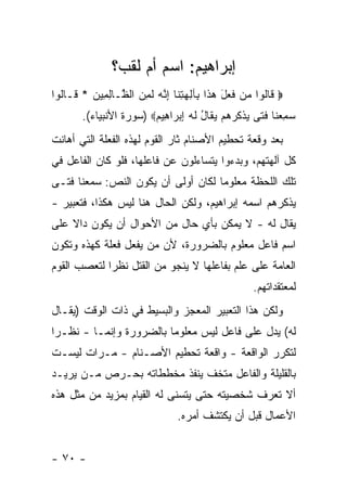 ‫ﺇﺒﺭﺍﻫﻴﻡ: ﺍﺴﻡ ﺃﻡ ﻟﻘﺏ؟‬
‫‪ ‬ﹶﺎﹸﻭﺍ ‪‬ﻥ ﻓ ‪‬ل ﻫ ﹶﺍ ِﺂﻟﻬﺘ ﹶﺎ ﺇ ﱠﻪ ﻟ ِ ‪ ‬ﺍﻟ ﱠـﺎﻟ ِﻴﻥ * ﹶـﺎﹸﻭﺍ‬
  ‫ﻗ ﻟ ﻤ ﹶﻌ َ ‪‬ﺫ ﺒ ِ ‪ِ ‬ﻨ ِﻨ ‪ ‬ﹶﻤﻥ ﻅ ِﻤ ‪ ‬ﻗ ﻟ‬
        ‫ﺴﻤﻌ ﹶﺎ ﻓ ﹰﻰ ﻴﺫ ﹸﺭﻫﻡ ﻴ ﹶﺎل ﻟﻪ ﺇﺒ ‪‬ﺍ ِﻴﻡ‪) ‬ﺴﻭﺭﺓ ﺍﻷﻨﺒﻴﺎﺀ(.‬
                         ‫‪ ِ ‬ﻨ ﹶﺘ ‪ ‬ﹾﻜ ‪   ‬ﻘ ُ ﹶ ‪ ِ ‬ﺭ ﻫ ‪‬‬
‫ﺒﻌﺩ ﻭﻗﻌﺔ ﺘﺤﻁﻴﻡ ﺍﻷﺼﻨﺎﻡ ﺜﺎﺭ ﺍﻟﻘﻭﻡ ﻟﻬﺫﻩ ﺍﻟﻔﻌﻠﺔ ﺍﻟﺘﻲ ﺃﻫﺎﻨﺕ‬
‫ﻜل ﺁﻟﻬﺘﻬﻡ، ﻭﺒﺩﺀﻭﺍ ﻴﺘﺴﺎﺀﻟﻭﻥ ﻋﻥ ﻓﺎﻋﻠﻬﺎ، ﻓﻠﻭ ﻜﺎﻥ ﺍﻟﻔﺎﻋل ﻓﻲ‬
‫ﺘﻠﻙ ﺍﻟﻠﺤﻅﺔ ﻤﻌﻠﻭ ‪‬ﺎ ﻟﻜﺎﻥ ﺃﻭﻟﻰ ﺃﻥ ﻴﻜﻭﻥ ﺍﻟﻨﺹ: ﺴﻤﻌﻨﺎ ﻓﺘـﻰ‬
                                    ‫ﻤ‬
‫ﻴﺫﻜﺭﻫﻡ ﺍﺴﻤﻪ ﺇﺒﺭﺍﻫﻴﻡ، ﻭﻟﻜﻥ ﺍﻟﺤﺎل ﻫﻨﺎ ﻟﻴﺱ ﻫﻜﺫﺍ، ﻓﺘﻌﺒﻴﺭ -‬
‫ﻴﻘﺎل ﻟﻪ - ﻻ ﻴﻤﻜﻥ ﺒﺄﻱ ﺤﺎل ﻤﻥ ﺍﻷﺤﻭﺍل ﺃﻥ ﻴﻜﻭﻥ ﺩﺍﻻ ﻋﻠﻰ‬
    ‫ﹰ‬
‫ﺍﺴﻡ ﻓﺎﻋل ﻤﻌﻠﻭﻡ ﺒﺎﻟﻀﺭﻭﺭﺓ، ﻷﻥ ﻤﻥ ﻴﻔﻌل ﻓﻌﻠﺔ ﻜﻬﺫﻩ ﻭﺘﻜﻭﻥ‬
‫ﺍﻟﻌﺎﻤﺔ ﻋﻠﻰ ﻋﻠﻡ ﺒﻔﺎﻋﻠﻬﺎ ﻻ ﻴﻨﺠﻭ ﻤﻥ ﺍﻟﻘﺘل ﻨﻅ ‪‬ﺍ ﻟﺘﻌﺼﺏ ﺍﻟﻘﻭﻡ‬
             ‫ﺭ‬
                                                     ‫ﻟﻤﻌﺘﻘﺩﺍﺘﻬﻡ.‬
‫ﻭﻟﻜﻥ ﻫﺫﺍ ﺍﻟﺘﻌﺒﻴﺭ ﺍﻟﻤﻌﺠﺯ ﻭﺍﻟﺒﺴﻴﻁ ﻓﻲ ﺫﺍﺕ ﺍﻟﻭﻗﺕ )ﻴﻘـﺎل‬
‫ﻟﻪ( ﻴﺩل ﻋﻠﻰ ﻓﺎﻋل ﻟﻴﺱ ﻤﻌﻠﻭ ‪‬ﺎ ﺒﺎﻟﻀﺭﻭﺭﺓ ﻭﺇﻨﻤـﺎ - ﻨﻅـ ‪‬ﺍ‬
 ‫ﺭ‬                        ‫ﻤ‬
‫ﻟﺘﻜﺭﺭ ﺍﻟﻭﺍﻗﻌﺔ - ﻭﺍﻗﻌﺔ ﺘﺤﻁﻴﻡ ﺍﻷﺼـﻨﺎﻡ - ﻤـﺭﺍﺕ ﻟﻴﺴـﺕ‬
‫ﺒﺎﻟﻘﻠﻴﻠﺔ ﻭﺍﻟﻔﺎﻋل ﻤﺘﺨﻑ ﻴﻨﻔﺫ ﻤﺨﻁﻁﺎﺘﻪ ﺒﺤـﺭﺹ ﻤـﻥ ﻴﺭﻴـﺩ‬
‫ﺃﻻ ﺘﻌﺭﻑ ﺸﺨﺼﻴﺘﻪ ﺤﺘﻰ ﻴﺘﺴﻨﻰ ﻟﻪ ﺍﻟﻘﻴﺎﻡ ﺒﻤﺯﻴﺩ ﻤﻥ ﻤﺜل ﻫﺫﻩ‬
                                 ‫ﺍﻷﻋﻤﺎل ﻗﺒل ﺃﻥ ﻴﻜﺘﺸﻑ ﺃﻤﺭﻩ.‬


‫- ٠٧ -‬
 