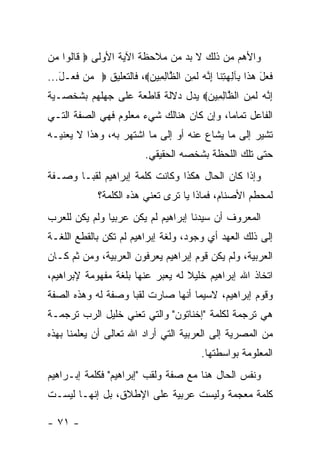 ‫ﻭﺍﻷﻫﻡ ﻤﻥ ﺫﻟﻙ ﻻ ﺒﺩ ﻤﻥ ﻤﻼﺤﻅﺔ ﺍﻵﻴﺔ ﺍﻷﻭﻟﻰ ‪ ‬ﹶﺎﻟﻭﺍ ‪‬ﻥ‬
 ‫ﻗﹸ ﻤ‬
‫ﻓ ‪‬ل ﻫ ﹶﺍ ِﺂﻟﻬﺘ ﹶﺎ ﺇ ﱠﻪ ﻟ ِ ‪ ‬ﺍﻟ ﱠﺎﻟ ِﻴﻥ‪ ،‬ﻓﺎﻟﺘﻌﻠﻴﻕ ‪ ‬ﻥ ﻓ ‪‬ـل...‬
   ‫ﻤ ﹶﻌ َ‬                ‫ﹶﻌ َ ‪‬ﺫ ﺒ ِ ‪ِ ‬ﻨ ِﻨ ‪ ‬ﹶﻤﻥ ﻅ ِﻤ ‪‬‬
‫ﺇ ﱠﻪ ﻟ ِ ‪ ‬ﺍﻟ ﱠﺎﻟ ِﻴﻥ‪ ‬ﻴﺩل ﺩﻻﻟﺔ ﻗﺎﻁﻌﺔ ﻋﻠﻰ ﺠﻬﻠﻬﻡ ﺒﺸﺨﺼـﻴﺔ‬
                                  ‫ِﻨ ‪ ‬ﹶﻤﻥ ﻅ ِﻤ ‪‬‬
‫ﺍﻟﻔﺎﻋل ﺘﻤﺎ ‪‬ﺎ، ﻭﺇﻥ ﻜﺎﻥ ﻫﻨﺎﻟﻙ ﺸﻲﺀ ﻤﻌﻠﻭﻡ ﻓﻬﻲ ﺍﻟﺼﻔﺔ ﺍﻟﺘـﻲ‬
                                          ‫ﻤ‬
‫ﺘﺸﻴﺭ ﺇﻟﻰ ﻤﺎ ﻴﺸﺎﻉ ﻋﻨﻪ ﺃﻭ ﺇﻟﻰ ﻤﺎ ﺍﺸﺘﻬﺭ ﺒﻪ، ﻭﻫﺫﺍ ﻻ ﻴﻌﻨﻴـﻪ‬
                            ‫ﺤﺘﻰ ﺘﻠﻙ ﺍﻟﻠﺤﻅﺔ ﺒﺸﺨﺼﻪ ﺍﻟﺤﻘﻴﻘﻲ.‬
‫ﻭﺇﺫﺍ ﻜﺎﻥ ﺍﻟﺤﺎل ﻫﻜﺫﺍ ﻭﻜﺎﻨﺕ ﻜﻠﻤﺔ ﺇﺒﺭﺍﻫﻴﻡ ﻟﻘ ‪‬ـﺎ ﻭﺼـﻔﺔ‬
        ‫ﺒ‬
              ‫ﻟﻤﺤﻁﻡ ﺍﻷﺼﻨﺎﻡ، ﻓﻤﺎﺫﺍ ﻴﺎ ﺘﺭﻯ ﺘﻌﻨﻲ ﻫﺫﻩ ﺍﻟﻜﻠﻤﺔ؟‬
‫ﺍﻟﻤﻌﺭﻭﻑ ﺃﻥ ﺴﻴﺩﻨﺎ ﺇﺒﺭﺍﻫﻴﻡ ﻟﻡ ﻴﻜﻥ ﻋﺭﺒﻴﺎ ﻭﻟﻡ ﻴﻜﻥ ﻟﻠﻌﺭﺏ‬
               ‫‪‬‬
‫ﺇﻟﻰ ﺫﻟﻙ ﺍﻟﻌﻬﺩ ﺃﻱ ﻭﺠﻭﺩ، ﻭﻟﻐﺔ ﺇﺒﺭﺍﻫﻴﻡ ﻟﻡ ﺘﻜﻥ ﺒﺎﻟﻘﻁﻊ ﺍﻟﻠﻐـﺔ‬
‫ﺍﻟﻌﺭﺒﻴﺔ، ﻭﻟﻡ ﻴﻜﻥ ﻗﻭﻡ ﺇﺒﺭﺍﻫﻴﻡ ﻴﻌﺭﻓﻭﻥ ﺍﻟﻌﺭﺒﻴﺔ، ﻭﻤﻥ ﺜﻡ ﻜـﺎﻥ‬
‫ﺍﺘﺨﺎﺫ ﺍﷲ ﺇﺒﺭﺍﻫﻴﻡ ﺨﻠﻴﻼ ﻟﻪ ﻴﻌ ‪‬ﺭ ﻋﻨﻬﺎ ﺒﻠﻐﺔ ﻤﻔﻬﻭﻤﺔ ﻹﺒﺭﺍﻫﻴﻡ،‬
                           ‫ﺒ‬       ‫ﹰ‬
‫ﻭﻗﻭﻡ ﺇﺒﺭﺍﻫﻴﻡ، ﻻﺴﻴﻤﺎ ﺃﻨﻬﺎ ﺼﺎﺭﺕ ﻟﻘ ‪‬ﺎ ﻭﺼﻔﺔ ﻟﻪ ﻭﻫﺫﻩ ﺍﻟﺼﻔﺔ‬
                    ‫ﺒ‬
‫ﻫﻲ ﺘﺭﺠﻤﺔ ﻟﻜﻠﻤﺔ "ﺇﺨﻨﺎﺘﻭﻥ" ﻭﺍﻟﺘﻲ ﺘﻌﻨﻲ ﺨﻠﻴل ﺍﻟﺭﺏ ﺘﺭﺠﻤـﺔ‬
‫ﻤﻥ ﺍﻟﻤﺼﺭﻴﺔ ﺇﻟﻰ ﺍﻟﻌﺭﺒﻴﺔ ﺍﻟﺘﻲ ﺃﺭﺍﺩ ﺍﷲ ﺘﻌﺎﻟﻰ ﺃﻥ ﻴﻌﻠﻤﻨﺎ ﺒﻬﺫﻩ‬
                                            ‫ﺍﻟﻤﻌﻠﻭﻤﺔ ﺒﻭﺍﺴﻁﺘﻬﺎ.‬
‫ﻭﻨﻔﺱ ﺍﻟﺤﺎل ﻫﻨﺎ ﻤﻊ ﺼﻔﺔ ﻭﻟﻘﺏ "ﺇﺒﺭﺍﻫﻴﻡ" ﻓﻜﻠﻤﺔ ﺇﺒـﺭﺍﻫﻴﻡ‬
‫ﻜﻠﻤﺔ ﻤﻌﺠﻤﺔ ﻭﻟﻴﺴﺕ ﻋﺭﺒﻴﺔ ﻋﻠﻰ ﺍﻹﻁﻼﻕ، ﺒل ﺇﻨﻬـﺎ ﻟﻴﺴـﺕ‬

‫- ١٧ -‬
 