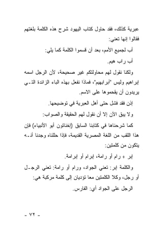 ‫ﻋﺒﺭﻴﺔ ﻜﺫﻟﻙ، ﻓﻘﺩ ﺤﺎﻭل ﻜﺘﺎﺏ ﺍﻟﻴﻬﻭﺩ ﺸﺭﺡ ﻫﺫﻩ ﺍﻟﻜﻠﻤﺔ ﺒﻠﻐﺘﻬﻡ‬
                                            ‫ﻓﻘﺎﻟﻭﺍ ﺇﻨﻬﺎ ﺘﻌﻨﻲ:‬
          ‫ﺃﺏ ﻟﺠﻤﻴﻊ ﺍﻷﻤﻡ، ﺒﻌﺩ ﺃﻥ ﻗﺴﻤﻭﺍ ﺍﻟﻜﻠﻤﺔ ﻜﻤﺎ ﻴﻠﻲ:‬
                                           ‫ﺃﺏ ﺭﺍﺏ ﻫﻴﻡ.‬
‫ﻭﻟﻜﻨﺎ ﻨﻘﻭل ﻟﻬﻡ ﻤﺤﺎﻭﻟﺘﻜﻡ ﻏﻴﺭ ﺼﺤﻴﺤﺔ، ﻷﻥ ﺍﻟﺭﺠل ﺍﺴﻤﻪ‬
‫ﺇﺒﺭﺍﻫﻴﻡ ﻭﻟﻴﺱ "ﺁﺒﺭﺍﺒﻬﻴﻡ"، ﻓﻤﺎﺫﺍ ﻨﻔﻌل ﺒﻬﺫﻩ ﺍﻟﺒﺎﺀ ﺍﻟﺯﺍﺌﺩﺓ ﺍﻟﺘـﻲ‬
                            ‫ﻴﺭﻴﺩﻭﻥ ﺃﻥ ﻴﻘﺤﻤﻭﻫﺎ ﻋﻠﻰ ﺍﻻﺴﻡ.‬
            ‫ﺇﺫﻥ ﻓﻘﺩ ﻓﺸل ﺤﺘﻰ ﺃﻫل ﺍﻟﻌﺒﺭﻴﺔ ﻓﻲ ﺘﻭﻀﻴﺤﻬﺎ.‬
         ‫ﻭﻻ ﻴﺒﻕ ﺍﻵﻥ ﺇﻻ ﺃﻥ ﻨﻘﻭل ﻟﻬﻡ ﺍﻟﺤﻘﻴﻘﺔ ﻭﺍﻟﺼﻭﺍﺏ:‬
‫ﻜﻤﺎ ﺸﺭﺤﻨﺎﻫﺎ ﻓﻲ ﻜﺘﺎﺒﻨﺎ ﺍﻟﺴﺎﺒﻕ )ﺇﺨﻨﺎﺘﻭﻥ ﺃﺒﻭ ﺍﻷﻨﺒﻴﺎﺀ( ﻓﺈﻥ‬
‫ﻫﺫﺍ ﺍﻟﻠﻘﺏ ﻤﻥ ﺍﻟﻠﻐﺔ ﺍﻟﻤﺼﺭﻴﺔ ﺍﻟﻘﺩﻴﻤﺔ، ﻓﺈﺫﺍ ﺤﻠﻠﻨﺎﻩ ﻭﺠﺩﻨﺎ ﺃﻨـﻪ‬
                                          ‫ﻴﺘﻜﻭﻥ ﻤﻥ ﻜﻠﻤﺘﻴﻥ:‬
                     ‫ﺇﺒﺭ + ﺭﺍﻡ ﺃﻭ ﺭﺍﻤﺔ، ﺇﺒﺭﺍﻡ ﺃﻭ ﺇﺒﺭﺍﻤﺔ.‬
‫ﻭﺍﻟﻜﻠﻤﺔ ﺇﺒﺭ: ﺘﻌﻨﻲ ﺍﻟﺠﻭﺍﺩ، ﻭﺭﺍﻡ ﺃﻭ ﺭﺍﻤﺔ: ﺘﻌﻨﻲ ﺍﻟﺭﺠـل‬
    ‫ﺃﻭ ﺭﺠل، ﻭﻜﻼ ﺍﻟﻜﻠﻤﺘﻴﻥ ﻤ ‪‬ﺎ ﺘﺅﺩﻴﺎﻥ ﺇﻟﻰ ﻜﻠﻤﺔ ﻤﺭﻜﺒﺔ ﻫﻲ:‬
                               ‫ﻌ‬
                         ‫ﺍﻟﺭﺠل ﻋﻠﻰ ﺍﻟﺠﻭﺍﺩ ﺃﻱ: ﺍﻟﻔﺎﺭﺱ.‬



‫- ٢٧ -‬
 