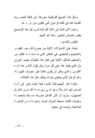 ‫ﻭﻤﺜل ﻫﺫﻩ ﺍﻟﺼﻴﻎ ﺍﻟﺘﺭﻜﻴﺒﻴﺔ ﻤﻌﺭﻭﻓﺔ ﻋﻥ ﺍﻟﻠﻐﺔ ﺍﻟﻤﺼـﺭﻴﺔ‬
     ‫ﺍﻟﻘﺩﻴﻤﺔ ﻜﻤﺎ ﻓﻲ ﻜﻠﻤﺔ ﻓﺭﻋﻭﻥ ﺍﻟﺘﻲ ﺘﺘﻜﻭﻥ ﻤﻥ: ﺒﺭ + ﻋﺎ.‬
‫ﻭﻨﻌﻭﺩ ﺍﻵﻥ ﺜﺎﻨﻴﺔ ﺇﻟﻰ ﺍﻵﻴﺔ ﺍﻟﻘﺭﺁﻨﻴﺔ ﻟﻨﺭﻯ ﻫل ﻫﺫﺍ ﺍﻟﺘﻭﻀﻴﺢ‬
                    ‫ﻴﻔﺽ ﻏﻤﻭﺽ ﺍﻟﻤﻌﻨﻰ: ﻭﻫﺫﺍ ﻫﻭ ﺍﻟﻤﻬﻡ.‬
                                      ‫ﻓﻴﻜﻭﻥ ﺍﻟﺘﻔﺴﻴﺭ:‬
‫ﺇﺠﺎﺒﺔ ﻋﻠﻰ ﺍﻟﺘﺴﺎﺅﻻﺕ ﺍﻵﺘﻴﺔ ﻤﻥ ﺠﻤﻭﻉ ﺍﻟﺸـﻌﺏ ﺍﻟﻐﻔﻴـﺭ‬
‫ﻭﺍﻟﻤﺘﺠﻤﻊ ﻭﺍﻟﻤﺘﺠﻤﻬﺭ ﻓﻲ ﺍﻟﻤﻜﺎﻥ ﺍﻟﺫﻱ ﺤـﺩﺙ ﻟـﻪ ﺍﻟﺘﻜﺴـﻴﺭ‬
‫ﻭﺍﻟﺘﺤﻁﻴﻡ ﻟﺘﻤﺎﺜﻴل ﺍﻵﻟﻬﺔ )ﻤﻥ ﻓﻌل ﻫﺫﺍ ﺒﺂﻟﻬﺘﻨﺎ(، ﻴﺠﻴﺏ ﺁﺨﺭﻭﻥ‬
‫ﺒﺄﻥ ﺍﻟﺫﻱ ﻴﻔﻌل ﻫﺫﺍ ﻭﻓﻲ ﻜل ﻤﺭﺓ ﺭﺠل ﻴﻘﻭل ﺍﻟﻨﺎﺱ ﻋﻨﻪ ﺇﻨـﻪ‬
‫"ﺍﻟﻔﺎﺭﺱ" ﻭﺍﻟﺫﻱ ﻴﻤﻜﻥ ﺃﻥ ﻴﻜﻭﻥ ﻤﻠﺜ ‪‬ﺎ ﻏﻴﺭ ﻤﻌﺭﻭﻑ ﺍﻟﻬﻭﻴـﺔ،‬
                    ‫ﻤ‬
    ‫ﻭﻫﻭ ﺍﻟﺭﺠل ﺍﻟﺫﻱ ﻴﻤﺘﻁﻲ ﺠﻭﺍﺩﻩ ﻭﻴﻔﻌل ﻤﺜل ﻫﺫﻩ ﺍﻟﻔﻌﻼﺕ.‬
‫ﻭﻜﻭﻨﻪ ﺫﻜﺭ ﺁﻟﻬﺘﻬﻡ ﻗﺒﻼ ﺒﺎﻟﺴﻭﺀ ﻓﻬﺫﺍ ﺃﻴ ‪‬ﺎ ﻴﺸﻴﺭ ﺇﻟﻰ ﺃﻨـﻪ‬
               ‫ﻀ‬                ‫ﹰ‬
‫ﺘﻌﺭﺽ ﻟﻬﻡ ﺃﻤﺎﻡ ﻤﻸ، ﻭﻫﻭ ﻓـﻲ ﺯﻱ ﻫـﺫﺍ ﺍﻟﻔـﺎﺭﺱ ﺍﻟﻤﻠـﺜﻡ‬
‫ﺍﻟﻤﺠﻬﻭل، ﻭﻨﺯﻴﺩ: ﻟﻭ ﻜﺎﻥ ﺍﻟﻔﺎﻋل ﻤﻌﺭﻭ ﹰﺎ ﻤﺴـﺒ ﹰﺎ ﺒﺸﺨﺼـﻪ‬
        ‫ﻘ‬       ‫ﻓ‬
‫ﻭﻫﻭﻴﺘﻪ، ﻟﻜﺎﻨﺕ ﺼﻴﻐﺔ ﺍﻟﺴﺅﺍل ﻟﻴﺴﺕ ﻭﺍﺠﺒـﺔ ﻤـﻥ ﺍﻟﻨﺎﺤﻴـﺔ‬
                              ‫ﺍﻟﺒﻼﻏﻴﺔ، ﻭﻟﻴﺴﺕ ﻓﻲ ﻤﺤﻠﻬﺎ.‬




‫- ٣٧ -‬
 