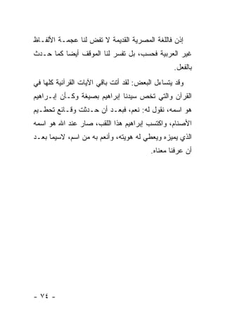 ‫ﺇﺫﻥ ﻓﺎﻟﻠﻐﺔ ﺍﻟﻤﺼﺭﻴﺔ ﺍﻟﻘﺩﻴﻤﺔ ﻻ ﺘﻔﺽ ﻟﻨﺎ ﻋﺠﻤـﺔ ﺍﻷﻟﻔـﺎﻅ‬
‫ﻏﻴﺭ ﺍﻟﻌﺭﺒﻴﺔ ﻓﺤﺴﺏ، ﺒل ﺘﻔﺴﺭ ﻟﻨﺎ ﺍﻟﻤﻭﻗﻑ ﺃﻴ ‪‬ﺎ ﻜﻤﺎ ﺤـﺩﺙ‬
          ‫ﻀ‬
                                                 ‫ﺒﺎﻟﻔﻌل.‬
‫ﻭﻗﺩ ﻴﺘﺴﺎﺀل ﺍﻟﺒﻌﺽ: ﻟﻘﺩ ﺃﺘﺕ ﺒﺎﻗﻲ ﺍﻵﻴﺎﺕ ﺍﻟﻘﺭﺁﻨﻴﺔ ﻜﻠﻬﺎ ﻓﻲ‬
‫ﺍﻟﻘﺭﺁﻥ ﻭﺍﻟﺘﻲ ﺘﺨﺹ ﺴﻴﺩﻨﺎ ﺇﺒﺭﺍﻫﻴﻡ ﺒﺼﻴﻐﺔ ﻭﻜـﺄﻥ ﺇﺒـﺭﺍﻫﻴﻡ‬
‫ﻫﻭ ﺍﺴﻤﻪ، ﻨﻘﻭل ﻟﻪ: ﻨﻌﻡ، ﻓﺒﻌـﺩ ﺃﻥ ﺤـﺩﺜﺕ ﻭﻗـﺎﺌﻊ ﺘﺤﻁـﻴﻡ‬
‫ﺍﻷﺼﻨﺎﻡ، ﻭﺍﻜﺘﺴﺏ ﺇﺒﺭﺍﻫﻴﻡ ﻫﺫﺍ ﺍﻟﻠﻘﺏ، ﺼﺎﺭ ﻋﻨﺩ ﺍﷲ ﻫﻭ ﺍﺴﻤﻪ‬
‫ﺍﻟﺫﻱ ﻴﻤﻴﺯﻩ ﻭﻴﻌﻁﻲ ﻟﻪ ﻫﻭﻴﺘﻪ، ﻭﺃﻨﻌﻡ ﺒﻪ ﻤﻥ ﺍﺴﻡ، ﻻﺴﻴﻤﺎ ﺒﻌـﺩ‬
                                         ‫ﺃﻥ ﻋﺭﻓﻨﺎ ﻤﻌﻨﺎﻩ.‬




‫- ٤٧ -‬
 