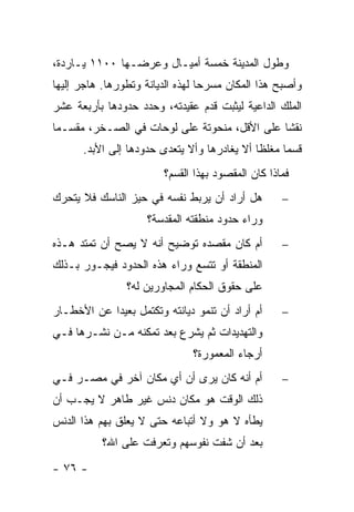 ‫ﻭﻁﻭل ﺍﻟﻤﺩﻴﻨﺔ ﺨﻤﺴﺔ ﺃﻤﻴـﺎل ﻭﻋﺭﻀـﻬﺎ ٠٠١١ ﻴـﺎﺭﺩﺓ،‬
‫ﻭﺃﺼﺒﺢ ﻫﺫﺍ ﺍﻟﻤﻜﺎﻥ ﻤﺴﺭ ‪‬ﺎ ﻟﻬﺫﻩ ﺍﻟﺩﻴﺎﻨﺔ ﻭﺘﻁﻭﺭﻫﺎ. ﻫﺎﺠﺭ ﺇﻟﻴﻬﺎ‬
                                  ‫ﺤ‬
‫ﺍﻟﻤﻠﻙ ﺍﻟﺩﺍﻋﻴﺔ ﻟﻴﺜﺒﺕ ﻗﺩﻡ ﻋﻘﻴﺩﺘﻪ، ﻭﺤﺩﺩ ﺤﺩﻭﺩﻫﺎ ﺒﺄﺭﺒﻌﺔ ﻋﺸﺭ‬
‫ﻨﻘ ﹰﺎ ﻋﻠﻰ ﺍﻷﻗل، ﻤﻨﺤﻭﺘﺔ ﻋﻠﻰ ﻟﻭﺤﺎﺕ ﻓﻲ ﺍﻟﺼـﺨﺭ، ﻤﻘﺴـ ‪‬ﺎ‬
 ‫ﻤ‬                                             ‫ﺸ‬
      ‫ﻗﺴ ‪‬ﺎ ﻤﻐﻠ ﹰﺎ ﺃﻻ ﻴﻐﺎﺩﺭﻫﺎ ﻭﺃﻻ ﻴﺘﻌﺩﻯ ﺤﺩﻭﺩﻫﺎ ﺇﻟﻰ ﺍﻷﺒﺩ.‬
                                             ‫ﻅ‬      ‫ﻤ‬
                         ‫ﻓﻤﺎﺫﺍ ﻜﺎﻥ ﺍﻟﻤﻘﺼﻭﺩ ﺒﻬﺫﺍ ﺍﻟﻘﺴﻡ؟‬
‫ﻫل ﺃﺭﺍﺩ ﺃﻥ ﻴﺭﺒﻁ ﻨﻔﺴﻪ ﻓﻲ ﺤﻴﺯ ﺍﻟﻨﺎﺴﻙ ﻓﻼ ﻴﺘﺤﺭﻙ‬         ‫−‬
                     ‫ﻭﺭﺍﺀ ﺤﺩﻭﺩ ﻤﻨﻁﻘﺘﻪ ﺍﻟﻤﻘﺩﺴﺔ؟‬
‫ﺃﻡ ﻜﺎﻥ ﻤﻘﺼﺩﻩ ﺘﻭﻀﻴﺢ ﺃﻨﻪ ﻻ ﻴﺼﺢ ﺃﻥ ﺘﻤﺘﺩ ﻫـﺫﻩ‬           ‫−‬
‫ﺍﻟﻤﻨﻁﻘﺔ ﺃﻭ ﺘﺘﺴﻊ ﻭﺭﺍﺀ ﻫﺫﻩ ﺍﻟﺤﺩﻭﺩ ﻓﻴﺠـﻭﺭ ﺒـﺫﻟﻙ‬
                ‫ﻋﻠﻰ ﺤﻘﻭﻕ ﺍﻟﺤﻜﺎﻡ ﺍﻟﻤﺠﺎﻭﺭﻴﻥ ﻟﻪ؟‬
‫ﺃﻡ ﺃﺭﺍﺩ ﺃﻥ ﺘﻨﻤﻭ ﺩﻴﺎﻨﺘﻪ ﻭﺘﻜﺘﻤل ﺒﻌﻴ ‪‬ﺍ ﻋﻥ ﺍﻷﺨﻁـﺎﺭ‬
            ‫ﺩ‬                                       ‫−‬
‫ﻭﺍﻟﺘﻬﺩﻴﺩﺍﺕ ﺜﻡ ﻴﺸﺭﻉ ﺒﻌﺩ ﺘﻤﻜﻨﻪ ﻤـﻥ ﻨﺸـﺭﻫﺎ ﻓـﻲ‬
                               ‫ﺃﺭﺠﺎﺀ ﺍﻟﻤﻌﻤﻭﺭﺓ؟‬
‫ﺃﻡ ﺃﻨﻪ ﻜﺎﻥ ﻴﺭﻯ ﺃﻥ ﺃﻱ ﻤﻜﺎﻥ ﺁﺨﺭ ﻓﻲ ﻤﺼـﺭ ﻓـﻲ‬           ‫−‬
‫ﺫﻟﻙ ﺍﻟﻭﻗﺕ ﻫﻭ ﻤﻜﺎﻥ ﺩﻨﺱ ﻏﻴﺭ ﻁﺎﻫﺭ ﻻ ﻴﺠـﺏ ﺃﻥ‬
‫ﻴﻁﺄﻩ ﻻ ﻫﻭ ﻭﻻ ﺃﺘﺒﺎﻋﻪ ﺤﺘﻰ ﻻ ﻴﻌﻠﻕ ﺒﻬﻡ ﻫﺫﺍ ﺍﻟﺩﻨﺱ‬
           ‫ﺒﻌﺩ ﺃﻥ ﺸﻔﺕ ﻨﻔﻭﺴﻬﻡ ﻭﺘﻌﺭﻓﺕ ﻋﻠﻰ ﺍﷲ؟‬
‫- ٦٧ -‬
 