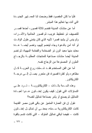 ‫ﻓﺄﻴﺎ ﻤﺎ ﻜﺎﻥ ﺍﻟﻤﻘﺼﻭﺩ ﻓﻘﻁ ﻭﻀﺤﺕ ﻟﻨﺎ ﺍﻟﻤﻌـﺎﻴﻴﺭ ﺍﻟﺠﺩﻴـﺩﺓ‬
                                                ‫‪‬‬
                           ‫ﺍﻟﺘﻲ ﺃﺘﺕ ﺒﻬﺎ ﺘﻌﺎﻟﻴﻡ ﻫﺫﺍ ﺍﻟﻤﺒﺸﺭ.‬
‫ﺃﻤﺎ ﻋﻥ ﻤﻨﺸﺂﺕ ﺍﻟﻤﺩﻴﻨﺔ ﻓﺘﻀﻡ ﺜﻼﺜﺔ ﻗﺼﻭﺭ، ﺃﺤﺩﻫﺎ ﻗﺼـﺭ‬
‫ﻟﻠﺘﺼﻴﻴﻑ ﺫﻭ ﺘﺨﻁﻴﻁ ﻏﺭﻴﺏ، ﺜﻡ ﻗﺼﻭﺭ ﺍﻟﺤﺎﺸﻴﺔ ﻭﺍﻷﻤـﺭﺍﺀ،‬
‫ﻭﻟﻡ ﻴﻨﺱ ﺃﻥ ﻴﺸﻴﺩ ﻗﺼ ‪‬ﺍ ﻷﺒﻴﻪ ﺍﻟﺫﻱ ﻜﺎﻥ ﻴﺘﻤﻨﻰ ﻁﻭل ﺍﻟﻭﻗـﺕ‬
                                ‫ﺭ‬
‫ﻟﻭ ﺃﻨﻪ ﺁﻤﻥ ﺒﺎﻟﺩﻋﻭﺓ ﻭﺠﺎﺀ ﻟﻴﻨﻀﻡ ﺇﻟﻴﻬﻡ، ﻭﺘﻀﻡ ﺃﻴ ‪‬ـﺎ ﻋـﺩﺓ‬
       ‫ﻀ‬
‫ﻤﻌﺎﺒﺩ ﻤﻨﻬﺎ ﻤﻌﺒﺩ ﺁﺘﻭﻥ ﺫﻭ ﺍﻟﻀﺨﺎﻤﺔ ﻭﺍﻟﻔﺨﺎﻤﺔ ﺍﻟﻤﻬﻴﺒﺔ، ﺜﻡ ﺘﻀﻡ‬
‫ﺍﻟﻤﺩﻴﻨﺔ ﺃﻴ ‪‬ﺎ ﻤﻨﺸﺂﺕ ﺼﻨﺎﻋﻴﺔ ﻟﻠﻤﻨﺘﺠﺎﺕ ﺍﻟﻤﻁﻠﻴـﺔ ﺒﺎﻟﺯﺠـﺎﺝ‬
                                         ‫ﻀ‬
                    ‫ﺍﻟﻤﻠﻭﻥ ﺃﻭ ﺍﻟﻤﺼﻨﻭﻋﺔ ﻤﻥ ﺍﻟﺯﺠﺎﺝ ﻨﻔﺴﻪ.‬
‫ﺃﻤﺎ ﻋﻥ ﺍﻟﻔﻥ ﺍﻟﻤﺴﺘﺨﺩﻡ ﻓﻘـﺩ ﺸـﻤﻠﺕ ﺭﻭﺡ ﺍﻟﺤﺭﻴـﺔ ﻜـل‬
‫ﻤﻅﺎﻫﺭﻩ ﻭﻟﻭ ﻟﻔﺘﺭﺓ ﻗﺼﻴﺭﺓ، ﻓﻥ ﻤﺘﺤﺭﺭ ﻴﺼـل ﺇﻟـﻰ ﺩﺭﺠـﺔ‬
                                             ‫ﺍﻟﻜﺎﺭﻴﻜﺎﺘﻭﺭ.‬
‫ﻭﻫﺫﻩ ﺍﻟﺴـﻤﺔ ﺒﺎﻟـﺫﺍﺕ - ﺍﻟﻜﺎﺭﻴﻜﺎﺘﻭﺭﻴـﺔ - ﺘـﺭﺩ ﻋﻠـﻰ‬
‫ﺍﻟﺘﺴﺎﺅﻻﺕ ﺍﻟﺘﻲ ﺘﻘﻭل: ﻜﻴﻑ ﻴﻜﻭﻥ ﺇﺨﻨـﺎﺘﻭﻥ ﻋـﺩ ‪‬ﺍ ﻟﻌﺒـﺎﺩﺓ‬
         ‫ﻭ‬
            ‫ﺍﻟﺘﻤﺎﺜﻴل ﺜﻡ ﻴﺼﻨﻊ ﺃﻭ ﻴﺄﻤﺭ ﺒﺼﻨﺎﻋﺔ ﺘﻤﺎﺜﻴل ﻟﻨﻔﺴﻪ؟‬
‫ﻨﻘﻭل ﺇﻥ ﻓﻥ ﺍﻟﻌﻤﺎﺭﺓ ﺍﻟﻤﺘﻤﻴﺯ ﻋﻥ ﺒﺎﻗﻲ ﻓﻨﻭﻥ ﻤﺼﺭ ﺍﻟﻘﺩﻴﻤﺔ‬
‫ﻜﺎﻨﺕ ﺍﻟﻜﺎﺭﻴﻜﺎﺘﻭﺭﻴﺔ ﺴـﻤﺘﻪ، ﺒﻤﻌﻨـﻰ ﺃﻥ ﺘﻤﺎﺜﻴـل ﺇﺨﻨـﺎﺘﻭﻥ‬
‫ﻜﺎﻨﺕ - ﻨﻘﻴ ‪‬ﺎ ﻟﺒﺎﻗﻲ ﺘﻤﺎﺜﻴل ﺍﻟﻤﻠﻭﻙ - ﺍﻟﺘﻲ ﻜﺎﻨﺕ ﺘﺘﺴﻡ ﺒﺎﻟﻘﻭﺓ‬
                                             ‫ﻀ‬

‫- ٧٧ -‬
 