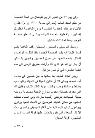 ‫ﻭﻓﻲ ﻴﻭﻡ ٣١ ﻤﻥ ﺍﻟﺸﻬﺭ ﺍﻟﺭﺍﺒﻊ ﻟﻠﻔﻴﻀﺎﻥ ﻓﻲ ﺍﻟﺴﻨﺔ ﺍﻟﺨﺎﻤﺴﺔ‬
‫ﻤﻥ ﺤﻜﻡ ﺍﻟﻤﻠﻙ ﺍﻟﺸﺎﺏ )ﺤـﻭﺍﻟﻲ ﺴـﻨﺔ ٠٦٣١ ﻕ. ﻡ( ﺃﻋﻠـﻥ‬
‫ﺍﻻﻨﺘﻬﺎﺀ ﻤﻥ ﺒﻨﺎﺀ ﺍﻟﻤﺩﻴﻨـﺔ ﺍﻟﻤﻘﺩﺴـﺔ ﻭﻭﺩﻉ ﺍﻟﺩﺍﻋﻴـﺔ ﺍﻟﺨﻠﻴـل‬
‫ﺇﺨﻨﺎﺘﻭﻥ ﻤﺩﻴﻨﺔ ﻁﻴﺒﺔ ﻋﺎﺼﻤﺔ ﺍﻟﺸﺭﻙ، ﻭﻭﻟـﻰ ﺸـﻁﺭ ﻤﺩﻴﻨـﺔ‬
                           ‫ﺍﻟﺘﻭﺤﻴﺩ ﻭﺴﻁ ﺍﺤﺘﻔﺎﻻﺕ ﺒﺘﺩﺸﻴﻨﻬﺎ.‬
‫ﻭﻭﺴﻁ ﺍﻟﻤﻭﺴﻴﻘﻰ ﻭﺍﻟﻤﻐﻨﻴﻴﻥ ﻭﺍﻟﻤﺒﺘﻬﻠﻴﻥ ﻭﻗﻑ ﺍﻟﺩﺍﻋﻴﺔ ﻴﻘﺴﻡ‬
‫ﻗﺴ ‪‬ﺎ ﻏﻠﻴ ﹰﺎ ﺃﻨﻪ ﻴﻘﺩﻡ ﺍﻟﻌﺎﺼﻤﺔ ﺍﻟﺠﺩﻴﺩﺓ ﻭﻗ ﹰﺎ ﻟﻺﻟـﻪ ﺍﻟﻭﺍﺤـﺩ،‬
                ‫ﻔ‬                              ‫ﻅ‬      ‫ﻤ‬
‫ﻜﺘﺫﻜﺎﺭ ﻻﺴﻤﻪ ﺍﻟﻤﻤﺠﺩ ﻋﻠﻰ ﻁﻭل ﺍﻟﻌﺼﻭﺭ. ﻭﺍﻟﺠﺩﻴﺭ ﺒﺎﻟـﺫﻜﺭ‬
‫ﺃﻥ ﻴﻘﺎل ﺇﻥ ﺍﷲ ﻫﻭ ﺍﻟﺫﻱ ﺩﻟﻪ ﻭﺃﺭﺸﺩﻩ ﺒﻁﺭﻴﻕ ﺍﻟﻭﺤﻲ ﺇﻟﻰ ﻫﺫﻩ‬
                       ‫ﺍﻟﺒﻘﻌﺔ ﺍﻟﻁﺎﻫﺭﺓ ﺍﻟﺘﻲ ﻟﻡ ﺘﻤﺱ ﻤﻥ ﻗﺒل.‬
‫ﻭﻴﻘﺩﺭ ﺘﻌﺩﺍﺩ ﺍﻟﻤﺩﻴﻨﺔ ﺒﻌﺩ ﺴﻜﻨﻬﺎ ﻤﺎ ﺒﻴﻥ ﺨﻤﺴﻴﻥ ﺇﻟﻰ ﻤﺎﺌـﺔ‬
‫ﺃﻟﻑ ﻨﺴﻤﺔ، ﻭﻴﻤﻜﻥ ﻟﻨﺎ ﺃﻥ ﻨﺘﺨﻴل ﺍﻟﺤﻴﺎﺓ ﻓﻲ ﺍﻟﻤﺩﻴﻨﺔ ﻭﻜﻠﻬﺎ ﺩﺃﺏ‬
‫ﻭﻨﺸﺎﻁ ﻭﻤﺴﺎﻭﺍﺓ ﻭﺤﺏ، ﻭﻜﺎﻨﺕ ﻋﺭﺒﺔ ﺍﻟﻤﻠﻙ ﺍﻟﺸﺎﺏ ﻭﺨﻠﻴل ﺍﷲ‬
‫ﺍﻟﺘﻲ ﻴﺠﺭﻫﺎ ﺤﺼﺎﻨﺎﻥ ﺘﺠﻭﺏ ﺸﻭﺍﺭﻉ ﺍﻟﻤﺩﻴﻨﺔ ﻤﺼﺤﻭ ‪‬ﺎ ﺒﺯﻭﺠﺘﻪ‬
        ‫ﺒ‬
‫ﺠﻤﻴﻠﺔ ﺍﻟﺠﻤﻴﻼﺕ ﻨﻔﺭﺘﻴﺘﻲ )ﺍﻟﺴﻴﺩﺓ ﺴﺎﺭﺓ(، ﻭﻓﻲ ﺍﻟﻤﺴﺎﺀ ﺘﺤﺘﺸﺩ‬
‫ﺍﻟﺤﺸﻭﺩ ﻤﻥ ﺴﻜﺎﻥ ﺍﻟﻤﺩﻴﻨﺔ ﺍﻟﻤﻭﺤﺩﻴﻥ ﻓﻲ ﻗﺎﻋﺎﺕ ﺍﻟﻤﻌﺒﺩ ﻴﺭﺘﻠﻭﻥ‬
‫ﻭﻴﺭﻨﻤﻭﻥ ﺘﺭﺍﻨﻴﻡ ﺍﻟﻭﺤﺩﺍﻨﻴﺔ ﻋﻠﻰ ﺃﻨﻐﺎﻡ ﺍﻟﻤﻭﺴﻴﻘﻰ ﻭﺍﻟﻌﻴﺩﺍﻥ ﺫﺍﺕ‬
‫ﺍﻷﻭﺘﺎﺭ ﺍﻟﺴﺒﻌﺔ ﻭﺍﻟﺘﻲ ﻴﻘﻭﻡ ﺒﺎﻟﻌﺯﻑ ﻋﻠﻴﻬﺎ ﻓﺭﻗﺔ ﺃﺨـﺕ ﺁﺘـﻭﻥ‬
                                  ‫ﺍﻟﻤﺸﻬﻭﺭﺓ "ﻓﺭﻗﺔ ﺍﻟﻌﻤﻴﺎﻥ".‬

‫- ٩٧ -‬
 