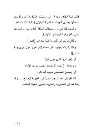 ‫ﻜﺎﻨﺕ ﺍﺒﻨﺔ ﺍﻟﻜﺎﻫﻥ ﻴﻭﻴﺎ ﺃﻭ ﺁﻱ، ﻤﺴﺘﺸﺎﺭ ﺍﻟﻤﻠﻜـﺔ ﺍﻷﻡ ﻭﺍﻟﻘـﺎﺌﻡ‬
‫ﺒﺄﻋﻤﺎﻟﻬﺎ ﺒﻌﺩ ﺃﻥ ﺃﻨﺠﺒﺕ ﻟﻪ ﺍﻟﺴﻴﺩﺓ ﻨﻔﺭﺘﻴﺘﻲ )ﺴﺎﺭﺓ( ﺍﻟﺒﻨﺎﺕ ﻓﻘﻁ.‬
‫ﻭﺍﻟﺴﻴﺩﺓ ﻜﻴﺎ ﻫﻲ ﻤﻥ ﻭﺼﻴﻔﺎﺕ ﺍﻟﻤﻠﻜﺔ ﺍﻟﻤﻘـﺭﺒﻴﻥ، ﻭﺍﺴـﻤﻬﺎ‬
                        ‫ﻴﻌﻨﻲ ﺒﺎﻟﻌﺭﺒﻴﺔ: ﺍﻟﻐﺭﻴﺒﺔ ﺃﻭ ﺍﻷﺠﻨﺒﻴﺔ.‬
          ‫ﻭﺍﻟﺫﻱ ﺘﺭﺠﻡ ﺇﻟﻰ ﺍﻟﻌﺒﺭﻴﺔ ﻓﻴﻤﺎ ﺒﻌﺩ ﺇﻟﻰ )ﻫﺎﺠﺭ(.‬
‫ﻭﻫﻨﺎ ﺒﺸﺭﺕ ﺒﻤﻭﻟﻭﺩ ﺫﻜﺭ ﺴﻤﺘﻪ )ﻨﻔﺭ ﻨﻔﺭﻭ ﺁﺘﻭﻥ ﻤﺭﻱ ﻭﺍﻉ‬
                                                  ‫ﺇﻥ ﺭﻉ(‬
                           ‫ﺃﻭ )ﻨﻔﺭ ﻨﻔﺭﻭ ﺁﺘﻭﻥ ﻤﺭﻱ ﻜﻴﺎ(‬
         ‫ﻭﺘﺭﺠﻤﺘﻪ: )ﻤﺤﺴﻥ ﺍﻟﻤﺤﺴﻨﻴﻥ ﺤﺒﻴﺏ ﻤﻭﺤﺩ ﺍﻹﻟﻪ(‬
                    ‫ﺃﻭ )ﻤﺤﺴﻥ ﺍﻟﻤﺤﺴﻨﻴﻥ ﺤﺒﻴﺏ ﺃﻤﻪ ﻜﻴﺎ(‬
‫ﺃﻤﺎ ﻨﻔﺭﺘﻴﺘﻲ ﻓﻘﺩ ﺘﺭﺠﻡ ﺍﺴﻤﻬﺎ ﺇﻟﻰ ﺍﻟﻌﺒﺭﻴﺔ ﻟﻴﺼﺒﺢ ﺴـﺎﺭﺓ،‬
       ‫ﻭﻜﻼﻫﻤﺎ ﻓﻲ ﺍﻟﻤﺼﺭﻴﺔ ﻭﺍﻟﻌﺒﺭﻴﺔ ﻴﻌﻨﻴﺎﻥ: ﺠﻤﻴﻠﺔ ﺍﻟﻁﻠﻌﺔ.‬




‫- ١٨ -‬
 