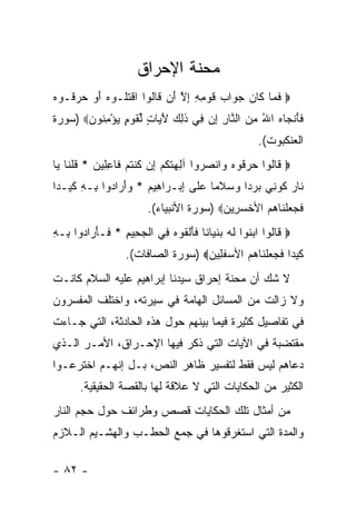‫ﻤﺤﻨﺔ ﺍﻹﺤﺭﺍﻕ‬
‫‪ ‬ﻓ ‪‬ﺎ ﹶﺎﻥ ﺠ ‪‬ﺍﺏ ﻗﻭ ِ ِ ﺇﻻ َﻥ ﹶﺎﹸﻭﺍ ﺍﻗﺘﹸـﻭﻩ ﺃﻭ ﺤ ‪ ‬ﹸـﻭﻩ‬
‫ﹶﻤ ﻜ ‪ ‬ﻭ ‪ ‬ﹶ ‪‬ﻤﻪ ِ ﱠ ﺃ ﻗ ﻟ ﹾ ﹸﻠ ‪  َ ‬ﺭﻗ ‪‬‬
‫ﻓﺄﻨ ‪‬ﺎﻩ ﺍﷲ ﻤﻥ ﺍﻟ ﱠﺎﺭ ﺇﻥ ِﻲ ﺫ ِ ‪ ‬ﻵ ‪‬ﺎﺕ ﻟﻘﻭ ٍ ﻴﺅﻤ ﹸﻭﻥ‪) ‬ﺴﻭﺭﺓ‬
       ‫ﹶ َ ﹾﺠ ‪  ِ ُ ‬ﻨ ِ ِ ‪ ‬ﻓ ﹶﻟﻙ َﻴ ٍ ﱢ ﹶ ‪‬ﻡ ‪ِ ْ ‬ﻨ ‪‬‬
                                                     ‫ﺍﻟﻌﻨﻜﺒﻭﺕ(.‬
‫‪ ‬ﹶﺎﹸﻭﺍ ﺤﺭ ﹸﻭﻩ ‪‬ﺍﻨﺼ ‪‬ﻭﺍ ﺁ ِ ‪‬ﺘﻜﻡ ِﻥ ﻜﻨﺘﻡ ﹶﺎﻋ ِﻴ ‪ * ‬ﻗﻠ ﹶﺎ ‪‬ﺎ‬
 ‫ﻗ ﻟ ‪ ‬ﻗ ‪ ‬ﻭ ‪‬ﺭ ﻟﻬ ﹶ ﹸ ‪ ‬ﺇ ﹸ ﹾ ﹸ ‪ ‬ﻓ ِﻠ ﻥ ﹸ ﹾﻨ ﻴ‬
‫ﹶﺎﺭ ﹸﻭ ِﻲ ﺒﺭ ‪‬ﺍ ﻭﺴﻼ ‪‬ﺎ ‪‬ﻠﻰ ﺇﺒ‪‬ـ ‪‬ﺍ ِﻴﻡ * ﻭﺃ ‪‬ﺍ ‪‬ﻭﺍ ِـﻪ ﻜﻴ‪‬ـ ‪‬ﺍ‬
 ‫ﻨ ‪ ‬ﻜ ﻨ ‪ ‬ﺩ ‪  ‬ﹶﻤ ﻋ ﹶ ِ ﺭ ﻫ ‪ َ  ‬ﺭ ﺩ ﺒ ِ ﹶ ﺩ‬
                        ‫ﻓﺠﻌﻠ ﹶﺎﻫﻡ ﺍﻷﺨﺴ ِﻴﻥ‪) ‬ﺴﻭﺭﺓ ﺍﻷﻨﺒﻴﺎﺀ(.‬
                                         ‫ﹶ ‪  ‬ﹾﻨ ‪  ‬ﹾ ‪‬ﺭ ‪‬‬
‫‪ ‬ﹶﺎﹸﻭﺍ ﺍﺒ ﹸﻭﺍ ﻟﻪ ﺒﻨ ‪‬ﺎ ﹰﺎ ﻓﺄﻟ ﹸﻭﻩ ِﻲ ﺍﻟﺠ ِﻴﻡ * ﹶـﺄ ‪‬ﺍ ‪‬ﻭﺍ ِـﻪ‬
‫ﻗ ﻟ ‪‬ﻨ ﹶ ‪  ‬ﹾﻴ ﻨ ﹶ َ ﹾﻘ ‪ ‬ﻓ ﹾ ‪‬ﺤ ِ ﻓ َﺭ ﺩ ﺒ ِ‬
                   ‫ﻜﻴ ‪‬ﺍ ﻓﺠﻌﻠ ﹶﺎﻫﻡ ﺍﻷﺴﻔ ِﻴﻥ‪) ‬ﺴﻭﺭﺓ ﺍﻟﺼﺎﻓﺎﺕ(.‬
                                    ‫ﹶ ‪‬ﺩ ﹶ ‪  ‬ﹾﻨ ‪   ‬ﹶﻠ ‪‬‬
‫ﻻ ﺸﻙ ﺃﻥ ﻤﺤﻨﺔ ﺇﺤﺭﺍﻕ ﺴﻴﺩﻨﺎ ﺇﺒﺭﺍﻫﻴﻡ ﻋﻠﻴﻪ ﺍﻟﺴﻼﻡ ﻜﺎﻨـﺕ‬
‫ﻭﻻ ﺯﺍﻟﺕ ﻤﻥ ﺍﻟﻤﺴﺎﺌل ﺍﻟﻬﺎﻤﺔ ﻓﻲ ﺴﻴﺭﺘﻪ، ﻭﺍﺨﺘﻠﻑ ﺍﻟﻤﻔﺴﺭﻭﻥ‬
‫ﻓﻲ ﺘﻔﺎﺼﻴل ﻜﺜﻴﺭﺓ ﻓﻴﻤﺎ ﺒﻴﻨﻬﻡ ﺤﻭل ﻫﺫﻩ ﺍﻟﺤﺎﺩﺜﺔ، ﺍﻟﺘﻲ ﺠـﺎﺀﺕ‬
‫ﻤﻘﺘﻀﺒﺔ ﻓﻲ ﺍﻵﻴﺎﺕ ﺍﻟﺘﻲ ﺫﻜﺭ ﻓﻴﻬﺎ ﺍﻹﺤـﺭﺍﻕ، ﺍﻷﻤـﺭ ﺍﻟـﺫﻱ‬
‫ﺩﻋﺎﻫﻡ ﻟﻴﺱ ﻓﻘﻁ ﻟﺘﻔﺴﻴﺭ ﻅﺎﻫﺭ ﺍﻟﻨﺹ، ﺒـل ﺇﻨﻬـﻡ ﺍﺨﺘﺭﻋـﻭﺍ‬
       ‫ﺍﻟﻜﺜﻴﺭ ﻤﻥ ﺍﻟﺤﻜﺎﻴﺎﺕ ﺍﻟﺘﻲ ﻻ ﻋﻼﻗﺔ ﻟﻬﺎ ﺒﺎﻟﻘﺼﺔ ﺍﻟﺤﻘﻴﻘﻴﺔ.‬
‫ﻤﻥ ﺃﻤﺜﺎل ﺘﻠﻙ ﺍﻟﺤﻜﺎﻴﺎﺕ ﻗﺼﺹ ﻭﻁﺭﺍﺌﻑ ﺤﻭل ﺤﺠﻡ ﺍﻟﻨﺎﺭ‬
‫ﻭﺍﻟﻤﺩﺓ ﺍﻟﺘﻲ ﺍﺴﺘﻐﺭﻗﻭﻫﺎ ﻓﻲ ﺠﻤﻊ ﺍﻟﺤﻁـﺏ ﻭﺍﻟﻬﺸـﻴﻡ ﺍﻟـﻼﺯﻡ‬

‫- ٢٨ -‬
 