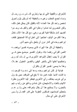 ‫ﻟﻺﺤﺭﺍﻕ، ﻭﺍﻟﻜﻴﻔﻴﺔ ﺍﻟﺘﻲ ﺘﻡ ﺒﻬﺎ ﻭﺘﺒﺎﺭﻱ ﺍﻟﻨـﺎﺱ ﻤـﻥ ﺭﺠـﺎل‬
‫ﻭﻨﺴﺎﺀ ﻟﺠﻤﻊ ﺍﻟﺤﻁﺏ ﻭﻏﻴﺭﻩ، ﻭﺍﻟﺤﻘﻴﻘﺔ ﺃﻨﻪ ﻟﻡ ﻴﻜﻥ ﻴﻠﺯﻡ ﻟﺤﺭﻕ‬
‫ﺸﺨﺹ ﻭﺍﺤﺩ ﻜل ﻫﺫﺍ ﺍﻟﻌﻨﺎﺀ؛ ﻷﻨﻪ ﺒﺎﻟﻘﻠﻴل ﻜﺎﻥ ﻴﻤﻜﻥ ﻓﻌل ﺫﻟﻙ،‬
‫ﻭﻟﻜﻥ ﺍﻟﻤﻔﺴﺭﻴﻥ ﻟﻤﺎ ﺘﻤﺎﺩﻭﺍ ﻭﻏﺎﻟﻭﺍ ﻓﻲ ﺍﻟﻜﻡ ﻭﺍﻟﻜﻴـﻑ ﻭﺠـﺩﻭﺍ‬
‫ﺃﻨﻔﺴﻬﻡ ﺃﻤﺎﻡ ﻤﺸﻜﻠﺔ ﻓﻨﻴﺔ ﻜﺒﺭﻯ، ﻭﻫﻲ: ﻤﻊ ﻜل ﻫﺫﺍ ﺍﻻﺸـﺘﻌﺎل‬
‫ﻭﻫﺫﺍ ﺍﻟﻜﻡ ﻤﻥ ﺍﻟﻭﻗﻭﺩ ﺍﺤﺘﺎﺠﻭﺍ ﺇﻟﻰ ﺍﺨﺘﺭﺍﻉ ﺁﻟﺔ ﺍﻟﻤﻨﺠﻨﻴﻕ ﻟﻘﺫﻑ‬
         ‫ﺇﺒﺭﺍﻫﻴﻡ ﻭﺤﺩﻩ ﻓﻲ ﺍﻟﻨﺎﺭ ﺩﻭﻥ ﺃﻥ ﻴﻠﺤﻕ ﺒﺄﻱ ﻤﻨﻬﻡ ﺃﺫﻯ.‬
‫ﻭﺍﻟﺤﻘﻴﻘﺔ ﺃﻥ ﻜل ﻫﺫﺍ ﺍﻟﻬﺭﺍﺀ ﺍﻟﺫﻱ ﻴﺴﻤﻭﻨﻪ ﺘﻔﺴﻴ ‪‬ﺍ ﻴﺭﻓﻀـﻪ‬
        ‫ﺭ‬
‫ﺍﻟﻨﺹ ﺍﻟﻘﺭﺁﻨﻲ ﺭﻓ ‪‬ﺎ ﺒﺎ ﹰﺎ، ﻭﻨﻘﻭل: ﻟﺘﻔﺴﻴﺭ ﻤﻭﻀﻊ ﻤﻌﻴﻥ ﻓـﻲ‬
                              ‫ﻀ ﺘ‬
‫ﺍﻟﻘﺭﺁﻥ ﻻ ﻴﺠﺏ ﺇﻏﻔﺎل ﺍﻟﺸﻭﺍﻫﺩ ﺍﻷﺨﺭﻯ ﻓـﻲ ﺁﻴـﺎﺕ ﺃﺨـﺭﻯ‬
‫ﻭﺘﺤﻜﻴﻤﻬﺎ ﻟﻌﻠﻬﺎ ﺘﺄﺘﻲ ﺒﺎﻟﺨﺒﺭ ﺍﻟﻴﻘﻴﻥ ﻭﺍﻟﺘﻔﺴﻴﺭ ﺍﻟﻤﻘﺒﻭل ﻋﻘـ ﹰ،‬
 ‫ﻼ‬
                     ‫ﻭﻫﺫﺍ ﻤﺎ ﻴﺴﻤﻰ: ﺘﻔﺴﻴﺭ ﺍﻟﻘﺭﺁﻥ ﺒﺎﻟﻘﺭﺁﻥ.‬
‫ﻓﺒﺩﺍﻴﺔ ﻟﻭ ﻜﺎﻥ ﺇﺒﺭﺍﻫﻴﻡ ﻭﺤﺩﻩ ﻭﺩﻋﺎ ﺇﻟﻰ ﺩﻋـﻭﺓ ﺍﻟﺘﻭﺤﻴـﺩ،‬
‫ﻤﺎ ﻗﺎﻤﺕ ﺍﻟﺩﻨﻴﺎ ﻋﻠﻴﻪ، ﻓﻤﻥ ﻤﻨﺎ ﻻ ﻴﻘﻊ ﻓﻲ ﺍﻟﻤﻭﻗﻑ ﺤﻴﻥ ﻴﻘـﻭل‬
‫ﺒﺭﺃﻱ ﻏﺭﻴﺏ ﻴﺨﺎﻟﻑ ﺭﺃﻱ ﺍﻵﺨﺭﻴﻥ ﻓﻴﻨﻅﺭ ﺇﻟﻴﻪ ﺍﻵﺨﺭﻭﻥ ﻨﻅﺭﺓ‬
‫ﺍﻻﺘﻬﺎﻡ ﺒﺎﻟﻐﺒﺎﺀ ﻭﺍﻻﺴﺘﻬﺠﺎﻥ، ﻓﺈﻥ ﺘﻤﺎﺩﻯ ﻭﺩﺍﻓﻊ ﻋﻥ ﺭﺃﻴﻪ ﻴـﺘﻬﻡ‬
‫ﺒﺎﻟﺠﻨﻭﻥ، ﻭﻻ ﻴﺴﺘﺘﺒﻊ ﻫﺫﺍ ﺃﻥ ﻴﻘﺎل ﺒﺈﺤﺭﺍﻗﻪ، ﺤﺘﻰ ﻭﻟـﻭ ﻫـﻡ‬
‫ﺒﺘﺤﻁﻴﻡ ﺃﺼﻨﺎﻤﻬﻡ، ﻓﺴﺘﻜﻭﻥ ﺍﻟﻌﻘﻭﺒﺔ ﻋﻠﻰ ﻗﺩﺭ ﺍﻟﻔﻌـل ﻭﻟـﻴﺱ‬
                                 ‫ﺍﻹﺤﺭﺍﻕ ﻋﻠﻰ ﺃﻱ ﺤﺎل.‬

‫- ٣٨ -‬
 