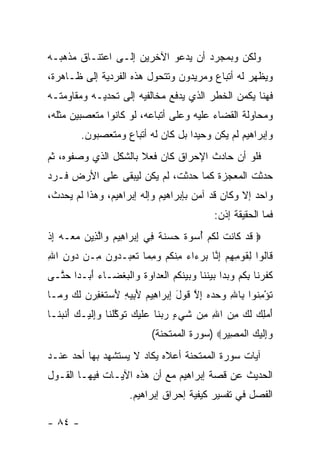 ‫ﻭﻟﻜﻥ ﻭﺒﻤﺠﺭﺩ ﺃﻥ ﻴﺩﻋﻭ ﺍﻵﺨﺭﻴﻥ ﺇﻟـﻰ ﺍﻋﺘﻨـﺎﻕ ﻤﺫﻫﺒـﻪ‬
‫ﻭﻴﻅﻬﺭ ﻟﻪ ﺃﺘﺒﺎﻉ ﻭﻤﺭﻴﺩﻭﻥ ﻭﺘﺘﺤﻭل ﻫﺫﻩ ﺍﻟﻔﺭﺩﻴﺔ ﺇﻟﻰ ﻅـﺎﻫﺭﺓ،‬
‫ﻓﻬﻨﺎ ﻴﻜﻤﻥ ﺍﻟﺨﻁﺭ ﺍﻟﺫﻱ ﻴﺩﻓﻊ ﻤﺨﺎﻟﻔﻴﻪ ﺇﻟﻰ ﺘﺤﺩﻴـﻪ ﻭﻤﻘﺎﻭﻤﺘـﻪ‬
‫ﻭﻤﺤﺎﻭﻟﺔ ﺍﻟﻘﻀﺎﺀ ﻋﻠﻴﻪ ﻭﻋﻠﻰ ﺃﺘﺒﺎﻋﻪ، ﻟﻭ ﻜﺎﻨﻭﺍ ﻤﺘﻌﺼﺒﻴﻥ ﻤﺜﻠﻪ،‬
         ‫ﻭﺇﺒﺭﺍﻫﻴﻡ ﻟﻡ ﻴﻜﻥ ﻭﺤﻴ ‪‬ﺍ ﺒل ﻜﺎﻥ ﻟﻪ ﺃﺘﺒﺎﻉ ﻭﻤﺘﻌﺼﺒﻭﻥ.‬
                                    ‫ﺩ‬
‫ﻓﻠﻭ ﺃﻥ ﺤﺎﺩﺙ ﺍﻹﺤﺭﺍﻕ ﻜﺎﻥ ﻓﻌﻼ ﺒﺎﻟﺸﻜل ﺍﻟﺫﻱ ﻭﺼﻔﻭﻩ، ﺜﻡ‬
                      ‫ﹰ‬
‫ﺤﺩﺜﺕ ﺍﻟﻤﻌﺠﺯﺓ ﻜﻤﺎ ﺤﺩﺜﺕ، ﻟﻡ ﻴﻜﻥ ﻟﻴﺒﻘﻰ ﻋﻠﻰ ﺍﻷﺭﺽ ﻓـﺭﺩ‬
‫ﻭﺍﺤﺩ ﺇﻻ ﻭﻜﺎﻥ ﻗﺩ ﺁﻤﻥ ﺒﺈﺒﺭﺍﻫﻴﻡ ﻭﺇﻟﻪ ﺇﺒﺭﺍﻫﻴﻡ، ﻭﻫﺫﺍ ﻟﻡ ﻴﺤﺩﺙ،‬
                                                ‫ﻓﻤﺎ ﺍﻟﺤﻘﻴﻘﺔ ﺇﺫﻥ:‬
‫‪ ‬ﻗﺩ ﹶﺎﻨﺕ ﻟﻜﻡ ﺃﺴﻭﺓ ‪ ‬ﻨﺔ ِﻲ ﺇﺒ ‪‬ﺍ ِﻴﻡ ‪‬ﺍﻟ ِﻴﻥ ﻤ ‪‬ـﻪ ﺇﺫ‬
‫ﹶ ‪ ‬ﻜ ﹶ ﹾ ﹶ ﹸ ‪   ُ ‬ﹲ ﺤ ﺴ ﹶ ﹲ ﻓ ِ ‪ ‬ﺭ ﻫ ‪ ‬ﻭ ﱠ ﺫ ‪ ‬ﻌ ‪ ِ ‬ﹾ‬
‫ﹶﺎﹸﻭﺍ ِﻘﻭ ِ ِﻡ ﺇ ﱠﺎ ﺒﺭ ‪‬ﺍﺀ ﻤﻨﻜﻡ ﻭﻤ ‪‬ﺎ ﺘﻌ ‪‬ـ ‪‬ﻭ ‪ِ ‬ـﻥ ‪‬ﻭﻥ ﺍﷲ‬
‫ﻗ ﻟ ﻟ ﹶ ‪‬ﻤﻬ ‪ِ ‬ﻨ ‪ ‬ﺀ ‪ ِ ‬ﹾ ﹸ ‪ِ  ‬ﻤ ﹶ ‪‬ﺒ ﺩ ﻥ ﻤ ‪ ‬ﺩ ِ ِ‬
‫ﻜﻔﺭ ﹶﺎ ﺒﻜﻡ ﻭﺒ ‪‬ﺍ ﺒﻴﻨ ﹶﺎ ‪ ‬ﻴﻨﻜﻡ ﺍﻟﻌ ‪‬ﺍﻭﺓ ‪‬ﺍﻟﺒﻐ ‪‬ـﺎﺀ ﺃ ‪‬ـ ‪‬ﺍ ﺤ ﱠـﻰ‬
  ‫ﹶ ﹶ ‪‬ﻨ ِ ﹸ ‪  ‬ﺩ ‪  ‬ﹶﻨ ﻭﺒ ‪ ‬ﹶ ﹸ ‪ ‬ﹾ ‪‬ﺩ ‪ ‬ﹸ ﻭ ﹾ ‪ ‬ﹾﻀ ‪َ ‬ﺒ ﺩ ‪‬ﺘ‬
‫ﺘﺅﻤ ﹸﻭﺍ ِﺎﷲ ﻭﺤﺩﻩ ﺇﻻ ﻗﻭل ﺇﺒ ‪‬ﺍ ِﻴﻡ ﻷ ِﻴﻪ ﻷﺴﺘﻐ ِ ‪‬ﻥ ﻟ ‪ ‬ﻭ ‪‬ـﺎ‬
  ‫ﹸ ْ ِﻨ ﺒ ِ ‪ ِ    ‬ﱠ ﹶ ‪ ِ َ ‬ﺭ ﻫ ‪َ ‬ﺒ ِ َ ‪ ‬ﹶ ﹾﻔﺭ ‪ ‬ﹶﻙ ‪‬ﻤ‬
‫ﺃﻤﻠﻙ ﻟ ‪ ‬ﻤﻥ ﺍﷲ ِﻥ ﺸﻲ ٍ ﺭﺒ ﹶﺎ ‪‬ﻠﻴ ‪ ‬ﺘﻭﻜﻠ ﹶﺎ ﻭﺇﻟﻴ‪‬ـﻙ ﺃﻨﺒ ﹶـﺎ‬
  ‫َ ‪  ِ ‬ﹶﻙ ِ ‪ ِ ‬ﻤ ﹶ ‪‬ﺀ ‪ ‬ﻨ ﻋ ﹶ ‪‬ﻙ ﹶ ‪ ‬ﱠ ﹾﻨ ‪ ِ‬ﹶ ‪ َ ‬ﹶ ‪‬ﻨ‬
                              ‫‪ِ‬ﻟﻴ ‪ ‬ﺍﻟﻤ ِﻴﺭ‪) ‬ﺴﻭﺭﺓ ﺍﻟﻤﻤﺘﺤﻨﺔ(‬
                                               ‫ﻭﺇ ﹶ ‪‬ﻙ ﹾ ‪‬ﺼ ‪‬‬
‫ﺁﻴﺎﺕ ﺴﻭﺭﺓ ﺍﻟﻤﻤﺘﺤﻨﺔ ﺃﻋﻼﻩ ﻴﻜﺎﺩ ﻻ ﻴﺴﺘﺸﻬﺩ ﺒﻬﺎ ﺃﺤﺩ ﻋﻨـﺩ‬
‫ﺍﻟﺤﺩﻴﺙ ﻋﻥ ﻗﺼﺔ ﺇﺒﺭﺍﻫﻴﻡ ﻤﻊ ﺃﻥ ﻫﺫﻩ ﺍﻵﻴـﺎﺕ ﻓﻴﻬـﺎ ﺍﻟﻘـﻭل‬
                       ‫ﺍﻟﻔﺼل ﻓﻲ ﺘﻔﺴﻴﺭ ﻜﻴﻔﻴﺔ ﺇﺤﺭﺍﻕ ﺇﺒﺭﺍﻫﻴﻡ.‬

‫- ٤٨ -‬
 