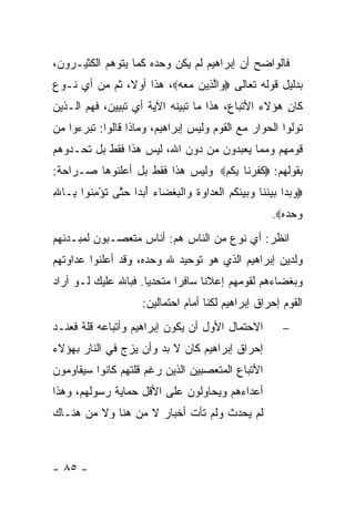 ‫ﻓﺎﻟﻭﺍﻀﺢ ﺃﻥ ﺇﺒﺭﺍﻫﻴﻡ ﻟﻡ ﻴﻜﻥ ﻭﺤﺩﻩ ﻜﻤﺎ ﻴﺘﻭﻫﻡ ﺍﻟﻜﺜﻴـﺭﻭﻥ،‬
‫ﺒﺩﻟﻴل ﻗﻭﻟﻪ ﺘﻌﺎﻟﻰ ‪ ‬ﺍﻟ ِﻴﻥ ﻤﻌﻪ‪ ،‬ﻫﺫﺍ ﺃﻭ ﹰ، ﺜﻡ ﻤﻥ ﺃﻱ ﻨـﻭﻉ‬
               ‫ﻻ‬          ‫ﻭ ﱠﺫ ‪   ‬‬
‫ﻜﺎﻥ ﻫﺅﻻﺀ ﺍﻷﺘﺒﺎﻉ، ﻫﺫﺍ ﻤﺎ ﺘﺒﻴﻨﻪ ﺍﻵﻴﺔ ﺃﻱ ﺘﺒﻴﻴﻥ، ﻓﻬﻡ ﺍﻟـﺫﻴﻥ‬
‫ﺘﻭﻟﻭﺍ ﺍﻟﺤﻭﺍﺭ ﻤﻊ ﺍﻟﻘﻭﻡ ﻭﻟﻴﺱ ﺇﺒﺭﺍﻫﻴﻡ، ﻭﻤﺎﺫﺍ ﻗﺎﻟﻭﺍ: ﺘﺒﺭﺀﻭﺍ ﻤﻥ‬
‫ﻗﻭﻤﻬﻡ ﻭﻤﻤﺎ ﻴﻌﺒﺩﻭﻥ ﻤﻥ ﺩﻭﻥ ﺍﷲ، ﻟﻴﺱ ﻫﺫﺍ ﻓﻘﻁ ﺒل ﺘﺤـﺩﻭﻫﻡ‬
‫ﺒﻘﻭﻟﻬﻡ: ‪‬ﻜﻔﺭ ﹶﺎ ﺒﻜﻡ‪ ‬ﻭﻟﻴﺱ ﻫﺫﺍ ﻓﻘﻁ ﺒل ﺃﻋﻠﻨﻭﻫﺎ ﺼـﺭﺍﺤﺔ:‬
                                 ‫ﹶ ﹶ ‪‬ﻨ ِ ﹸ ‪‬‬
‫‪‬ﻭﺒ ‪‬ﺍ ﺒﻴﻨ ﹶﺎ ‪ ‬ﻴﻨﻜﻡ ﺍﻟﻌ ‪‬ﺍﻭﺓ ‪‬ﺍﻟﺒﻐ ‪‬ﺎﺀ ﺃﺒ ‪‬ﺍ ﺤ ﱠﻰ ﺘﺅﻤ ﹸﻭﺍ ِـﺎﷲ‬
‫‪ ‬ﺩ ‪  ‬ﹶﻨ ﻭﺒ ‪ ‬ﹶ ﹸ ‪ ‬ﹾ ‪‬ﺩ ‪ ‬ﹸ ﻭ ﹾ ‪ ‬ﹾﻀ ‪ َ ‬ﺩ ‪‬ﺘ ﹸ ْ ِﻨ ﺒ ِ‬
                                                        ‫ﻭﺤﺩﻩ‪.‬‬
                                                          ‫‪ ‬‬
‫ﺍﻨﻅﺭ: ﺃﻱ ﻨﻭﻉ ﻤﻥ ﺍﻟﻨﺎﺱ ﻫﻡ: ﺃﻨﺎﺱ ﻤﺘﻌﺼـﺒﻭﻥ ﻟﻤﺒـﺩﺌﻬﻡ‬
‫ﻭﻟﺩﻴﻥ ﺇﺒﺭﺍﻫﻴﻡ ﺍﻟﺫﻱ ﻫﻭ ﺘﻭﺤﻴﺩ ﷲ ﻭﺤﺩﻩ، ﻭﻗﺩ ﺃﻋﻠﻨﻭﺍ ﻋﺩﺍﻭﺘﻬﻡ‬
‫ﻭﺒﻐﻀﺎﺀﻫﻡ ﻟﻘﻭﻤﻬﻡ ﺇﻋﻼ ﹰﺎ ﺴﺎﻓ ‪‬ﺍ ﻤﺘﺤﺩ ‪‬ﺎ. ﻓﺒﺎﷲ ﻋﻠﻴﻙ ﻟـﻭ ﺃﺭﺍﺩ‬
                     ‫ﻴ‬       ‫ﺭ‬      ‫ﻨ‬
                      ‫ﺍﻟﻘﻭﻡ ﺇﺤﺭﺍﻕ ﺇﺒﺭﺍﻫﻴﻡ ﻟﻜﻨﺎ ﺃﻤﺎﻡ ﺍﺤﺘﻤﺎﻟﻴﻥ:‬
‫ﺍﻻﺤﺘﻤﺎل ﺍﻷﻭل ﺃﻥ ﻴﻜﻭﻥ ﺇﺒﺭﺍﻫﻴﻡ ﻭﺃﺘﺒﺎﻋﻪ ﻗﻠﺔ ﻓﻌﻨـﺩ‬             ‫−‬
‫ﺇﺤﺭﺍﻕ ﺇﺒﺭﺍﻫﻴﻡ ﻜﺎﻥ ﻻ ﺒﺩ ﻭﺃﻥ ﻴﺯﺝ ﻓﻲ ﺍﻟﻨﺎﺭ ﺒﻬﺅﻻﺀ‬
‫ﺍﻷﺘﺒﺎﻉ ﺍﻟﻤﺘﻌﺼﺒﻴﻥ ﺍﻟﺫﻴﻥ ﺭﻏﻡ ﻗﻠﺘﻬﻡ ﻜﺎﻨﻭﺍ ﺴﻴﻘﺎﻭﻤﻭﻥ‬
‫ﺃﻋﺩﺍﺀﻫﻡ ﻭﻴﺤﺎﻭﻟﻭﻥ ﻋﻠﻰ ﺍﻷﻗل ﺤﻤﺎﻴﺔ ﺭﺴﻭﻟﻬﻡ، ﻭﻫﺫﺍ‬
‫ﻟﻡ ﻴﺤﺩﺙ ﻭﻟﻡ ﺘﺄﺕ ﺃﺨﺒﺎﺭ ﻻ ﻤﻥ ﻫﻨﺎ ﻭﻻ ﻤﻥ ﻫﻨـﺎﻙ‬



‫- ٥٨ -‬
 