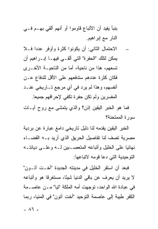 ‫ﺒﻨﺒﺄ ﻴﻔﻴﺩ ﺃﻥ ﺍﻷﺘﺒﺎﻉ ﻗﺎﻭﻤﻭﺍ ﺃﻭ ﺃﻨﻬﻡ ﺃﻟﻘﻲ ﺒﻬـﻡ ﻓـﻲ‬
                                ‫ﺍﻟﻨﺎﺭ ﻤﻊ ﺇﺒﺭﺍﻫﻴﻡ.‬
‫ﺍﻻﺤﺘﻤﺎل ﺍﻟﺜﺎﻨﻲ: ﺃﻥ ﻴﻜﻭﻨﻭﺍ ﻜﺜﺭﺓ ﻭﺃﻭﻓﺭ ﻋﺩ ‪‬ﺍ ﻓـﻼ‬
     ‫ﺩ‬                                              ‫−‬
‫ﻴﻤﻜﻥ ﻟﺘﻠﻙ "ﺍﻟﺤﻔﺭﺓ" ﺍﻟﺘﻲ ﺃﻟﻘـﻲ ﻓﻴﻬـﺎ ﺇﺒـﺭﺍﻫﻴﻡ ﺃﻥ‬
‫ﺘﺴﻌﻬﻡ، ﻫﺫﺍ ﻤﻥ ﻨﺎﺤﻴﺔ، ﺃﻤﺎ ﻤﻥ ﺍﻟﻨﺎﺤﻴـﺔ ﺍﻷﺨـﺭﻯ‬
‫ﻓﻜﺎﻥ ﻜﺜﺭﺓ ﻋﺩﺩﻫﻡ ﺴﺘﺩﻓﻌﻬﻡ ﻋﻠﻰ ﺍﻷﻗل ﻟﻠﺩﻓﺎﻉ ﻋـﻥ‬
‫ﺃﻨﻔﺴﻬﻡ، ﻭﻫﺫﺍ ﻟﻡ ﻴﺭﺩ ﻓﻲ ﺃﻱ ﻤﺭﺠﻊ ﺘـﺎﺭﻴﺨﻲ ﻋﻨـﺩ‬
    ‫ﺍﻟﻤﻔﺴﺭﻴﻥ ﻭﻟﻡ ﺘﻜﻥ ﺤﻔﺭﺓ ﺘﻜﻔﻲ ﻹﺤﺭﺍﻗﻬﻡ ﺠﻤﻴ ‪‬ﺎ.‬
      ‫ﻌ‬
‫ﻓﻤﺎ ﻫﻭ ﺍﻟﺨﺒﺭ ﺍﻟﻴﻘﻴﻥ ﺇﺫﻥ؟ ﻭﺍﻟﺫﻱ ﻴﺘﻤﺸﻰ ﻤﻊ ﺭﻭﺡ ﺁﻴـﺎﺕ‬
                                          ‫ﺴﻭﺭﺓ ﺍﻟﻤﻤﺘﺤﻨﺔ؟‬
‫ﺍﻟﺨﺒﺭ ﺍﻟﻴﻘﻴﻥ ﻴﻘﺩﻤﻪ ﻟﻨﺎ ﺩﻟﻴل ﺘﺎﺭﻴﺨﻲ ﺩﺍﻤﻎ ﻋﺒﺎﺭﺓ ﻋﻥ ﺒﺭﺩﻴﺔ‬
‫ﻤﺼﺭﻴﺔ ﺘﺼﻑ ﻟﻨﺎ ﺘﻔﺎﺼﻴل ﺍﻟﺤﺭﻴﻕ ﺍﻟﺫﻱ ﺃﺭﻴﺩ ﺒـﻪ ﺍﻟﻘﻀـﺎﺀ‬
‫ﻨﻬﺎﺌﻴﺎ ﻋﻠﻰ ﺍﻟﺨﻠﻴل ﻭﺃﺘﺒﺎﻋﻪ ﺍﻟﻤﺘﻌﺼـﺒﻴﻥ ﻟـﻪ ﻭﻋﻠـﻰ ﺩﻴﺎﻨﺘـﻪ‬
                                                 ‫‪‬‬
                         ‫ﺍﻟﺘﻭﺤﻴﺩﻴﺔ ﺍﻟﺘﻲ ﺩﻋﺎ ﻗﻭﻤﻪ ﻻﺘﺒﺎﻋﻬﺎ:‬
‫ﻓﺒﻌﺩ ﺃﻥ ﺍﺴﺘﻘﺭ ﺍﻟﺨﻠﻴل ﻓﻲ ﻤﺩﻴﻨﺘﻪ ﺍﻟﺠﺩﻴﺩﺓ "ﺃﺨـﺕ ﺁﺘـﻭﻥ"‬
‫ﻻ ﻴﺭﻴﺩ ﺃﻥ ﻴﻌﺭﻑ ﻋﻥ ﺒﺎﻗﻲ ﺍﻟﺩﻨﻴﺎ ﺸﻴ ًﺎ، ﻤﺴﺘﻐﺭ ﹰﺎ ﻫﻭ ﻭﺃﺘﺒﺎﻋﻪ‬
            ‫ﻗ‬         ‫ﺌ‬
‫ﻓﻲ ﻋﺒﺎﺩﺓ ﺍﷲ ﺍﻟﻭﺍﺤﺩ، ﺘﻭﺠﻬﺕ ﺃﻤﻪ ﺍﻟﻤﻠﻜﺔ "ﺘﻴﺎ" ﻤـﻥ ﻋﺎﺼـﻤﺔ‬
‫ﺍﻟﻜﻔﺭ ﻁﻴﺒﺔ ﺇﻟﻰ ﻋﺎﺼﻤﺔ ﺍﻟﺘﻭﺤﻴﺩ "ﺃﺨﺕ ﺁﺘﻭﻥ" ﻓﻲ ﺍﻟﻤﻨﻴﺎ، ﺭﺒﻤﺎ‬

‫- ٦٨ -‬
 