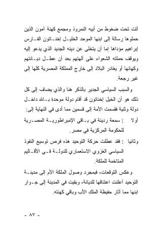 ‫ﺃﺘﺕ ﺘﺤﺕ ﻀﻐﻭﻁ ﻤﻥ ﺃﺒﻴﻪ ﺍﻟﻨﻤﺭﻭﺫ ﻭﻤﺠﻤﻊ ﻜﻬﻨﺔ ﺁﻤﻭﻥ ﺍﻟﺫﻴﻥ‬
‫ﺤﻤﻠﻭﻫﺎ ﺭﺴﺎﻟﺔ ﺇﻟﻰ ﺍﺒﻨﻬﺎ ﺍﻟﻤﻭﺤﺩ ﺍﻟﺨﻠﻴـل ﺇﺨﻨـﺎﺘﻭﻥ ﺍﻟﻔـﺎﺭﺱ‬
‫ﺇﺒﺭﺍﻫﻴﻡ ﻤﺅﺩﺍﻫﺎ ﺇﻤﺎ ﺃﻥ ﻴﺘﺨﻠﻰ ﻋﻥ ﺩﻴﻨﻪ ﺍﻟﺠﺩﻴﺩ ﺍﻟﺫﻱ ﻴﺩﻋﻭ ﺇﻟﻴﻪ‬
‫ﻭﻴﻭﻗﻑ ﺤﻤﻠﺘﻪ ﺍﻟﺸﻌﻭﺍﺀ ﻋﻠﻰ ﺁﻟﻬﺘﻬﻡ ﺒﻌﺩ ﺃﻥ ﻋﻁـل ﺩﻴـﺎﻨﺘﻬﻡ‬
‫ﻭﻜﻬﺎﻨﻬﺎ ﺃﻭ ﻴﻐﺎﺩﺭ ﺍﻟﺒﻼﺩ ﺇﻟﻰ ﺨﺎﺭﺝ ﺍﻟﻤﻤﻠﻜﺔ ﺍﻟﻤﺼﺭﻴﺔ ﻜﻠﻬﺎ ﺇﻟﻰ‬
                                              ‫ﻏﻴﺭ ﺭﺠﻌﺔ.‬
‫ﻭﺍﻟﺴﺒﺏ ﺍﻟﺴﻴﺎﺴﻲ ﺍﻟﺠﺩﻴﺭ ﺒﺎﻟﺫﻜﺭ ﻫﻨﺎ ﻭﺍﻟﺫﻱ ﻴﻀﺎﻑ ﺇﻟﻰ ﻜل‬
‫ﺫﻟﻙ ﻫﻭ ﺃﻥ ﺍﻟﺨﻴل ﺇﺨﻨﺎﺘﻭﻥ ﻗﺩ ﺃﻗﺎﻡ ﺩﻭﻟﺔ ﻤﻭﺤﺩﺓ ﺒـﺎﷲ ﺩﺍﺨـل‬
‫ﺩﻭﻟﺔ ﻭﺜﻨﻴﺔ ﻓﻘﺴﻤﺕ ﺍﻷﻤﺔ ﺇﻟﻰ ﻗﺴﻤﻴﻥ ﻤﻤﺎ ﺃﺩﻯ ﻓﻲ ﺍﻟﻨﻬﺎﻴﺔ ﺇﻟﻰ:‬
‫: ﺴﻤﻌﺔ ﺭﺩﻴﺌﺔ ﻓﻲ ﺒـﺎﻗﻲ ﺍﻹﻤﺒﺭﺍﻁﻭﺭﻴـﺔ ﺍﻟﻤﺼـﺭﻴﺔ‬           ‫ﺃﻭﻻ‬
                                                      ‫ﹰ‬
                       ‫ﻟﻠﺤﻜﻭﻤﺔ ﺍﻟﻤﺭﻜﺯﻴﺔ ﻓﻲ ﻤﺼﺭ.‬
‫ﻭﺜﺎﻨ ‪‬ﺎ : ﻓﻘﺩ ﻋﻁﻠﺕ ﺤﺭﻜﺔ ﺍﻟﺘﻭﺤﻴﺩ ﻫﺫﻩ ﻓﺭﺹ ﺘﻭﺴﻴﻊ ﺍﻟﻨﻔﻭﺫ‬
                                              ‫ﻴ‬
‫ﺍﻟﺴﻴﺎﺴﻲ ﺍﻟﻐﺯﻭﻱ ﺍﻻﺴﺘﻌﻤﺎﺭﻱ ﻟﻠﺩﻭﻟـﺔ ﻓـﻲ ﺍﻷﻗـﺎﻟﻴﻡ‬
                                   ‫ﺍﻟﻤﺘﺎﺨﻤﺔ ﻟﻠﻤﻠﻜﺔ.‬
‫ﻭﻋﻜﺱ ﺍﻟﺘﻭﻗﻌﺎﺕ، ﻓﺒﻤﺠﺭﺩ ﻭﺼﻭل ﺍﻟﻤﻠﻜﺔ ﺍﻷﻡ ﺇﻟﻰ ﻤﺩﻴﻨـﺔ‬
‫ﺍﻟﺘﻭﺤﻴﺩ ﺃﻋﻠﻨﺕ ﺍﻋﺘﻨﺎﻗﻬﺎ ﻟﻠﺩﻴﺎﻨﺔ، ﻭﺒﻘﻴﺕ ﻓﻲ ﺍﻟﻤﺩﻴﻨﺔ ﺇﻟﻰ ﺠـﻭﺍﺭ‬
              ‫ﺍﺒﻨﻬﺎ ﻤﻤﺎ ﺃﺜﺎﺭ ﺤﻔﻴﻅﺔ ﺍﻟﻤﻠﻙ ﺍﻷﺏ ﻭﺒﺎﻗﻲ ﻜﻬﻨﺘﻪ.‬


‫- ٧٨ -‬
 