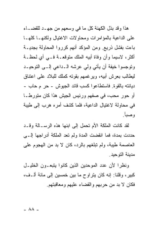 ‫ﻫﺫﺍ ﻭﻗﺩ ﺒﺫل ﺍﻟﻜﻬﻨﺔ ﻜل ﻤﺎ ﻓﻲ ﻭﺴﻌﻬﻡ ﻤﻥ ﺠﻬـﺩ ﻟﻠﻘﻀـﺎﺀ‬
‫ﻋﻠﻰ ﺍﻟﺩﺍﻋﻴﺔ ﺒﺎﻟﻤﺅﺍﻤﺭﺍﺕ ﻭﻤﺤﺎﻭﻻﺕ ﺍﻻﻏﺘﻴﺎل ﻭﻟﻜﻨﻬـﺎ ﻜﻠﻬـﺎ‬
‫ﺒﺎﺀﺕ ﺒﻔﺸل ﺫﺭﻴﻊ. ﻭﻤﻥ ﺍﻟﻤﺅﻜﺩ ﺃﻨﻬﻡ ﻜﺭﺭﻭﺍ ﺍﻟﻤﺤﺎﻭﻟﺔ ﺒﺠﺩﻴـﺔ‬
‫ﺃﻜﺜﺭ، ﻻﺴﻴﻤﺎ ﻭﺃﻥ ﻭﻓﺎﺓ ﺃﺒﻴﻪ ﺍﻟﻤﻠﻙ ﻤﺘﻭﻗﻌـﺔ ﻓـﻲ ﺃﻱ ﻟﺤﻅـﺔ‬
‫ﻭﺘﻭﺠﺴﻭﺍ ﺨﻴﻔﺔ ﺃﻥ ﻴﺄﺘﻲ ﻭﻟﻲ ﻋﺭﺸﻪ ﺍﻟـﺩﺍﻋﻲ ﺇﻟـﻰ ﺍﻟﺘﻭﺤﻴـﺩ‬
‫ﻟﻴﻁﺎﻟﺏ ﺒﻌﺭﺵ ﺃﺒﻴﻪ، ﻭﻴﺭﻏﻤﻬﻡ ﺒﻘﻭﺘﻪ ﻜﻤﻠﻙ ﻟﻠﺒﻼﺩ ﻋﻠﻰ ﺍﻋﺘﻨﺎﻕ‬
‫ﺩﻴﺎﻨﺘﻪ ﺒﺎﻟﻘﻭﺓ. ﻓﺎﺴﺘﻁﺎﻋﻭﺍ ﻜﺴﺏ ﻗﺎﺌﺩ ﺍﻟﺠﻴﻭﺵ - ﺤﺭ ﻡ ﺤﺎﺏ -‬
‫ﺃﻭ ﺤﻭﺭ ﻤﺤﺏ، ﻓﻲ ﺼﻔﻬﻡ ﻭﺭﺌﻴﺱ ﺍﻟﺠﻴﺵ ﻫﺫﺍ ﻜﺎﻥ ﻤﺘﻭﺭ ﹰـﺎ‬
  ‫ﻁ‬
‫ﻓﻲ ﻤﺤﺎﻭﻟﺔ ﻻﻏﺘﻴﺎل ﺍﻟﺩﺍﻋﻴﺔ، ﻓﻠﻤﺎ ﻜﺸﻑ ﺃﻤﺭﻩ ﻫﺭﺏ ﺇﻟﻰ ﻁﻴﺒﺔ‬
                                                 ‫ﻭﺼﺒﺄ.‬
‫ﻟﻘﺩ ﻜﺎﻨﺕ ﺍﻟﻤﻠﻜﺔ ﺍﻷﻡ ﺘﺤﻤل ﺇﻟﻰ ﺍﺒﻨﻬﺎ ﻫﺫﻩ ﺍﻟﺭﺴـﺎﻟﺔ ﻭﻗـﺩ‬
‫ﺤﺩﺩﺕ ﺒﻤﺩﺓ، ﻓﻤﺎ ﺍﻨﻘﻀﺕ ﺍﻟﻤﺩﺓ ﻭﻟﻡ ﺘﻌﺩ ﺍﻟﻤﻠﻜﺔ ﺃﺩﺭﺍﺠﻬﺎ ﺇﻟـﻰ‬
‫ﺍﻟﻌﺎﺼﻤﺔ ﻁﻴﺒﺔ، ﻭﻟﻡ ﺘﺒﻠﻐﻬﻡ ﺒﺎﻟﺭﺩ، ﻜﺎﻥ ﻻ ﺒﺩ ﻤﻥ ﺍﻟﻬﺠﻭﻡ ﻋﻠﻰ‬
                                          ‫ﻤﺩﻴﻨﺔ ﺍﻟﺘﻭﺤﻴﺩ.‬
‫ﻭﻨﻅ ‪‬ﺍ ﻷﻥ ﻋﺩﺩ ﺍﻟﻤﻭﺤﺩﻴﻥ ﺍﻟﺫﻴﻥ ﻜﺎﻨﻭﺍ ﻴﺘﺒﻌـﻭﻥ ﺍﻟﺨﻠﻴـل‬
                                             ‫ﺭ‬
‫ﻜﺒﻴﺭ، ﻭﻗﻠﻨﺎ: ﺇﻨﻪ ﻜﺎﻥ ﻴﺘﺭﺍﻭﺡ ﻤﺎ ﺒﻴﻥ ﺨﻤﺴﻴﻥ ﺇﻟﻰ ﻤﺎﺌﺔ ﺃﻟـﻑ،‬
           ‫ﻓﻜﺎﻥ ﻻ ﺒﺩ ﻤﻥ ﺤﺭﺒﻬﻡ ﻭﺍﻟﻘﻀﺎﺀ ﻋﻠﻴﻬﻡ ﻭﻤﻌﺎﻗﺒﺘﻬﻡ.‬



‫- ٨٨ -‬
 