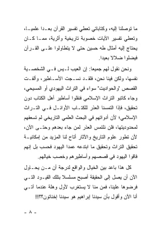 ‫ﻤﺎ ﺘﻭﺼﻠﻨﺎ ﺇﻟﻴﻪ، ﻭﻜﺘﺎﺒﺎﺘﻲ ﺘﻌﻁﻲ ﺘﻔﺴﻴﺭ ﺍﻟﻘﺭﺁﻥ ﺒﻌـ ‪‬ﺍ ﻋﻠﻤ ‪‬ـﺎ،‬
   ‫ﻴ‬      ‫ﺩ‬
‫ﻭﺘﻌﻁﻲ ﺘﻔﺴﻴﺭ ﺍﻵﻴﺎﺕ ﺨﺼﻭﺒﺔ ﺘﺎﺭﻴﺨﻴﺔ ﻭﺃﺜﺭﻴﺔ، ﻤﻤـﺎ ﻜـﺎﻥ‬
‫ﻴﺤﺘﺎﺝ ﺇﻟﻴﻪ ﺃﻤﺜﺎل ﻁﻪ ﺤﺴﻴﻥ ﺤﺘﻰ ﻻ ﻴﺘﻁﺎﻭﻟﻭﺍ ﻋﻠـﻰ ﺍﻟﻘـﺭﺁﻥ‬
                                      ‫ﻓﻴﻀﻠﻭﺍ ﻀﻼﻻ ﺒﻌﻴ ‪‬ﺍ.‬
                                        ‫ﹰ ﺩ‬
‫ﻭﻨﺤﻥ ﻨﻘﻭل ﻟﻬﻡ ﺠﻤﻴ ‪‬ﺎ: ﺇﻥ ﺍﻟﻌﻴﺏ ﻟـﻴﺱ ﻓـﻲ ﺍﻟﺸﺨﺼـﻴﺔ‬
                             ‫ﻌ‬
‫ﻨﻔﺴﻬﺎ، ﻭﻟﻜﻥ ﻓﻴﻨﺎ ﻨﺤﻥ، ﻓﻠﻘـﺩ ﻨﺴـﺠﺕ ﺍﻷﺴـﺎﻁﻴﺭ، ﻭﺃﻟﻔـﺕ‬
‫ﺍﻟﻘﺼﺹ "ﻭﺍﻟﺤﻭﺍﺩﻴﺕ" ﺴﻭﺍﺀ ﻓﻲ ﺍﻟﺘﺭﺍﺙ ﺍﻟﻴﻬﻭﺩﻱ ﺃﻭ ﺍﻟﻤﺴﻴﺤﻲ،‬
‫ﻭﺠﺎﺀ ﻜﺎﺘﺒﻭ ﺍﻟﺘﺭﺍﺙ ﺍﻹﺴﻼﻤﻲ ﻓﻨﻘﻠﻭﺍ ﺃﺴﺎﻁﻴﺭ ﺃﻫل ﺍﻟﻜﺘﺎﺏ ﺩﻭﻥ‬
‫ﺘﺤﻘﻴﻕ، ﻓﺈﺫﺍ ﺍﻟﺘﻤﺴﻨﺎ ﺍﻟﻌﺫﺭ ﻟﻠﻜﺘـﺎﺏ ﺍﻷﻭﺍﺌـل ﻓـﻲ ﺍﻟﺘـﺭﺍﺙ‬
‫ﺍﻹﺴﻼﻤﻲ؛ ﻷﻥ ﺃﺩﻭﺍﺘﻬﻡ ﻓﻲ ﺍﻟﺒﺤﺙ ﺍﻟﻌﻠﻤﻲ ﺍﻟﺘﺎﺭﻴﺨﻲ ﻟﻡ ﺘﺴﻌﻔﻬﻡ‬
‫ﻟﻤﺤﺩﻭﺩﻴﺘﻬﺎ، ﻓﻠﻥ ﻨﻠﺘﻤﺱ ﺍﻟﻌﺫﺭ ﻟﻤﻥ ﺠﺎﺀ ﺒﻌﺩﻫﻡ ﻭﺤﺘـﻰ ﺍﻵﻥ،‬
‫ﻷﻥ ﺘﻁﻭﺭ ﻋﻠﻭﻡ ﺍﻟﺘﺎﺭﻴﺦ ﻭﺍﻵﺜﺎﺭ ﺃﺘﺎﺡ ﻟﻨﺎ ﺍﻟﻤﺯﻴﺩ ﻤﻥ ﺇﻤﻜﺎﻨﻴـﺔ‬
‫ﺘﺤﻘﻴﻕ ﺍﻟﺘﺭﺍﺙ ﻭﺘﺤﻘﻴﻕ ﻤﺎ ﺍﺒﺘﺩﻋﻪ ﻋﻤ ‪‬ﺍ ﺍﻟﻴﻬﻭﺩ ﻓﺤﺴﺏ ﺒل ﺇﻨﻬﻡ‬
                     ‫ﺩ‬
      ‫ﻓﺎﻗﻭﺍ ﺍﻟﻴﻬﻭﺩ ﻓﻲ ﻗﺼﺼﻬﻡ ﻭﺃﺴﺎﻁﻴﺭﻫﻡ ﻭﺨﺼﺏ ﺨﻴﺎﻟﻬﻡ.‬
‫ﻜل ﻫﺫﺍ ﺒﺎﻋﺩ ﺒﻴﻥ ﺍﻟﺨﻴﺎل ﻭﺍﻟﻭﺍﻗﻊ ﻟﺩﺭﺠﺔ ﺃﻥ ﻤـﻥ ﻴﺤـﺎﻭل‬
‫ﺍﻵﻥ ﺃﻥ ﻴﺼل ﺇﻟﻰ ﺍﻟﺤﻘﻴﻘﺔ ﺃﺼﺒﺢ ﻤﺴﻠﺴﻼ ﺒﺘﻠﻙ ﺍﻟﻘﻴـﻭﺩ ﺍﻟﺘـﻲ‬
                   ‫ﹰ‬
‫ﻓﺭﻀﻭﻫﺎ ﻋﻠﻴﻨﺎ، ﻓﻤﻥ ﻤﻨﺎ ﻻ ﻴﺴﺘﻐﺭﺏ ﻷﻭل ﻭﻫﻠﺔ ﻋﻨﺩﻤﺎ ﺁﺘـﻲ‬
     ‫ﺃﻨﺎ ﺍﻵﻥ ﻭﺃﻗﻭل ﺒﺄﻥ ﺴﻴﺩﻨﺎ ﺇﺒﺭﺍﻫﻴﻡ ﻫﻭ ﺴﻴﺩﻨﺎ ﺇﺨﻨﺎﺘﻭﻥ؟؟!!‬

‫-٨-‬
 